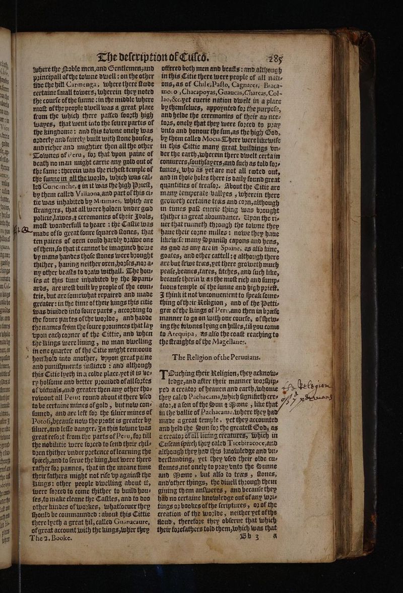 cre | | ſeultz em 0 ache Wags P| i 1 erie LD lt, aps i the, Thee | ach, ‘Alles e | oats | nto the | ahn fs iguana, | nano? ings Cu. lebe 7 naneby ne, ines laat tera 1 where the Mable men, and Gentlemenzand pꝛincipall of the towne dwell: on the other ide the hill Carmenga; where there ſtode certaine ſmall towers, wherein they noted the courſe of the ſunne in the middle where moſt ok the people dwell was a great place from the which there palled foo2th high Wwapes, that went into the fou re partes of the kingdome: and this towne onely was orderly and fairelp built with Mone houles, and richer and mightier then all the other Tobones of Peru, for that vpon paine of death no man might carrie any gold out of the lame: therein was the richeſt temple ol the ſunne in all the woꝛld, which was cal⸗ led Curicanche, &amp; in it was the high Peieſt, by them called Villaona, and part ol this ci⸗ tie was inhabited by Mitimacs, Which are ſcrangers, that all were holden vnder god paolicie, lawes, t ceremonies oktheir Idols, G moſt wonderkull to heare: the Caſtie was made offo great foure ſquared ſtones, that ten paires of oxen could hardly dꝛawe one orthem, ſo that it cannot be imagined howe by mans handes thole ſtones were bꝛought thither, hauing neither oxen, hoꝛſes, noꝛ a⸗ ny other beaſts to dꝛaw withall . The hou⸗ es at this time inbabited by the Spani⸗ ards, are moſt built by people ok the cours frie, but are lomewhat repaired and made greater: in the time oftheir kings this citie Was diuided into ſoure parts, accoꝛding to the foure partes olthe woꝛlde, and hadde the names krom the foure pꝛouintes that lay vpon each coꝛner of the Cittie, and when the kings were liuing, no man dwelling in one quarter of the Citie might remoous houſchold into another, vppon great paine and puniſhments inflicted ¢ and although this Citic lyeth in a colve place pet it is ve⸗ rp holſome and better pꝛouided of all ſoꝛtes of victuals and greater then any other tho⸗ rowout all Peru: round about it there vled to be tertaine mines ol gold, but now con⸗ ſumed, and are left for the filucr mines of bun great reſoꝛt from the parts ol Peru, fo2 till rats I the nobilitic were forced to fend their chil: ye HP Deen thither onder pretence of learning the u pech, and to ferue the king, but were there reat at rather for pannes, that in the meane time fh i their fathers might not rife bp againſt the del | ings: other people dwelling about it, ont were fꝛted to come thither to build hou⸗ u: (es, to make cleane the Calles, and to doo fal dbther kindes of woꝛkes, whatloeuer they ahh Houta be commaunded: about this Cittie 9% there lpeth a great bil, called Gua nacaure, 1 or great account with the kings, wher they The 2. Booke. offered both men and beatts: and aithouc in this Citie there were people of al an ons, as of Chile, Paſto, Cagnares; Biaca- mo: 0 ;Chacapoyas, Guancas, Charcas, Col- Iao, &amp;c. yet euerie nation dwelt in a place bythemlelues, appopnten foe the parpste, and helde the ceremonies of their au nce, toꝛs, onely that they were forced to pꝛay vnto and honour the ſun, as the high God, by them called Moci. There were likewiſe in this Cittie many great buildings vn⸗ der the earth, wherein there dwelt certain conturers ſouthſayers, and ſuch as told foꝛ⸗ tunes, who as pet are not all rated out, and in thole holes there is daily found great quantities of treaſoꝛ. About the Citic are many temporate vallpes, wherein there groweth certaine tres and coꝛn, although in times pati euerie thing was bꝛought thither in great aboundance. Upon the ri⸗ uer that runneth thꝛough the towne they haue their coꝛne milles: nowe they haue likewile many Spanich capons and hens, aS god as any are in Spame, as alio kine, goates, and ether cattell: ¢ although there are but lewe trers, pet there groweth much peaſe, beanes, tares, itches, and ſuch like, becauſe therin was the mot rich and ſump⸗ tudus temple of the lunne and high pꝛielt. think it not vnconuenient to ſpean ſome⸗ thing ol th eir Religion, and of the Petti⸗ oree ofthe Kings of Peru, and then in bꝛeele manner to go on with our courſe, af ſhew⸗ ing the townes lying on hilles, til you come to Arequipa, aS allo the coaſt reaching to the ſtraights of the Magellanes. The Religion of the Peruuians. Ouching their Religion, they acknobo⸗ in the vallie ol Pachacama, where they ha 4 made a great temple, pet they accounted and held the Sun fo the greateſt God, ag à creatoꝛ ofall ining creatures, Which in Culcan ſprech ther caled Ticebiracoce,and although they had this knowledge and vn⸗ derſtanding, pet they doled their olds cuz ſlomes, not onely fo pray vnto the Sunne and Mone, but allo to fries , ſtones, and other things, the diuell thꝛough them giuing them anlweres, and becauſe they had no certaine knowledge out of any wꝛi⸗ tings oꝛ bookes of the ſcriptures , oꝛ of the creation of the woꝛlde, neither vet of ths floud, therefore they obſorue that which their foꝛelathers ebene ab that 33