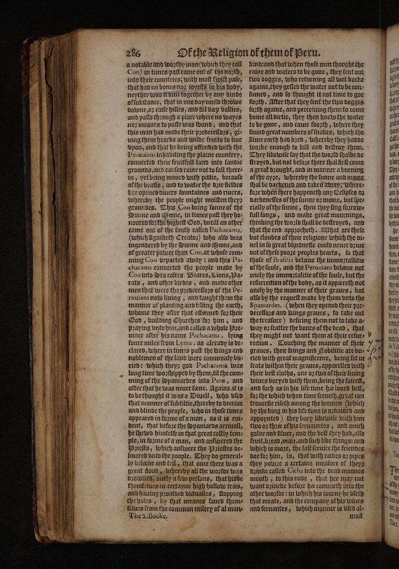 a notable and woꝛthy man (which they call Con) in times paſt came out of the noꝛth, into their countries; with mott (wilt pale, that had no bones no2 ioynts in his body, nepther was it knit together by any kinde ok ſubſtance, that in one dap tould thꝛowe downe, oꝛ ratfe hilles, and fill deep vallies, and pale through a place where no wapes noꝛ meanes to paſſe was found, and that this man had made their pꝛedeceſloꝛs, ai vpon, and that he being offended with the Peiuuians inhabiting the plaine countrep, conuerted their fruitfull land into landie grounds, and cauſed raine not to fall there⸗ in, vet being moued with pittie, becauſe ok the beaſts, and to water the date fieldes hee opened diuers fountaines and riuers, wherebp the people might moiſten theyz groundes. This Con being ſonne ok the Sunne and Mone, in times paſt they hoz nourenfasthe higheſt God, vntill an other came ont ot the ſouth called Pachacama, (which fiquifieth Creatoꝛ) who alfo was ingendered by the Sunne and one, and ol greater power than Con, at whole come ming Con departed awap: and this Pa- chacama tonuerted the people made by Con into Sea coltes Beares, ions, Pa⸗ rats, and other birdes , and made other men that were the pꝛedecelloꝛs of the Pe- ruuians no liuing, and taught them the manner of planting and tilling the earth, whome they after that eſteemed fo2 their God, building Churches for him, and paying vnto him, and called a whole Pꝛo⸗ uince after his name Pachacama; lying foure miles from Lyma, as already is de⸗ ried: which thepꝛ god Pachacama was long time woꝛſhipped by them, til the coms ming of the Spaniardes into Peru, and after that he was neuer ſeene. Againe, it is to be thought it was a Diuell, who bien that manner of lubtiltie, thereby to deceiue and blinde the people, who in thoſe times appeared in foꝛme of a man, as it is eui⸗ dent, that before the Spaniards arriuall, he ſhewd himſelle in that great coſtly tem⸗ ple, in foꝛme oł a man, and anfivered the Paieſts, which anſwere the Pꝛieſtes des liuered vnto the poople. They do general⸗ ip belæũe and tell, that once there was a great floud, whereby all the wo2lde was themlelues in certapne high hollow tres, and hauing pꝛoulded victualles, topping the holes, bp that meanes laued them⸗ lelues fromthe common milerp ol al mary The 2 Booke. kind: and that when thoſe men thought the raine and waters to be gone, they lent out two dogges, who returning all wet backe againe, thep geſſed the water not to be con⸗ fumed, and fo thought it not time to goe forth, After that they ſent the two dogges foꝛth againe, and perceiuing them to come to be gone, and came fooꝛth, where they found great numbers ol ſnakes, which the Wwo2ke enough fo kill and deftrop them. They like wiſe fap that the world ſhalbe de ſtroped, but not before there thal firſt come à great dꝛought, and in manner a burning of the ape, whereby the ſunne and mone. ſhal be darkened and taken away; Where⸗ foꝛe when there happeneth any Cclipies 02 daͤrkeneſſes of the ſunne oꝛ mone, but {pes cially of the ſunne, then they fing ſoꝛrow⸗ full ſongs, and make great mournings, thinking the woꝛld ſhall be deſtroped, and that the end appꝛocheth. Mhat are theſe but cloudes of their religion: which the diz uel in fo great blindnelle could neuer dꝛiue out oftheſe pooze peoples hearts, ſo that thole of Brafilia beleue the immostallitie ol the ſoule, and the Peruuians belæue not onely the immostalitie of the ſoule, but the onely by the manner of their graues, but alſo by the requeſt made by them vnto the Spaniardes, (when they opened their pꝛe⸗ decelloꝛs and Rings graues, to take out the treaſure) defiring them not to take ac wap oꝛ ſcatter the bones of the dead, that rection. Touching the manner ok their graues, their Rings and Nobilitie are bu⸗ ™ their beſt cloths, one o2 two oftheir lining wiues burped with them, being the faireſt, fo2 the which when time ſerueth, great con trouerſie riſeth among the women (which bp the king in his life time is oꝛdained and appopnted) they bury liketwile with him two oꝛ thoee of his ſeruauntes, and much golde and ſiluer, and the beſt they had, allo fruit, bꝛead, maiz, and ſuch like things: and which is moꝛe, the lai ſeruice the kriendes doe foꝛ him, is, that with redes oꝛ pipes thep potuze a certaine mealure of thepz drinke called Cicha into the dead mannes mouth 5 to this ende, that hee map not want dꝛincke before hee commeth into the other woꝛlde: in which his tourny he vleth that meate, and the company ok his wiues and ſeruantes, which manner is vled a mo öhm mat d