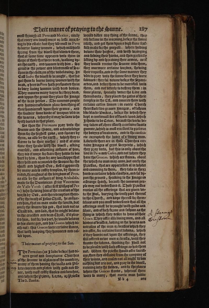 moſt fhꝛough all Peru and Mexico, dnely that euerp one dooth moze oꝛ leſle accoꝛd⸗ ing to his eſtate: but they ble moſt in Peru ſpꝛang from the diuell that blinded them, that at ſome time appeared vnto them in ſhape ol thoſe that were dead, walking vp⸗ on the earth, and women with him. Do great is the power and blindeneſle of Ha⸗ than in the childꝛen ofthe vnbelckuing. In Eat India the diuell fo wꝛought, that he got them to burne liuing women with the dead, ¢ here in Peru hath perſwaded them to bury liuing women with dead bodies. They mourne many dapes foꝛ thep2 dead, and vppon the graue they place the Image of the dead perfon . The common people and handiecrafteſmen place ſomething of their handiecraft vpon their graues, and the ſouldier ſome kinde of weapon vled in the warres, whereby it may be ſeene who lpeth buried in that place. So then the Peruuians pꝛap vnko the Sunne and the Pone, and acknowledge them for the higheſt gods, and ſweare by them, as allo by the earth, which they e⸗ ſkeeme to be their mother: and it at anie time they ſpeake with the diuell, afking counfell, and attending anfivere of him, they did it moꝛe fo2 feare they hadde to bee hurt by him, than foꝛ any woꝛſhippe:that they held and accounted the Sunne foꝛ the chiefe and highelt God; firſt it appeereth by many and fo coſtly temples, bp them e⸗ reced, thꝛoughout al the kingdom of Peru, as alſo by the anſwere ol king Atabalida, made to the Dominican Friar Vincentius ru) who ſhewing him of the creation ofthe ol by the death of Jelus Chꝛiſt, he anſwe⸗ red him, that no man made the woꝛld, but onelꝑ the Sunne his god, that died nat as Chꝛiſt did, and ſaid, that he might belene in the crucified and dead Chꝛilt, if it plea⸗ ſed him, but fo2 his part, he would belene in his olone god, and his Guacas Which di⸗ eth not: this Guacas Were tertaine tones, that with werping they honoured and cal⸗ led vpon. Their maner of praying to the Sun. The Peruuians(as I ſaide befeze) had di⸗ uers great and ſumptuous Churches and when the Pzince, 10208, 02 Pꝛieſts The 2. Booke. a would défire anp thing of the ſunne, they riſe betime in the moꝛning, beloꝛe the ſunne rifeth; and get them vpon a high Mone teal: fold made foꝛ the purpoſe, where holding dolune their heades, and with winging and folding their hands, and then pꝛeſently lifting vp and ſpꝛeading their armes, as il they would recetue the Sunne into them, they murmure certaine woꝛdes, ſhewing their requeſts, and in the ſame manner they vſed to pꝛay onto the ſunne fince they were ſubdued: they fal downe befoꝛe the Spani⸗ ardes, and deſire them to be mercifull onto them, and not vtterly to deſtroy them: in ſome places, {pecially vnder the Line and thereabouts, they placed the gates of their temples in the Ci; and couered them with tertaine cotten linnen: in euerie Church there ſtod two grauen Images, offathion like blacke Buckes, befoze the which they kept a continuall fire ofſwerte wod, which 4 thinke to be Cedar, becauſe the barke bes ing taken ot, there illueth a certaineſwerte gumme; which is moſt excellent to pꝛeſerue the bodyes of dead men, and to the contra⸗ rie coꝛrupteth the bodie of a liuing man. Likewiſe there are in thoſe Churches cer⸗ taine Images of great Serpents , which they pꝛay vnto, but this is only about the line in Peru and Cuſco, and not where they haue the Guacas, which are ſtones, about the which no man map come, but onelp the Pꝛieſtes, that are apparrelled al in white: and comming to them, they take in they handes certaine white cloathes, and fal vp⸗ pon the ground, ſpeaking to the Image in a ſtrange ſpcech, becauſe the common peo⸗ ple may nat vnderſtand it. Thoſe Pꝛieſtes recetue all the offerings that are giuen vn⸗ to the Idol, burping the tenth part thereof in the Church, and keepe the reſt fo2 them⸗ ſelues:and vou muſt vnderſtand that all the offerings mutt be wꝛought with golde and ſiluer, and of ſuch fozme and faſhion as the thing is which they deſüre to haue oftheir Guaca. They offer alſo liuing men, and all kindes ofbeaſtes, loking in the hearts and infraties of the men oꝛ beaſtes which they did offer, for cerfaine ſecret tokens, which {till offered newe men oꝛ beaſts, vntil they to be pleated with ſuch offrings as had them not. When the peeks ſhould offer latrifi⸗ ces then they abſlaine from the company of their wines, and cealed not all night to doo nothing but crie out, and pray to the diuell, running inte the fieldes, and to the places where the Guacas ſtande, whereof there were fo many, that euerie man hadde Bb 4 one 7 i 4 9 ef
