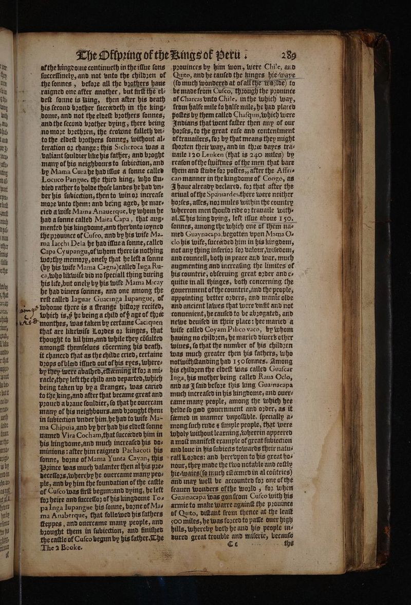 ſucteſſiuelp, and not vnto the childzen of the ſonnes, befoze all the brothers haue raigned one after another, but firſt the el⸗ Deft ſonne is Bing, then after his death his ſecond bother ſucteedeth in the king⸗ dome, and not the eldeſt brothers ſonnes, and the ſecond bꝛother dying, there being no moꝛe bꝛethꝛen, the trowne kalleth vn⸗ to the eldeſt bꝛothers fonnez, without al⸗ teration 02 change: this Sichcroca was a valiant ſouldier like his father; and bꝛoght many of his neighbours to fubiedion, and by Mama Cura he had iſſue a ſonne called Locuco Pangue, the third king; who ſtu⸗ died rather to holde thoſe landes he had vn⸗ der his lubiection, then to win oꝛ increaſe moꝛe vnto them: and being aged, he mars ried a wife Mama Anauerque, by whom he had a ſonne called Maita Capa, that aug⸗ mented his kingdome, and ther vnto ioyned ma Iacchi Dela he had iſſue a ſonne, called Capa Cy upangu, of whom there is nothing woꝛthy memoꝛp, onelp that he left a ſonne (by his wife Mama Cagna) called Inga Ru- ca, who likwile did no ſpetiall thing during his life, but onelp by his wife Mama Micay he had diuers ſonnes, and one among the reſt called Jaguar Guacinga lupangue, of 5 ̃ ˙ SA STZ GU eer ; 5 monthes, was taken by certaine Caciquen that are liketwife Lozdes oꝛ kinges, that thought to kil him, and while they cõſulted amongſt themfelues cöcerning his death, it chanced that as the thilde cried, certaine dꝛops of blond iſſued out ofbis eves, where⸗ by they were abaſhed, elk ming it fo2 a mis racleʒ they left the child and departed, which being taken vp by a franger, was carted to the king, and after that became great and pꝛoued a bꝛaue ſouldier, fo that he ouercam many of his neighbours, and bꝛought them in ſubiection vnder him he had to wife. Ma- ma Chipuia, and by her had his eldeſt ſonne named Vira Cocham, that ſucteeded him in minions: after him raigned Pachacoti his Pꝛince was much valanter then al his pꝛe⸗ deceſloꝛs, whereby he ouercame many peo⸗ of Cuſco was firlt begun:and dying, he left for heire and ſucceſloꝛ of his kingdome Tos pa Inga Iupangue his ſonne, boꝛne of Mas ma Anaberque, that followed his fathers ſteppes, and ouertame many people, and brought them in ſubiection, and fintthes The 2 Booke. 289 (fo muth wondered at ofall the wilde) to be made from Cuſco, thꝛough the pꝛouinte ol Charcas vnto Chile, in the which way, from halfe mile to halle mile, he had placed poſtes by them called Chaſquis, Which were Indians that went fatter then any of our hoꝛſes, to the great eaſe and contentment ok trauailers, fo2 by that means they might ſhoꝛten their way, and in ther dapes tra⸗ uaile 120 Leuken (that is 240 miles) by reaſon ofthe ſwiftnes of the men that bare them and ſleode fo2 pottes,, after the Affri⸗ can manner in the kingdome of Congo, as J haue already declared, foꝛ that after the ariual of the Spamardes, there were neither whereon men ſhould ride oꝛ trauaile with⸗ ſonnes, among the which one of them na⸗ med Guaynacapa, bhegotten vpon Mama Oc clo his wife, fucceeded him in his kingdom, not any thing inferto2 fo2 valour, wiledom, and councell, both in peace and war, much augmenting and increasing the limites of his tountrie, obferuing great dꝛder and cs quitie in all thinges, both concerning the gouernment ok the countrie, and the people, appsinting better oꝛders, and manie olde und ancient lawes that were vnſit and not tonuenient, he caufed to be abꝛogated, and newe deuiſed in their plate: hee maried a wife called Coyam Pilico vaco, hy ivhont hauing no childꝛen, he maried diuer’ other wiues, fo that the number ok his childꝛen was much greater then his kathers, who notwithſtanding had 150 ſonnes. Among his childꝛen the eldeſt was called Guaſcar Inga, his mother being called Raua Oclo, and as J ſaid before this king Guainacapa much increaſed in his kingdome, and guer⸗ tame manp people, among the which hee helde ſo god gouernment and oꝛder, as it feemed in manner vnpolſible, (pecially a⸗ mong ſuch rude &amp; ümple people, that were Wholp without learning, wherein appeered amok manifett example of great ſubiection and loue in his lubiects towards their natu⸗ rall Loꝛzdes: and here vpon to his great bos nour, thep made the two notable and toſtly hie⸗waies (ſo much eſteemed in al coũtries) and may well be actounted fo2 one ok the ſeauen wonders ofthe world, for when Guainacapa was gon from Cuſco with his armie to make warre againſt the pꝛouinte df Quito, diſtant from thence at the leat 500 miles, he was forced to palle quer high hills, whereby both he and his people in⸗ dured great trouble and mileric, becauſs