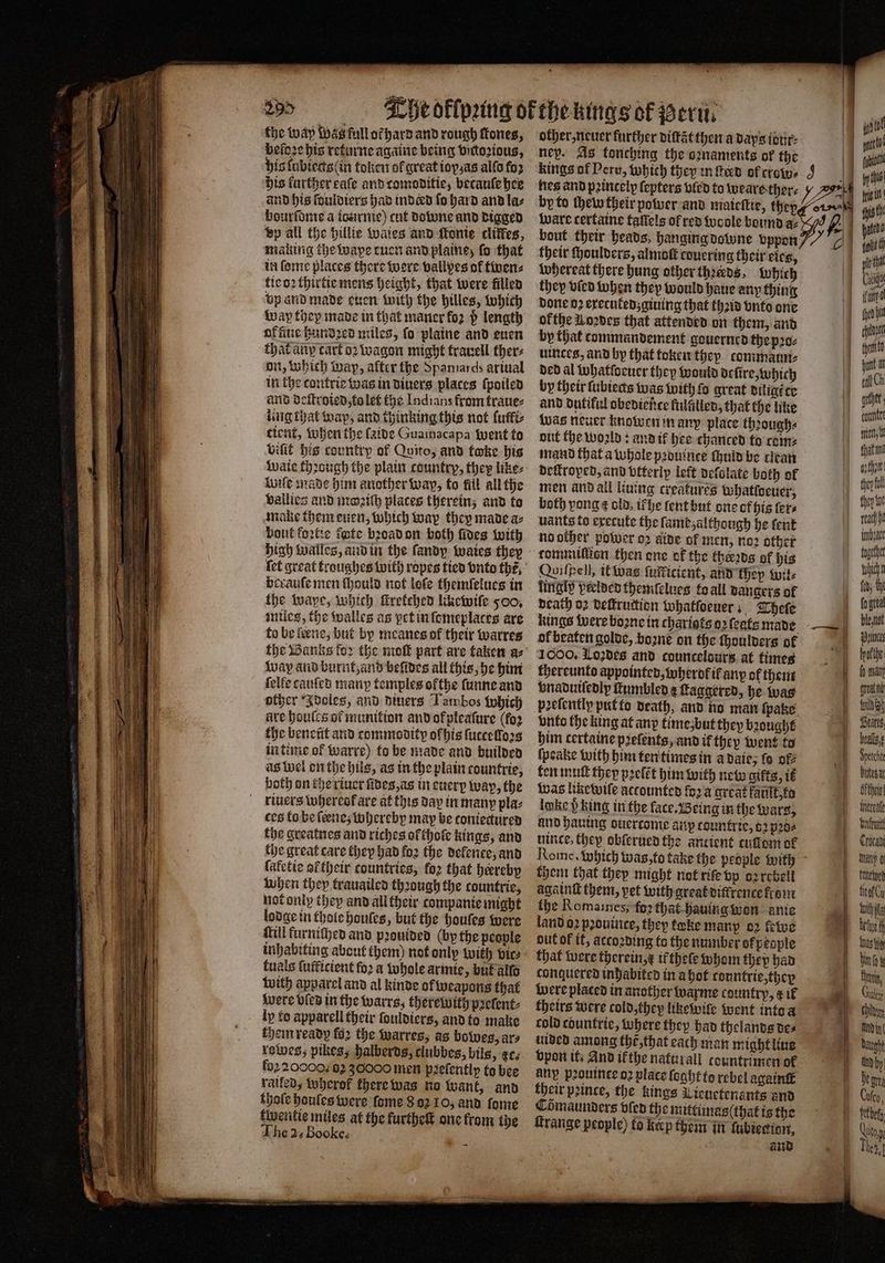 the way was full or hard and rough tones, beloꝛe his returne againe being victoꝛious, his lubiects (in token ol great ioxas allo fo2 his farther cafe and comoditie, becauſe hee and his fouldiers had inderd fo hard and la⸗ bourſdme a icurnie) cut downe and digged bp all the billie wales and ſtonie cliffes, making the wape tuen and plaine; fo that in forme places there were vallyes of twen⸗ tie oꝛ thirtie mens height, that were filled vp and made euen with the hilles, which way they made in that maner for d length offiue hundred miles, fo plaine and euen that any cart o2 wagon might trauell ther on, which wap, after the Spamards ariual in the contrie was in diners places ſpoiled and deſtroied, to let the Indians from kraue⸗ ling that wap, and thinking this not lutti⸗ tient, when the laide Guainacapa went to viſit his country of Quito, and twke his Waie thꝛough the plain country, they like⸗ wiſe made him another wap, to fil all the vallies and moꝛiſh places therein; and to make them euen, which way they made a⸗ bout foꝛtie fote bꝛoad on both fives with high walles, and in the ſandy waies they berauſe men ſhould not loſe themſelues in the waye, which ſtretehed likewiſe 500. miles, the walles as pet in ſemeplaces are to be leene, but by meanes of their warres the Banks for the mot part are taken a⸗ way and burnt, and befides all this, he him felfe cauſed many temples ofthe ſunne and other Idoles, and diuers Tambos which are houtcs of munition and of pleaſure (for the beneũt and commodity of his ſuccelloꝛs in time of warre) to be made and builded as wel on the hils, as in the plain countrie, both on the riuer ũdes, as in euery way, the riuers whereok are at this vay in many pla⸗ ces to be ſene, whereby may be toniectured the greatnes and riches olthoſe kings, and the great care they had foz the defence, and laletie attheir countries, foz that hereby when they trauailed thꝛough the countrie, nat only they and all their companie might lodge in thole hauſes, but the houſes were kill furniched and pꝛouided (by the people inhabiting about them) not only with vic⸗ tuals ſuſticient ſoꝛ a whole armie, but allo with apparel and al kinde of weapons that were vled in the warrs, therewith pꝛeſent⸗ ly to apparell their ſouldiers, and to make them ready fo2 the warres, as bowes, ar⸗ rowes, pikes, halberds, clubbes, bils, ec. foꝛ 20000. 82 36000 men pꝛeſently to bee railed, wherof there was no want, and thote bonles were ſome 8 oꝛ 10, and ſome twentie miles at the furtheſt one from the he 2. Booke. other, neuer further diſtãt then a days tour ney. As tonching the oꝛnaments of the nes and princely ſepters vled to wears ther⸗ ware certaine taſtels of red woole bound az bout their heads, hanging downe vppon their ſhoulders, almoſt covering their eies, whereat there hung other thꝛerds, Which they vied when they would haue any thing done oꝛ executed; giuing that thꝛid vnto one ofthe Loves that attended on them, and by that commandement gouerned the pꝛo⸗ uinces, and by that token they commaun⸗ ded al whatſoeuer they would drſire, which by their fubterts was with fo great diligt te and dutiful obediente fulſilled, that the like was neuer knowen in any place thꝛough⸗ out the wold: and if hee chanced to com: mand that a whole pꝛouinte uid be clean deſtroped, and vtterlp left deſolate both of men and all lining creatures whatloeuer, both yong ¢ old, ik he ſent but ons of his ters uants to execute the ſame although he tent no other power oꝛ aide of men, noꝛ other tommillion then one ok the thers of his Quifpell, it was ſufricient, and they wil⸗ lingly vrelded themſelues to all dangers of death 02 deſtruction whatſoeuer Theſe kings were boꝛne in chariots oꝛ feats made ol beaten golde, boꝛne on the ſhoulders of 1000, Loꝛdes and councelours at times thereunto appointed, wherol if any of them vnaduiſedly ſnumbled ¢ Laggered, he was geſently put to death, and no man ſpake vnto the king at anp time, but they bought him certaine pꝛelents, and if they went to ſpeake with him ten times in a date, fo off ten mutt they pꝛeſẽt him with new gifts, it was like wiſe accounten fo2'a great fault, to loke p king in the face. Being in the wars, and hauing ouercome aux countric, 62 p20 uince, they oblerued the ancient cuſtom of them that they might not riſe vp oꝛ rebell againſt them, pet with great diſfrence from the Romaimnes, foꝛ that hauing won anie land oꝛ pꝛouinte, thep take many oꝛ fetue out ok it, according to the number ofpesple that were therein, x if theſe whom thep had conquered inhabited in a hot tonntrie, they were plated in another warme country, x if theirs were cold, they likewile went into a cold countrie, where they had thelands de⸗ uided among the, that each man might liue vpon it, And ik the natur all tountrimen ol Any pꝛouinee o2 place ſoght to rebel againſt their pꝛince, the kings Lieuetenants and Comaunders olen the mittimaslthat is the itrange people) to Kucp them in ſubiection, and eher; Ren, atme | gythje they tne reach bi inhere together Wicht fod; ce tl gh belli daltult Ma hii brief Cale h Jeg Cusco, 1 te g ne