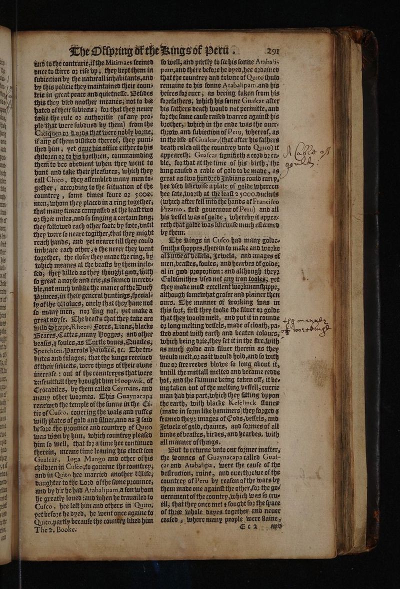 dud tu khe contrarie,ifthe Mitimaes:feemed dnce to ftirre 02 rife vp; they kept them in trie in great peace and quietneſle. Beides hated of their ſubiects; fo2 that they neuer toke the rule oꝛ authoꝛitie (ok any peo⸗ . were ſubdued by them) from the atiquen d Leds that were noblp boone; ik an of them dilliked thereof, they puni⸗ {hea him; yet gaue his office either to his childꝛen dꝛ to his bꝛethꝛen, tommaunding them to bee obedient when they Went to hunt and take their plealures; which they tall Chico, they aſlembled many men to⸗ gether, atcoꝛding to the ſtituation of the countrey , ſome times foure 02 5000. men; whom they placed in a ring togethers that man times compalled at the leaſt two oꝛ thꝛet miles, and ſo ſinging a certain ſong; they followed each other foote by fote, vntil reach hands; and pet nearer till they could imbꝛatce cach other; e the nerer they went together, the cloſer they made the ring, by which meanes al the beatts by them inclo⸗ ſedz the killed as they thought god, with ſo great a nopſe and crie as ſtemed incredi⸗ ble, not much vnlike the maner ofthe Duch Pꝛinces, in their general huntings, ſpecial⸗ fo manp men, noꝛ ling not, pet make a great ndyſe. The beaſts that they take are Wild Sherpe, Rheen; Fores, Lions, blacke Beares, Tattes, manp Wogges; and other Spetchten,Parrots Hawkes, ec. The tris gutes and talages; that the kings reteiued éftheir ſubietts, were things ol their owne intreaſe: out of the countrepes that were vnkruitfull they bꝛought him H oopwik, of Crocadiles, by them called Cay mans, and man? other woꝛmes. This Guaynacapa renewed the temple of the ſunne in the Ci⸗ tie ol Cuſco, touer ing the wals and ruſtes with plates of gold and ſiluer, and as J ſaid before. the pꝛouince and tountrep of Quito was Won by him, which countrey pleated him fo well, that for a time hee tontinued therein, meane time leauing his eldeſt fon childꝛen in Cuſcozto gotierne the tountreyz and in Quito hee married another ile, daughter to the Loꝛd olthe fame prouinces and by hir he had Atabalipam,a ſon whom he greatly loued: and when he trauailed to Cuſco, hee left him and others in Quito; pet beloꝛe he dyed, he went once againe to Quito, partly betauſe the country liked him The 2. Booke. 291 fo well, and partly to fie his ſonne Arabali⸗ pam, and there befoꝛe he dyed, hee dꝛdained that the tountrey and towne of Quito ſhuld remaine to his ſonne A tabalipam, and his heires fo euer; as bering taken from his forefathers; which his ſonne Guaſcar alter his fathers death would not permitte, and foꝛ the fame cauſe raiſed warres againſt his bꝛother; which in the ende was the ouer⸗ thꝛow and ſubiettion of Peru, whereof, as in the life. of Guafcar, (that after his fathers death ruled ail the countrep vnto Qunc) it king cauſed a cable of gold to be made, great as two hundꝛed Indians could rar p. hee bien likewiſe a piate of golde whereon Pizarro, ſirſt gouernour of Peru) and all his vellel was ofgelde , whereby it appea⸗ reth that golde was like wiſe much eſtermed The Bings in Cuſco had many goldo, ſmiths ſhoppes, therein to make and wozke al kinde of vellels, Jewels, and images of men, beaſtes, foules, and hearbes of golde, al in god pꝛopoꝛtion: and although theyz Coldlmithes vied not any iron tooles; vet they make moſt extellent wozkinanſhippe, although ſomewhat groſer and plainer then ours. The manner of wozking was in this ſoꝛt, firſt they fooke the filuer 92 golde that they would melt, and put it in rounde ſted about with earth and beaten tolours, which being dꝛie, they fet it in the ſtre, with as much golde and filuer therein as they would melt, oꝛ as it would hold, and fo with vntill the mettall melted and became redde hot, and the f kimme being taken off; it bes ing taken out of the melting vellell euerie } * the earth, with blacke Keſelinck ſlones (mane in foꝛm like hammers) they forged e framed theyꝛ images ol Gods, vellels, and Jewels ol gold, chaines, aud formes ol all kinde of beaſtes, birdes, and hearbes, with all manner of things. , But to returne vnto our foꝛmer matter; the Sonnes of Guaynacapa called Gual- car and Atabalipa, were the canfe of the deſtruction, ruine, and ouerthꝛowe of the tountrey of Peru by reaſon ołthe wars by them made one againſt the other foꝛ the gor uernment of the country, which was fo crus ell; that they once met ¢ lought foꝛ the ſpace of thae whole nayes together and neuer ceaſed, where many people were flaine, b Ec2 ans J all
