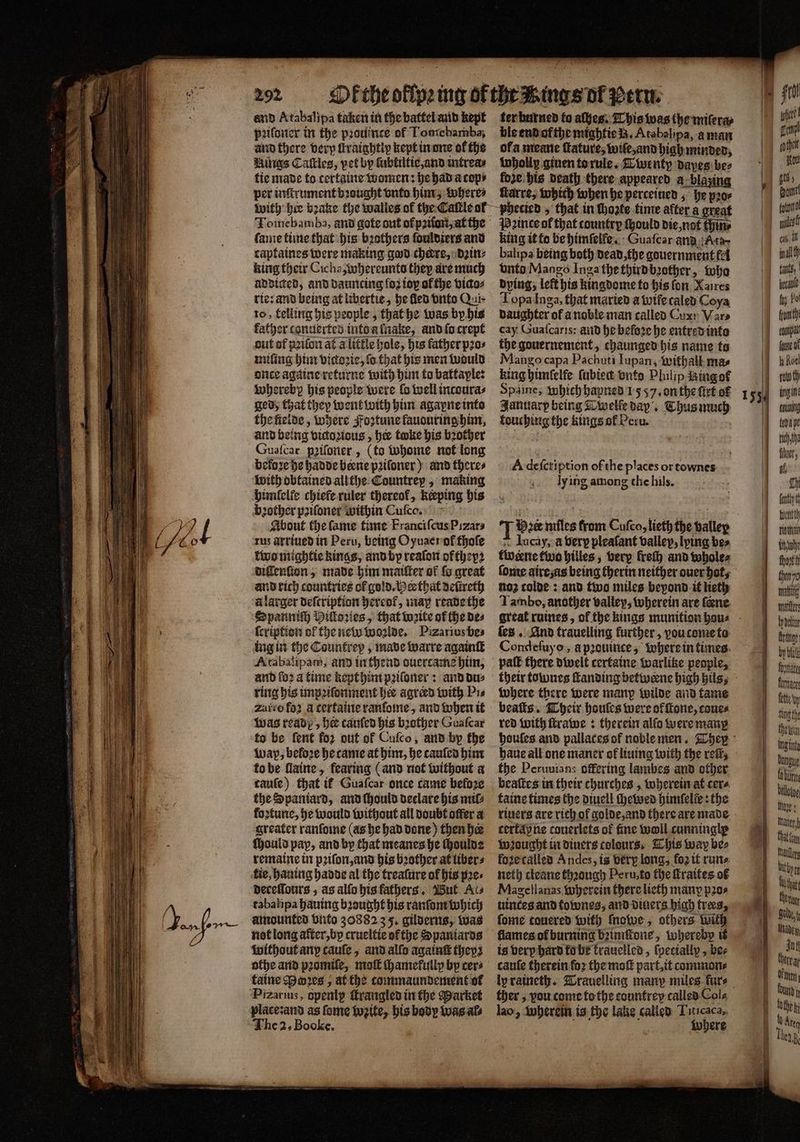 J. 699 292 and Atabalipa taken in the battel and kept pꝛiſoner in the prodince of Lomebamba, and there verp ſtraightip kept in one of the Hives Caſtles, pet by ſubtiltie, and intrea⸗ tie made to tertaine women: he had a cops per inſtrument bꝛought vnto him, where⸗ ter burned fo alhes. This was the miſera⸗ ble end of the mightie B. Atabalipa, aman of a meane ſtature, wiſe, and high minded, whollp giuen to rule. Twenty dayes bez fore. bis death there appeared a blazing ſtarre, which when he perceined, he pꝛo⸗ Tomebamba, and gote out of pꝛiſon, at the fame time that his bothers ſouldiers and captaines were making god cheers, dꝛin⸗ king their Cicha, whereunto they are much addicted, and dauncing fo2 ioy ol the vico⸗ rie: and being at libertie, he fled vnto Qui- to, felling his people, that he Was by his miſing him victoꝛie, fo that his men would once againe returne with him to battaple: whereby his people were la well incoura⸗ ged; that they went with him agapne into the ſielde, where Foztune fauouring him, and being victozious, hee toke his brother Gusſcar pꝛiſoner, (to whome not long beloze he hadde beene pꝛiloner) and theres with obtained allthe Countrey, making himſelle chiele ruler thereof, keping bis bꝛother poifoner within Cuſco. | rus arriued in Peru, being Oyuaer of thoſe two mightie kings, and by reaſon ofthepz diſlenſton, made him maiſter of fo great and rich countries of gold. Hes that defireth à larger deſtription hereot᷑, map reade the Spanniſh Hiſtoꝛies, that weite of the des ſcription of the new woꝛlde. Pizarius be⸗ ing in the Countrep , made warre again Atabalipam, and in thend duercame him, and fo2 a time kept him pꝛiſoner: and du⸗ ring his impꝛiſonment hee agreed with Pi⸗ zatio foꝛ a certaine ranſome, and when it Was ready, he cauſed his bꝛother Guaſcar to be ſent for out of Cuſco, and by the Wap, beloꝛe he tame at him, he tauſed him to be ſlaine, fearing (and not without a caule) that it Guaſcar once came beloꝛe the Spaniard, and ſhould declare his mil⸗ foꝛtune, he would without all doubt offer a greater ranſome (as he had done) then her ſhould pay, and by that meanes he ſhouldz remaine in pꝛiſon, and his bꝛother at liber⸗ tie, hauing hadde al the treaſure of his pes deceſſours, as alſo his fathers. Wut Ais tabalipa hauing bꝛought his ranſom which umounted Dito 3088235. gilderns, was not long after, by crueltie ofthe Spaniards without any cauſe, and alfo againſt they: taine Pwꝛes, at the commaundement of Pizarius, openly ſtrangled in the Market place: and as ſome ite, his body was al⸗ The 2. Bool. a ra great Pꝛince ot that country {ould die not pin king it to be himſeife. Guaſcar and Ata balipa being both dead, the gouernment fet vnto Mango Inga the third bꝛother, who dying, left his kingdome to his fon Xaires Topa Inga, that maried a wife caled Coya daughter of a noble man called Cux: Var⸗ cay Guaſcaris: and he before he entred into the gouernement, chaunged his name to Mango capa Pachuti Iupan, withall mas king himſelfe fubiect vnto Philip ingot January being Twelle day. Thus much touching the kings ol Peru. A deſcription of the places or townes Iy ing among the hils. Iucay, à berp pleaſant valley, lying bes tweene two hilles, very fret) and whole⸗ ſome airesas being therin neither ouer hot, no2 colde: and two miles bepond it lieth Tambo, another valley, wherein are ſeꝛne fes . And trauelling further, vou come to Condeſuyo, à pꝛouinte, where in times where there were manp wilde and tame beaſts. Their houſes were ol ſtone, cones red with ſtrawe: therein alſo were many the Peruuians offering lambes and other beaſtes in their churches, wherein at cere. taine times the diuell ſhewed himfelie: the certap ne couerlets of fine woll cunningle wꝛought in diuers colours, This way bes foze called Andes, is very long, foꝛ it rune neth cleane thꝛough Peru, to the ſtraites of Magellanas wherein there lieth many pos uintes and townes, and diuers high trees, ſome touered with ſnowe, others With is very hard ko be trauelled, ſpeciallp, bes cauſe therein fo2 the moſt part, it commone ther, vou come to the countrey called Col⸗ lao, wherein is the lake called Titicaca, z where — — —-— teda pe ch he luer, fl th ent ih thovtt to Mai maler dae range by bats footie furnace fete yy Ng the ingint Donigue bürgt bellotug Maye that oy Mair bithpre Her Bal, { Jah Amen! bund h — — 4 Are Teng