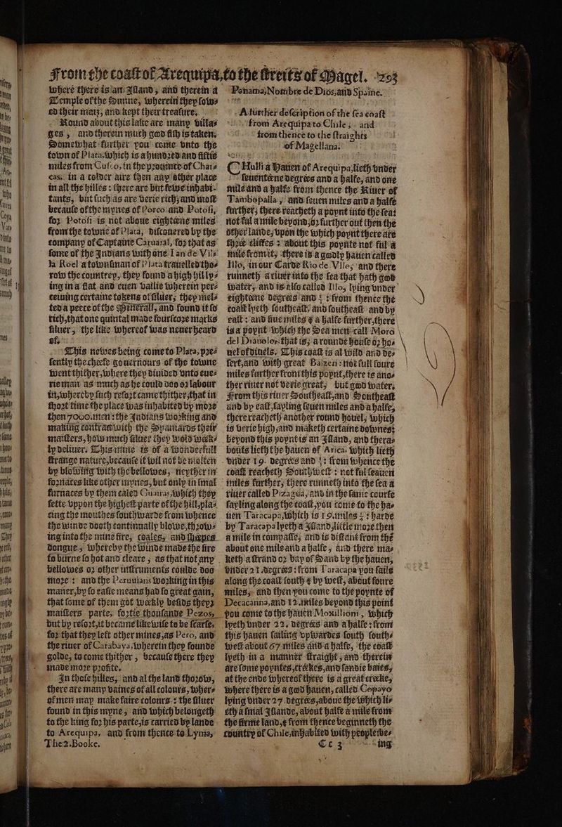 3 9c» SS 61K A NE AE N where there is an Illand, and therein a Temple okthe Dunne, wherein they (oles ed their maiz, and kept their treaſure. 5 ound about this lake are many villa⸗ Somemhat further vou come vnto the townof Plata, Which is a hundꝛed and fiftis cas, in a tolder aire then aux ather place in all the hilles: chere are but ewe inhabi tants, birt ſuch as are verie rich; and molt becaule of the mynes ot Pores and Potoſi, for Potoſi is not aboue eighteene miles from the towne of Plata, diſcauered by the company of Captaine Caruaral, fo2 that as forme of the Indians with ane Lande Vils la Roel a townſman of lata frauelled tho⸗ row the countrep, they found a high hil ly⸗ ing ina flat and euen vallie wherein per⸗ teiuing tertaine tokens or filuer; they mel⸗ ted a peete ol the ineralſ, and found it fo rich, that one quintal made ldurſcoꝛe marks uluer cy like whereof: was neuer heard of. This neboes being tome to Plata, pꝛe⸗ fentiy the cheele go uernours of the towne went thither, where they diuided vnto eue⸗ rie man as much as he could dos oꝛ labour in, whereby ſuch relozt came thither that in ſhoꝛt time the place was inhabited by moe then omen: the Indians working and making contratinith the Spaniards their maiſters, how much luer they Wold werk⸗ ipdeliuers This mine is ok a wonderfull range nature, becauſe it wil not be molten by blowing with the bellowes, neyther in foznaces like other mynes, but onip in lmal ſette vppon the higheit parte ofthe hill plas ing the mouthes ſouthwarde from whence the winde tas sontinually blowe shot, dengue. Siubatebp the winde made the fire bellowes 02 other intkruments toulde doo moꝛe: and the Peruuians ooking in this matier,by fo eaſie means had fo great gain, that ſome of them got weekly beds theyz but by reſoꝛt, it became like wile to be fcarte, fo2 that they left other mines, as Pero, and the riuer of Carabaya iuberein they founde golde, to tome thither, becante chere they made moꝛe pꝛofite. In thole hilles, and al the land khoꝛobw, there are manp vaines of all colours, wher⸗ or men map make faire colours: the ſiluer to the king fo2 his parte, is carried by lande to Arequipa, aud from thence to Lynia, Fenama, Nombre de Dios, and Spanne. i A further te pen 66 the {ea await from Arequipa to Chile; and from thence to the ſtraights eee Magellana. > Hotli a Paten of Are quipa, tots vnder ſeuentene degrees and a halle, and one mile and a halte from thence the Kiuer of Tambepalla, und ſeuen miles and a halfe further; there reacheth a poynt into the ſea: not tal u mile beyond jo2 further out then the becher lande; vpon the which poynt there ate their kliffes + about this popnte not ful a mile kromit, there is a godlp hauen called Illo, in sur Carde Rio de Vile; and there runneth a riuer into the fea that bath god Water, and tealotalled Iilo, ping under eightiene dogrees and ;; from thente the toalt lyeth ſoutheall and foutheatt and by eaſt: and fiue miles & a halfe further, there is a popnt which the Des men call Moro del Diauolon that is; à round boule 02 ho⸗ uelokdiuels. This coaſt is al wild and de⸗ ſert, and with great Balzen: not full foure miles further krom this popnt, there is ano⸗ ther riuer not verie great; but god water. From this riuer Southealt, and Southeaſt and bp vail ,fapling (suet miles and a halle, is berie high and maketh certaine downes: bouts lieththe hauen of Arica. Which lieth from whentce the coat reacheth at i elk: : not ful ſeauen riuer called P zagua, and in the fame courte ſapling along the coat, you come to the has ett Taracapa, Which is I. miles: harde by Taracapalpeth a Auland, little moꝛe then à mile in compalle, and is diſtant from fhe keth a ſtrand oꝛ bay of Sand by the hauen, onder 21. degrees: from Laracapa pou faile along the coal fouth ¢ by weſt, about foure miles, and then vou come to the poynte of Decacanna, and 12. miles beyond this point pou come to the hauen Moxillioni, Which „degrees and ahalle: from this hauen failite vpwardes fouth ſouth⸗ lpeth in a manner fraight and therein at the ende whereok there is a great crecke, Where there is a god hauen, called Copayo lying vnder 27 degrers, aboue the Whith li⸗ eth a finial Illande, about halfe a mile from the firrtie land, x from nit vbeginneth the country of Ch deAnGabifed pate peoples ihes