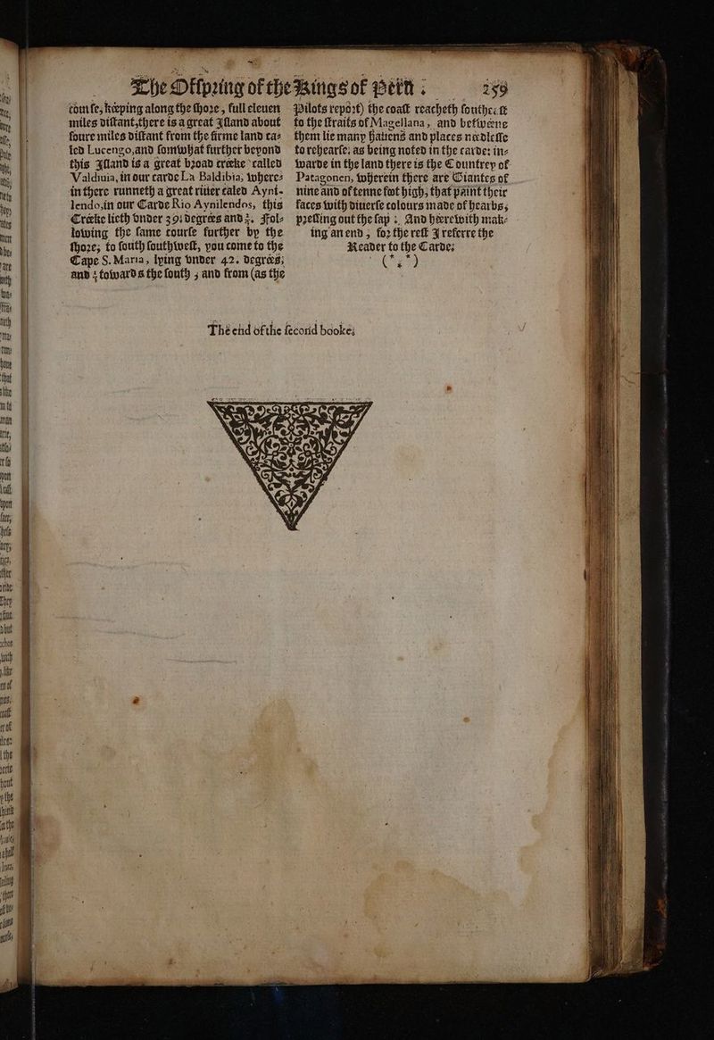 e EF ͤ — ————ͤ Ä ———— tome, keeping along the ſhoꝛe, full eleuen miles diſtant, there is a great {land about foure miles diſtant from the firme land ca⸗ ied Lucengo, and ſomwhat further beyond this Illand iga great bꝛoad trecke called Valdiuia, in dur carde La Baldibia; where⸗ in there runneth a great ritier taled Aynt- lendo, in our Carde Rio Aynilendos, this Crake licth vnder 391 degrees and z. Fol⸗ lowing the fame courle further by the ſhoꝛe; to ſouth ſouthweſt, vou come to the Cape S. Maria, lping vnder 42. degrees; and; toward s the ſouth; and from (as the Wigs ol e Pilots report) the coaſt reacheth ſouthrelt to the ſtraits of Magellana, and befivene them lie many hauenz and places niedleſſe to rehearſe. as being noted in the carde: ine Patagonen, wherein there are Giantes of nine and ot tenne fot high, that paint their faces with diuerſe colours made of hearbs, petting out the ſap: And heerewith mak- ing an end; foꝛ the reit J referre the Reader to the Carde; 1.