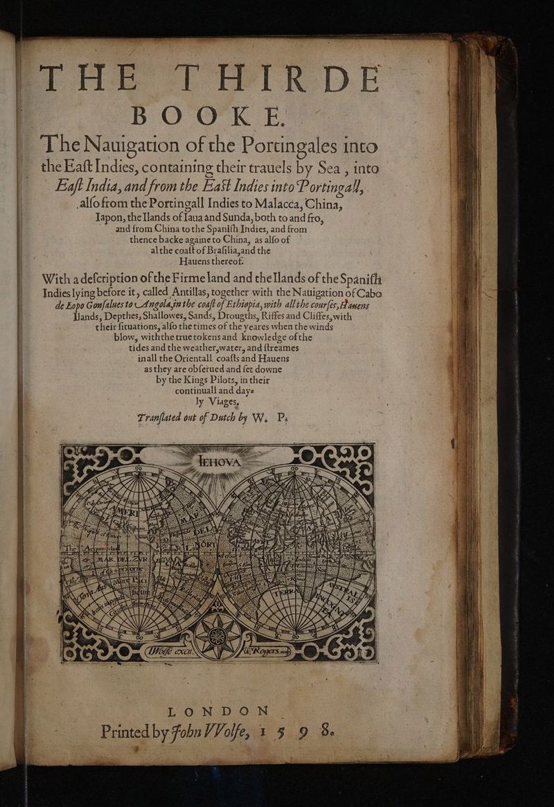 ! BOOK EE The Nauigation of the Portingales into the Eaſt Indies, containing their trauels by Sea, into Eaſt India, and from the East Indies into Portingall, alſo from the Portingall Indies to Malacca, China, Japon, the Ilands of Iaua and Sunda, both to and fro, ndnd from China tothe Spaniſh Indies, and from thence backe againeto China, as alfo of al the coaſt of Braſilia, and the Hauens thereof. With a deſcription of the Firme land and the Ilands of the Spaniffi de Eopo Conſalues to Angola, in the coaft of Ethiopia, with all the courfes, Hagens Lands, Depthes, Shallowes, Sands, Drougths, Riffes and Cliffes, with their ſituations, alfo the times of the yeares when the winds blow, withthe true tokens and knowledge ofthe tides and the weather, water, and ſtreames inall the Orientall coaſts and Hauens as they are obferued and fet downe by the Kings Pilots, in their continuall and days ly Viages, Tranflated out of Dutch by W. Ps 8