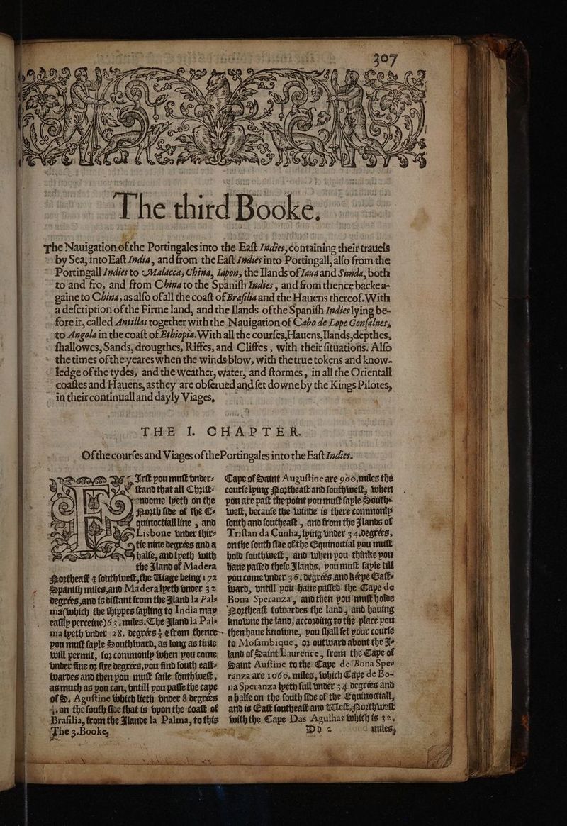 The third Booke. The Nauigation of the Portingales into the Eaft Zedies, containing their trauels by Sea, into Eaſt India, and from the Eaſt Indies into Portingall, allo from the Portingall Indies to Malacca; China, Iapon, the Ilands of Iaua and Sunda, both to and fro, and from China to the Spaniſ Indies, and from thence backe a- gaine to China, as alſo of all the coaſt of Braſilia and the Hauens thereof. With a defcription of the Firme land, and the Ilands ofthe Spanith Indies lying be- fore it, called Antillas together with the Nauigation of Cabo de Lope Gonſalues, to Angola in the coaſt of Ethiopia. With all the courſes, Hauens, Ilands, deptlies, fhallowes, Sands, drougthes, Riffes, and Cliffes, with their ſituations. Alfo the times of the yeares when the winds blow, with thetrue tokens and know- ledge of the tydes, and the weather, water, and ſtormes, in all the Orientall coaſtes and Hauens, as they are obſerued and fet downe by the Kings Pilotes, Ss EF — Tir pou mut vnder⸗ tand that all Chit: : = Yondome lpeth on the 4, sporth fide of the E⸗ = quinoctiallline , and Lisbone vnder thir⸗ 9 halſe, and lyeth with the Jland ol Madera Portheatk ¢ ſouthiweſt, che Wiage being 172 Spaniſh miles, and Ma dera lyeth vnder 3 2 degrees, and is diſtant from the Aland la Pals ma (which the chippes ſayling to India may ealilp perceiuc)6 3. miles. The Iland la Pals Cape ol Saint Auguſtine are 900, miles the courte lying Noꝛtheaſt and ſouthweſt, when pouate paſt the point pon muſt ſaple Ssuth · weft, becauſe the winde is there commonly forth and ſoutheaſt, and from the Jlands of Triftan da Cunha, lying tinder 3 4. degrees, on the ſouth five ol the Equinoctial pou mutt hold ſauthweſt, and when pow thinke vou haue paſſed thefe Jlands, vou mut ſayle till pou come under 3 6. degrees, and kerpe Calt⸗ Ward, vntill vou haue patted’ the Cape de Bona Speranza’, and then pou mut holde Noꝛtheaſt towardes the land, and harung knowne the land, acco ding to the place pou pou mutt faple Southward, as long as tine will permit, koꝛ commonly when pou come vnder fue oꝛ five degrers, vou find ſouth ealt⸗ wardes and then you muff ſaile ſouthweſt, as much as vou can, vntill pou paſſe the cape gf, Aguſtine which lieth vnder 8 degrees a on the ſouth five that is vpon the coaſt of Braſilia, from the Jlande la Palma, to this The 3. Booke, 838 5 * to Moſambique, oꝛ out ward about the 4 land of Saint Laurence, from the Cape of Saint Auſtine to the Cape de Bona Spe⸗ ranza are 1066, miles, which Cape de Bo- na Speranza lyethj full vnder 5 4. degrers and à halle on the forth ſide ol the Equinottiall, and is Galt ſoutheaſt and Wick. Moꝛthwelt ulhas Which is 32. Ode miles,