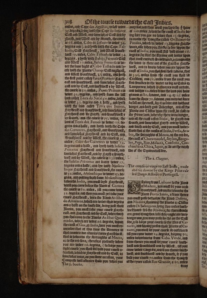 35 .degrees,lping with the Cape do Infante Cat and Welk, and ſome what Cat and by Moꝛth, and Welt and by South, the courſe hado, Gah Noꝛtheaſt, and Wek Sonth- Weft 29, miles, Cabo Talhado is vnder 34 degrees, k lyeth with Bahija. Fermoſa Caſt and elk 1 o. miles, Bahija Fermoſa is vn- der the fame bight ol Cabo Talhado and lps eth with the Jlands Chanos Eat nogtheaſt, and Meſt Southweſt, 37, miles, and with eaſt and Southweſt, and ſome what Noꝛth⸗ eaſt and by Eaſt, and ſouthweſt r by Melk, the courſe is o. miles, Punta rimiera is land called Terra do Natal ¢ o. miles, which is vnder 3 0. degrees and a halle, and Ipeth With the land called Terra dos Fumos, Mortheal and by Porth; and South welk ¢ by South, and the tourſe is 75. miles, the land ol Terra dos Fumob is under 2 7. de⸗ Southwell and by Melt, the courſe is 95. miles, Cabo das Correntes is vnder 24. degrers and a halle, and lyeth with Infulas Primeras Pogthea and Southwelt, and ſomwhat Moꝛtheaſt, and by North &amp; South⸗ welt and by Welk, the courſe is 132 miles, the Infulas Primieras are fcarce under 17, degrers and a halle, and lye with Mofamr bique Moztheaſt and South welt, the courſe is 52. miles, Moſambique is vnder 15. de⸗ grees, and putting forth front Moſambique towards India, pou muſt ſaple Moꝛtheaſt, vntill you come before the Jland ol Coniora the courſe is 8o. miles, till vou come vnder 11. degrers and then you muſt pet take pour courſe Moꝛtheaſt, onto the Jland As Ilhas do Almirante, which are vnder thace degrees and a halle on the ſouth five, being patt thoſe Stands, pou mutt take pour courſe Moꝛth⸗ eat, and Hoꝛztheaſt and by Catt, where with vou ſhal come to the Jlands As Ilbas Quei⸗ madas, which are vnder 1 6. degrers, vppon the coaſt ol Goa, o India, here pou muſt᷑ re⸗ member that at this time the ttreames in that countrie doe alwaies runne Porth welt, that is towards the Straights of Mecea, 92 to the red Sea, therefore pꝛeſently when vou ate under 16. degrees, (to kæpe pour right courſe) you ſhall Bil hold pour courſe a⸗ lozeſaid, which is Poꝛtheaſt and by Eaſt, oꝛ ſome what moꝛe, as pou finde occalion, your Compaſſe will alwaies ſhem pou what vou ing ſure pou goe no lower then 15 degrees, to auoide the dꝛougths called Os Baixos de Pandua, which lie onder 13. degrers Months coat of India, poumuft Mill hold aboue 6. degrees fo2 that the ſtreame and watet vpon that coaſt runneth Houthward, ꝛ commonip the wind is there out ol the Poꝛth ¢ Hoꝛth weſt, and to know when pou are vppon the coaſt of India, you ſhal ũnd theſe tokens, that is 3 O0, miles from the coaſt pou ſhall fe Crabbes; and go. miles from the coaſt pou lind Snakes in the water as big as Eales oz Lampernes, which is alwapes molt certain, and within 2 . miles front the land pou haue ground at 8 o. fadome, and 14. 02 15. miles lrom the ſhoꝛe yo. ſadome, vou nerd not feare to fall on the coaſt, foo it is faire and without danger, and hath god Ankeridge, and all the Ilands and Cliffes vpon the coaſt, lie clofe te the Firme land, whereby there is no danger, South, and ſome what Poꝛth and by Welk, and ſouth and by Catt, and you muſt vnder⸗ land that al the coaſts of India, Perſia, Ara⸗ bia, the Straights of Mecca, 03 the red fea, the coaſt of Choramandel, Seylon, Benga- len, Pegu, Sian, Malacca, Camboia, Cau- chinchina, China, Iapon, c. lie on the noꝛth fide of the Equinocttall line. he z. Chapter. The courſe or viage to Eaſt India, made and fet downe by the Kings Pilot cal- led Diego Affonſo a Portingall. A A pling from Lisbone tothe Jland Sie of Madera, pou mutt fet pour cote HOS) 77S outhwelk,and make towards the land Porto Santo, ¢ from thence pou mull paſſe bettyctne the Jland Deferta, and Madera, ſhunning the glands 02 Cliffes called Os Saluagiens, ping tivo miles ſouth⸗ weſtward frd the Madera foꝛ thereabouts are great dꝛougthes, which by night are very dangerous, vou map paſſe hy thé on the Eaſt fide, ¢ fo keepe pour courſe to the i les of Cas nares, and hauing paſſed thole Jlands of Cas nares, you muſt let pour courſe Southivara till pou come vuder 14. degrees, keeping 50. miles downwards from Cabo Verde, and from thence pou muſt fet pour courſe fouth- weſt and Southivelt and by Meſt, till you come vnder . degrees, and from thence ſouth⸗ welt, and ſouthweſt and by South, fe p you hold your courſe 7o.miles from the dꝛougth ol the ryuer called Rio Grande, ¢ 80, pice ont enn Beall tafe South (ot you berth South ew ſperd pale there the toh Augul tees, then f