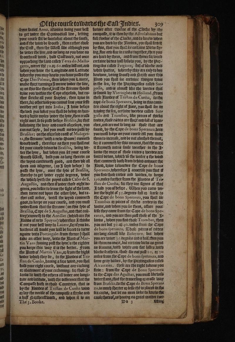 from Saint Anna, alwaies doing pour beſt to get vnder the Equinoctiall line, letting vour courte Mil be ſomwhat about the ſouth, and if the wind be South, then rather chute the Eat, then the Welt five although pou be vnder the line and as long as pou haue no Southeaſt wind, hold Eaſtward, not once appꝛoching the land called Terra do Malla⸗ getta, neerer the 50.02 60. miles diſtant, and when; pou haue the Longitude and Latitude whereby pou may know pou haue paſled the Cape Das Palmas, then when pou Lauere, make ſhoꝛt turnings meane vnder the line, 02 on this ſide therol, leaſt the ſtreame ſhould dꝛiue pou within the Cape afoꝛeſaid, but ras ther fricke all pour Saples , then dꝛiue in there, loꝛ other wiſepon cannot ſaue pour ſelle neither pet get into India; J haue before ſhewed pou what pou ſhall do being an hun⸗ dꝛed E koꝛtie myles nder the lyne, then trolſe right oucr,(o to paſſe before Braſilia, foʒ that kollo wing the wap and courſe aloꝛeſayd, vou tan not laple, but vou muff nedes paſſe by Braſilia: on the aloꝛeſaid coaſt of Malaget⸗ ta, the ſtreame ( with a new Doone) runneth South welt , therefore as then pou {hall not fet pour courte towards Brafilia, being vn; der the lyne, but when pou ſet pour courte South Welk, hold pou as long therein as the wynd continueth good, and then vfe all {peed and diligence, (as J fapd before) to patle the lyne, ouer the ſyde of Brafilia, thereby fo get vnder epaht degrees, under the which lyeth the poynt called Cabo de S. Auguſtin, and then if vnder thoſe eight de⸗ grees, you delire to leaue the ſight ol the land, then turne not vpon the other ſyde, but ra- ther calt anker, vntill the wynd commeth good, to Keepe on pour courſe, and pou mutt vnderſtand that the ſreame (on this {poe of Braſilia, Cape de S. Auguſtin, and that coũ- trepprunneth to the Antillas (which are the Ilands of new Spayne) wherefore J thinke it not pour beſt way to Lauere,fo2 if pou do. without all doubt pou will be foꝛced to turne againe bute Portingale: from thence} ſhall take an other wap, brite the Jland ol Mar- tin Vaas (hauing paſt the lyne) e the righter vou keepe this wap it is the better. From the Jland ol Martin Vaas, oꝛ from the bight vnder which they lie, to the Jlandes of Tris ſtan de Cunha, hauing a foꝛe wind, pou ſhal hold pour right courſe, without any racking oꝛ abatement of pour reckening: loꝛ hole 3 lands lie with the others all vnder one longi⸗ tude and latitude, with the difference that the Compalle hath in thoſe Countries, that is by the Jlandes of Triftan de Cunha wind oz lan the needle of the compatte a ſtryke and A half Moꝛtheaſtward, and when it is an The 3, Booke, hower alter twelue of the Clocke by the compalſe, it is then by the Aſtrolabium but full twelue of the Clocke, and to know when vou are hard bp the Jlandes, vou ſhall find it bp this, that pou ſhall ite certaine Birds fips ing, fine and fiue in ranks together then pou. are hard by them, and from thence kloꝛward certaine birdes will follow pou, by the Poꝛ· fingales called Feigions; fall of blacke and White ſpottes, whereby | they are ealp to bee knowne, beeing South and orth oner this gland pou ſhall (ee certaine thinges deine inthe fea, by the Poꝛtingalles called Sara goſſo, andis almoſt like the weedes that fg found by Vieringhen in Holland From theſe Jlandes of Tiiftan de Cunha, to the cape de bona Speranza, being in this coun⸗ trie about the eight of June, pou ſhall {ce in dꝛiuing the fea, certaine weedes called Sars goſſo and Trombas, like peeces of thicke reedes thoſe rerdes are ſhozt and full of bꝛan⸗ ches, and are not ſo long as thole that are found, by the Cape de bona Speranza, here pou muſt keepe on pour courſe till pon linde them to increaſe, and be not abaſhed thereat; fo2 if commeth by this meanes, that the moze it ſtoꝛmeth and is loule weather in the J⸗ lands the moze ol thole reedes E weedes are ſmittẽ do wn, which w the water ¢ the wind that commeth both from behind andouer the Iland, dziue towardes the Cape de bona Speranza, wherefoze J aduertiſe pou that il pou find thole rerdes and werdes, to keepe 150. miles further from the Jlandes of Tri⸗ {tan de Cunha, fo2 thep are ſignes of that J told pouofbefore. Wihen pou come vn⸗ der the bight of 3 5 degrees full oꝛ ſcarſe to the Cape de bona Speranza, pou ſhall (e ſelfe they come from the Cape de bona Spe- ranza, and you are then paſt thoſe of the as lands, when pou find thoſe Lrombas, then pou are but 3.0.02 40. miles from the Cape de bona ſperanza. Thaſe peces of redes are long almolt like Bafuynen, but when pou are vnder 3 . degrees and a hall then pow (ee them no moꝛe, but certaine birds as great as Rauens, with white and flat billes, with blacke feathers, thoſe flie not paſt 2 0. 92 30 miles from the Cape de bona ſperanza, and ſome grav birdes, by the Poꝛtingalles called Alcatraſes, theſe are the right tokens pou finde: fromthe Cape de Bona Speranza to the Cape das Agulhas, pou muſt liketwile from Braſilia, to the Cape de Bona Speran⸗ Zza, is much ſhoꝛter oꝛ leſſe the is placed in the ſea cards, but let no man feke to know the cauſe hee aly no great matter kon⸗