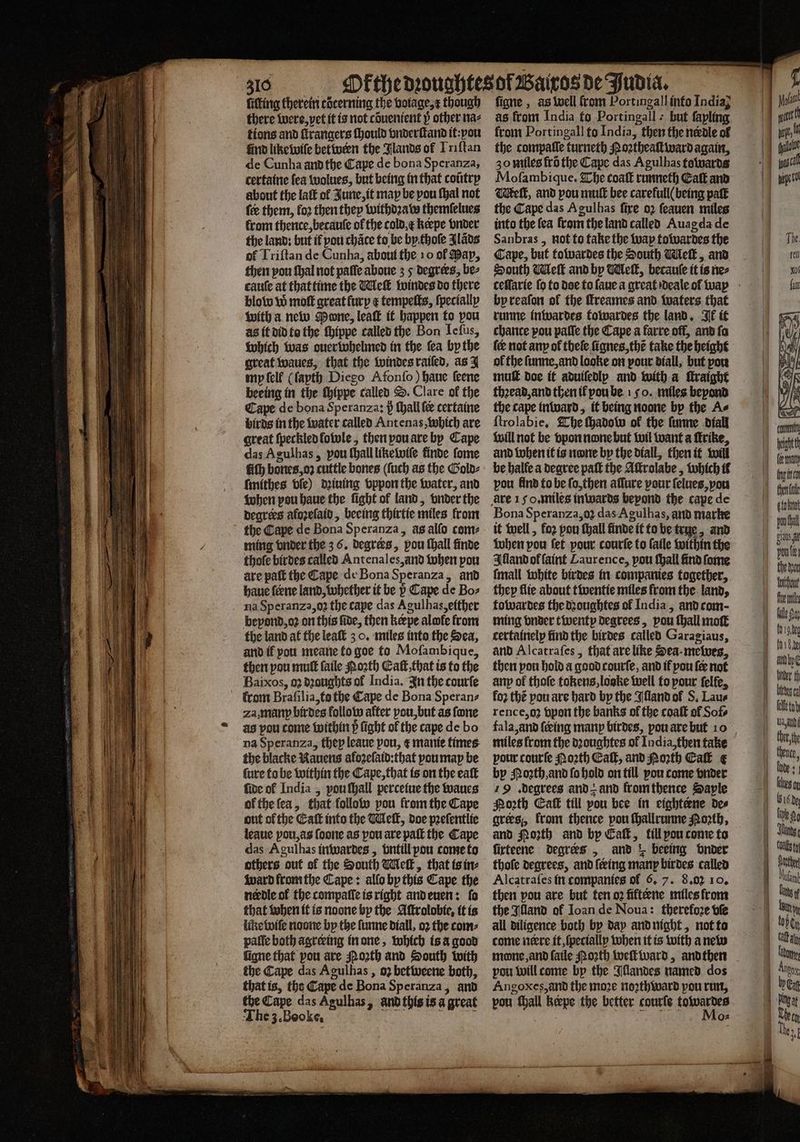 — — —-.¼ fitting therein cocerning the botage,¢ though there were, vet it is not cõuenient y other naz tions and ſtrangers ſhould vnderſtand it: you find like wiſe between the Blands of Iriſtan de Cunha and the Cape de bona Speranza, certaine fea wolues, but being in that cotitrp about the laſt of June, it map be pou ſhal not fee them, fo2 then they withdꝛaw themſelues from thence, becaule of the cold &amp; kerpe vnder the land: but if pou chace to be bythoſe Jläds of Triſtan de Cunha, about the 10 of Pap, then pou thal not paſſe aboue 3 5 degrees, be⸗ cauſe at that time the Wiel windes do there blow w moſt great furp e tempeſts, ſpecially with a new Mone, leak it happen to pou as it did to the ſhippe called the Bon Ieſus, which was ouerwhelmed in the fea by the great waues, that the windes raiſed, as J my ſell (ſayth Diego Afonſo) haue ſeene beeing in the ſhippe called S. Clare ok the Cape de bona Speranza: p ſhall ſe certaine birds in the water called Antenas, which are great ſpeckled lowle, then pou are by Cape das Agulhas, pou ſhall likewiſe finde ſome fiſh bones, oz cuttle bones (fuch as the Gold⸗ ſmithes bie) dꝛiuing vppon the water, and when pou haue the ſight ol land, vnder the degrees aloꝛeſaid, beeing thirtie miles from ming vnder the 3.6. degrers, pou ſhall finde thofe birdes called Antenales, and when pou are paſt the Cape de Bona Speranza, and haue ſerne land, whether it be Cape de Bo⸗ na Speranza, oz the cape das Agulhas, either bepond, oꝛ on this fide, then kerpe alofe from the land at the leaſt 3 0. miles into the Sea, and if you meane to goe to Mofambique, then pou muſt ſaile Noꝛth Eaſt, that ts to the Baixos, 92 dꝛoughts of India. In the courſe za, many birdes follow after pou, but as fone as pou come within 5ᷣ fight of the cape de bo na Speranza, they leaue pou, ¢ manie times the blacke Rauens aloꝛeſaid:that you map be ſure to be within the Cape, that is on the eaſt five ol India, pou ſhall perceiue the waues of the ſea, that follow pou from the Cape out ofthe Eaſt into the We, doe pꝛeſentlie leaue pou, as ſoone as pou are paſt the Cape das Agulhas inwardes, vntill pou come to others out sf the South Wek, that is in⸗ ward from the Cape: allo by this Cape the needle of the compaſſe is right and euen: fo that when it is noone by the Aſtrolobie, it is like wiſe noone by the ſunne diall, oꝛ the com⸗ paſſe both agreeing in one, which isa good figne that pou are Qoꝛth and South with the Cape das Agulhas, 02 betweene both, that is, the Cape de Bona Speranza, and tbe Cape das Agulhas, and this is a great The 3.Booke. : My figne , as well from Portingall into India; as from India fo Portingall : but fapling from Portingall to India, then the nerdle of the compaſſe turneth Poztheaivard again, 30 miles frõ the Cape das Agulhas towards Mofambique. The coaſt runneth Catt and elt, and pou mull bee carefull( being paſt the Cape das Agulhas fire oz feauen miles into the fea from the land called Auagda de Sanbras, not to take the wap towardes the Cape, but towardes the South Welk, and South Wek and by Mleſt, becauſe it is ne⸗ celſarie ſo to doe to ſaue a great deale of way by reaſon of the ftreames and waters that runne inwardes towardes the land. Ik it chance pou paſſe the Cape a farre off, and fa of the ſunne, and looke on pour diall, but pou muſt doe it aduifedlp and with a ſtraight thꝛead, and then il pou be 15 o. miles beyond the cape inward, it being noone by the A⸗ ſtrolabie. The ſhadow of the ſunne diall will not be vpon none but wil want a ſtrike, and when it is none by the diall, then it will be halle a degree paſt the Aſtrolabe, which il pou find to be ſo, then aſſure pour ſelues, vou Bona Speranza, oꝛ das Agulhas, and marke it well, for pou thall finde it to be true, and when pou fet pour courſe to ſaile within the Illand ol faint Laurence, pou ſhall find ſome ſmall white birdes in companies together, they flie about twentie miles from the land, towardes the dꝛoughtes of India, and com- ming vnder twentp degrees, pou ſhall moſt certainely find the birdes called Garagiaus, and Alcatraſes, that are like Sea mewes, then pou hold a good courſe, and if pou {ee not any of thoſe tokens, loake well to pour ſelſe, fo2 thé pou are hard by the Illand of S. Lau⸗ rence, oʒ vpon the banks of the coaſt of Sofs fala, and ſcing manp birdes, pou are but 10 miles from the dꝛoughtes of India, then take pour courſe Noꝛth Eaſt, and Porth Eaſt e by Moꝛth, and ſo hold on till you come vnder 19 . degrees and z and from thence Sapte Porth Eaſt till pou bee in eighterne des grees, from thence pou ſhallrunne Poꝛth, and orth and by Eaſt, fill pou come to ſirteene degrees , and r beeing onder thofe degrees, and ſering manp birdes called Alcatraſes in companies of 6. 7. 8.02 10. then pou are but ten o2 fifteene miles from the Wand of Ioan de Noua: therefore vſe all diligence both by day and night, not to come nere it, ſpecially when it is with a new mone, and ſaile North well ward, andthen pou will come by the Illandes named dos Angoxes,and the moze noꝛthward pou run, pou ſhall keepe the better courſe towardes Q2 five me fale So bier th ach ther th Junge
