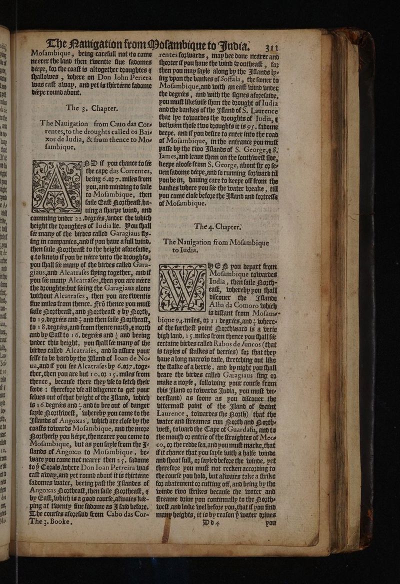 aS SS Fea = SS = Moſambique, being carefull not ta come neerer the land then twentie fiue fadomes eepe, fo2 the coaſt is altogether dꝛoughtes ¢ Shettctoes „Where on Don lohn Periera was call away, and pet is thirterne fadome derpe round about. The 3, Chapter. M il pou chance to {ee the cape das Correntes, A being 6.02 7. miles from vpou, and minding to ſaile to Moſambique, then ſaile Catt oꝛtheaſt, ha- uing a ſharpe wind, and height the dꝛoughtes ol Iudia lie. Pou ſhall fee many of the birdes called Garagiaus fly- ing in companies, and ik pou haue a full wind. then ſaile Noꝛtheaſt to the height afozelatde, t to know il you be nere vnto the dꝛoughts, pou ſhall ſeæ many of the birdes called Gara- giaus, and Alcatraſes flying together, and if pou fe manp Alcatraſes, then pou are nere the dꝛoughts: but {ing the Garagiaus alone without Alcatraſes, then pou are twentie fiue miles from thence. Fr thence pou muſt faile Poꝛtheaſt, and Noꝛtheaſt ¢ by Poꝛth, to 19. degrees and = and then fatle Poꝛtheaſt, fo 18. degrers, and from thence noꝛth, x north and by Call to 16. degrers and + and beeing onder this height, vou ſhall ſer many ol the birdes called Alcatraſes, and ſo affure pour felfe to be hard by the Alland ol Ioan de Nos ua, and if pou fee Alcatraſes bp 6.037 ,toges ther, then pou are but 10,02 15. miles from thence, becauſe there they ble to fetch their fade : therefoze vſe all diligence to get pour ſelues out ofthat height of the Alland, which is 16. degrers and ? and to bee out of danger faple Noꝛthweſt, whereby pou come to the Illands ol Angoxas, which are cloſe by the coaſts towards Moſambique, and the moze NMoꝛtherly pou kœpe, the nearer pou come to Mofambique, but as pou ſayle from the ⸗ flands of Angoxas fo Mofambique , bes ware pou come not nearer then 2 5. fadome caſt away, and pet round about it is thirtene ladomes water, beeing paſt the Illandes of Angoxas Poꝛtheaſt, then ſaile Poꝛtheaſt, ¢ by Call, which is a good courſe, alwaies ker Che courſes aloꝛeſaid from Cabo das Cor- he 3. Booke. : dſambique to Judia. 371 rentes foꝛwards, map bee done nearer and ſhoꝛter il pou haue the wind Southeatk , foꝛ then pou map faple along by the Illands ips ing vpon the bankes of Soffala, the ſwner to Moſambique, and with an eaſt wind vnder pou muſt like wiſe ſhun the dꝛought ol ludia and the bankes of the Illand ol S. Laurence betwern thole two dꝛoughts it is oy. kadome deepe, and il pou deſire to enter into the road of Moſambique, in the entrance pou mute paſſe by the two Illands ol S. George, f S. Iames, and leaue them on the ſouthweſt fire, keepe aloole lrom S. George, about fir 02 ſe⸗ uen kadome derpe, and fo running foꝛ ward til voube in, hauing care to keepe off from the bankes where pou fee the water bꝛeake, till vou come cloſe befoze the Alland and loꝛtreſſe ol Mofambique. The 4. Chapter: Hh C N pou depart from ofambique fowardes Iudia, then ſaile Porth- ealſt, whereby pou thall diſcouer the Illande Alha da Comoro which is diſtant from Moſam⸗ bique 94. miles, oꝛ 11 degrers, and where⸗ of the furthe point Noꝛthward is a verie high land, 15. miles from thence vou ſhall fee certaine birdes called Rabos de Juncos (that is taples of ſtalkes of berries) fo2 that they haue along narrow taile, ttretching out like the ſtalke ol a berrie, and by night pou hall heare the birdes called Garagiaus ſing oz this Jland o2 towards Judia, vou muſt vn⸗ derſtand) as ſoone as pou diſcouer the vttermoſt point of the Jland of Saint Laurence, towardes the orth) that the water and ſkreames run North and Hoꝛth⸗ weft, toward the Cape of Guardafu, and to the mouth oꝛ entrie of the ſlraightes ol Mece co, 02 the redde ſea, and pou muſt marke, that il it chance that pou ſayle with a halfe winde and ſhoot full, oꝛ ſapled before the winde, pet therefore pou mult not recken accoꝛding to the courſe pou hold, but alwaies take a ſtrike loꝛ abatement oꝛ cutting off, and being by the winde two ſtrikes becauſe the water and ffreame dꝛiue pou continuallp to the Moꝛth⸗ welt and loke wel beloꝛe pou, that il pon ind man beights, it is by reaſon d water dziues d vou 1