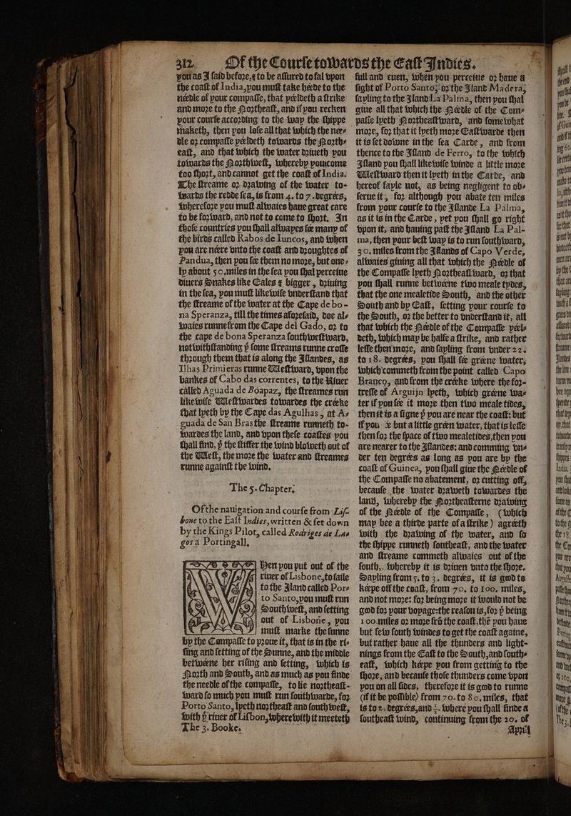 vou as J (aid befoꝛe, to be aſſured to fal vpon the coaſt of India, you muſt take hide to the needle of pour compaſſe, that peeldeth a ſtrike and moꝛe to the Moꝛtheaſt, and il you recken pour courſe accoꝛding to the wap the ſhippe maketh, then pou lole all that which the nees dle oz compaſſe pecloeth towards the Roath: eaſt, and that which the water dꝛiueth pou towards the Moꝛthweſt, vohereby poucome too ſhoꝛt, and cannot get the coaſt of India. The ſtreame oꝛ dꝛawing of the water to- wards the redde ſea, is from 4. to 7. degrees, whereloꝛe pou mult alwaies haue great care to be foꝛward, and not to come to ſhoꝛt. In thole countries pou ſhall alwapes fe man of the birds called Rabos de Iuncos, and when pou are nere vnto the coaſt and dꝛoughtes of Pan dua, then pou fee them no moje, but one⸗ ly about 50. miles in the fea pou thal perceiue diuers Snakes like Cales &amp; bigger, dꝛiuing in the ſea, pou muſt like wiſe vnderſtand that the ſtreame of the water at the Cape de bo - na Speranza, till the times alozeſaid, doe als the cape de bona Speranza ſouthweſtward, not withſtanding p ſome ſtreams runne croſle thꝛough them that is along the Illandes, as Ilhas Primieras runne Meſtward, vpon the barkes of Cabo das correntes, to the Riuer called Aguada de Boapaz, the ſtreames run likewiſe WMeſtwardes towardes the creke that lpeth by the Cape das Agulhas, at Az guada de San Bras the ſtreame runneth to- war des the land, and vpon thele coalkes pou ſhall find, p the ſkiffer the wind bloweth out of the Meſt, the moe the water and ſtreames runne againſt the wind. The 5. Chapter; Ofthe nauigation and courfe from Lif bone to the Eaſt Indies, written &amp; fer down by the Kings Pilot, called Roariges de Las gosa Portingall, | Hen pou put out of the riuer of Lisbone, to ſaile to the Jland called Por⸗ % to Santo, vou muſt run ‘ N x2) r ſetting As OUL OF Lisbone, pou RRA) mut marke the lunne by the Campalle fo prone if, that is in the ri⸗ fing and letting of the Sunne, and the middle betiveene ber riling and ſetting, which is the needle ol the compaſſe, to lie noꝛtheaſt· ward fo much pou mut run ſouthwarde, foꝛ Porto Santo, Ipeth noꝛtheaſt and fouth welt, with p riuer of Liſbon, wherelwwith it meeteth The 3. Booke. „„ — — full and euen, when you perteitte oꝛ haue a fight of Porto Santos o the Slant Madera la yling to the land La Palma, then pou ſhal giue all that which the Perdle of the Com⸗ moze, fo2 that it lpeth moze Eaſtwarde then it is {et downe in the fea Carde, and from thence to the Illand de Ferro, to the whlch Illand pou Hall like wiſe winde a little moze Mleſtward then it lpeth in the Carde, and bereof faple not, as being negligent to ob⸗ ſerue it, fo2 although pou abate ten miles from pour courſe to the Illande La Palma, as it is in the Carde, pet pou ſhall go right vpon it. and hauing pat the Iſland La Pal - ma, then pour bef wap is to run ſouthward, 30. miles from the Allands ol Capo Verde, alwaies giuing all that which the Perdle ol the Compafle lyeth Moꝛtheall ward, oꝛ that vou ſhall runne betivene two meale tydes, that the one mealetide South, and the other South and by Call, letting pour courſe to the South, oꝛ the better to vnderſtand it, all that which the Mele of the Compaſſe peels beth, which may be halle a ſtrike, and rather leſſe then moꝛe, and ſapling from vnder 22. to 18. degrees, vou ſhall ſee grerne water, which commeth from the point called Capo Branco, aànd from the creeke where the fo2- treſſe of Arguijn lyeth, which greene wa⸗ ter ik you fee it moze then two meale tides, then it is a ſigne p pou are near the coaſt: but ff you &amp; but a little green water, that is leſſe then loꝛ the ſpace of two mealetides, then port are nearer to the Illandes: and comming bus der ten degrees as long as pou are by the coaſt of Guinea, you ſhall gine the tedle of the Compaſſe no abatement, oz cutting off, becauſe the water dꝛaweth towardes the land, whereby the Noꝛtheaſterne dꝛawing of the Meedle of the Compaſſe, (which map bee a thirde parte ofaftrtke) agreth With the dꝛawing of the water, and fo the ſhippe runneth ſoutheaſt, and the water and ſtreame commeth alwaies out of the ſouth, wherebp it is deinen vnto the ſhoꝛe. Sapling from 5. to 3. degrers, it is god ta keepe off the coaſt, from 70. to 100. miles, and not moꝛe: foꝛ being moꝛe it would not be god for pour vopage:the reaſon is, ſoꝛ p being 100 miles 02 moze frd the coaſt, thẽ pou haue but few fouth windes to get the coaſt againe, but rather haue all the thunders and light; nings from the Caſt to the South, and ſouth⸗ eaſt, which kerpe pou from getting to the ſhoꝛe, and becauſe thofe thunders come vpon pon on all ſides, therefore it is god to runne (if it be poſſible) from o. to 8 o. miles, that is fo. degrers, and +. where pou ſhall finde a foutheatt wind, continuing from the 2 155 AP 1 f Hon tt for that isnt b haelt rt bythe tutta 1 pou tha ach tom tt
