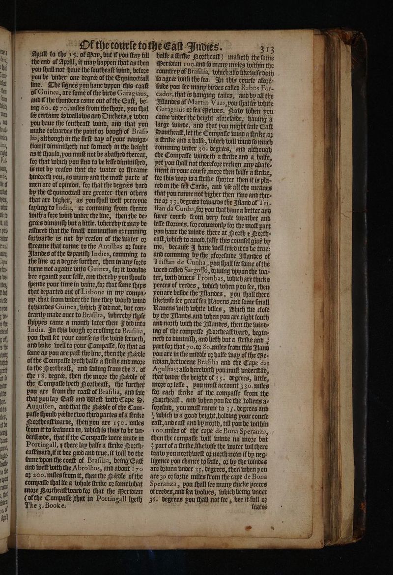 Apzill to the 15. of May, but if pou tap fill the end of April, it may happen that as then von ſhall not haue the ſoutheaſt wind, before pou be vnder one degree ol the Equinoctiall lite. The lignes pou haue vppon this coat ol Guinea, are fome of the birds Garagiaus, and tf the thunders come out of the Catt, be- ing 60.02 70, miles from the ſhoꝛe, pou thal fee certaine Swallows and Duckers, x when pou haue the ſeutheaſt wind, and that pou make towardes the point oꝛ bough of Braſi⸗ lia, although in the firſt day ol pour nauiga⸗ tion it diminicheth not ſo much in the height as it ſhould, you muſt not be abaſhed thereat, foꝛ that which pou find to be leſſe diminiſhed, is not by reafon that the water 62 ſtreame hindꝛeth pou, as many and the moſt parte of men are of opinion, for that the degrees hard by the Equinoctiall are greater then others that are higher, as pou ſhall well perceyue fapling to India, oꝛ comming from thence with a foꝛe wind vnder the line, then the de⸗ grers diminiſh but a little, whereby it may be affared that the {mall diminution oꝛ running koꝛwarde is not by'reafon of the water 02 ſtreame that rune to the Antilhas oꝛ foure Ilandes of the Spanith Indies, comming to the line oꝛ a degree further, then in any forte turne not againe vnts Guinea, fo2 it woulde bee againſt pour ſelle, and thereby pou ſhould ſpende pour time in vaine, loꝛ that ſome ſhips that departed out of Lisbone in my compa, ny. that from vnder the line they would wind towardes Guinea, which J did not, but con⸗ lrarily made ouer to Braſilia, hereby thole ſhippes came a month later then J did into India. In this bough oꝛ croffing to Braſilia, pou ſhall ſet your courſe as the wind ſerueth, and loke well to pour Compalle, foꝛ that as fone as pou are pafſt the line, then the Nerdle ol the Compaſſe lpeth halle a ſtrike and moꝛe to the Noꝛtheaſt, and ſailing from the 8. of the 1 8. degree, then the moze the edle of the Compaſſe lyeth oꝛtheaſt, the further pou are from the coaff of Braſilia, and ſaie that you lay Catt and Welk with Cape S. Auguſten, and that the Nerdle of the Com- pafle ſhould pclde two third partes of a ſtrike Northeaſtwarde, then pou are 150. miles from it to ſeaward in, which is thus to be vn⸗ deritede, that il the Compalle were made in Portingal), ¢ there lay halle a ſtrike Mo2th- eaſtward if it bee god and true, it will do the fame ppon the coaſt ol Braſilia, being Gatt and welt with the Abrolhos, and about 170 oz 200. miles from it, then the edle ol the compatle ſhal lie a whole trike oꝛ fometuhat moꝛe oꝛtheaſtward fo? that the Meridian (ofthe Compaſſe that in Portingall lpeth | e halle a ſkrike oꝛthealt) maketh the ſame Meridian 100. and fo many mples within the countrey of Brafilia, Which alſo like voile dot) ſo agreꝛ with thefea. In this courte aloꝛe⸗ faite pou ſee many birdes called Rabos For- cados, that is hanging tailes, and by all the Illandes of Martin Vaas, pou thal fe white Garagiaus 02 fea Mewes. Pow when vou come vnder the height akoꝛelaide, haung x large winde, and that yon might ſaile Catt Southeaſt, let the Compaſte wind a ſtrike, oꝛ a ſtrike and a halle, which will wind fo much comming onder 30. degrees, and although the Compaſſe windeth a ſtritze and a halfe, pet pou ſhall not therefoze retkon anp abate. ment in pour courſe, moze then halle a trike, fo2 this way isa trike ſhozter then it is pla- ced in the fea Carde, and ble all the meanes that von runne not higher then two and thir⸗ tie 02 3 3. degrers towards the Alland of Tri- ſtan da Cunha, fo2 pou thal haue a better and ſurer courſe from verp koule weather and leffe ſtoꝛmes, foꝛ commonly for the mol part pou haue the winde there at orth x Poꝛth⸗ eaſt, which to auoid takte this counſel giuẽ by me, becauſe J haue well tried it to be true: and comming by the aloꝛeſaide Illandes of Triftan de Cunha, pou ſhall (&amp; ſome of the weed called Sarcoffo, dziuing vppon the wa⸗ ter, with diuers Trombas, Which are thicke peeces of reedes, which when pou fee, then pouare belive the Illandes, pou ſhall there like wile fee great fea Rauens and ſome ſmall Rauens with white billes, Which fle cloſe by the Illands, and when pou are right fouth and noꝛth with the Illandes, then the tuina- ing ol the compalſe Noꝛtheallward, begin⸗ neth to dimintth, and lieth but a ftrike and z part fo that 70,02 80, miles from this Wana pou are in the middle 93 halle wap of the Me⸗ ridian, bet weene Brafilia and the Cape das Agulhas: alſo herewith you mutt vnderſtãd, that vnder the height of 35. degrees, little, moe oʒ leſſe, pou muſt account 330. miles for each ſtrike of the compalle from the Noꝛtheaſt, and when pou lee the tokens az foꝛeſaid, vou mut runne to 3 5. degrees and Which is a good height, holding pour courte eaſt, and eaſt and by nozth, till pou he within oo. miles of the cape de Bona Speranza, then the compalle will winde no moꝛe but + part of a ſtrike. like wiſe the water wil there dꝛaw pou noꝛthweſt oꝛ noꝛth: now il by neg⸗ ligence pon chance tofatle, oꝛ by the windes are daiuen vnder 35, degrees, then when pou are 30 oꝛ foꝛtie miles from the cape de Bona Speranza, pon ſhall (ce many thicke peetes ol reedes, and fea wolues, which being vnder catce