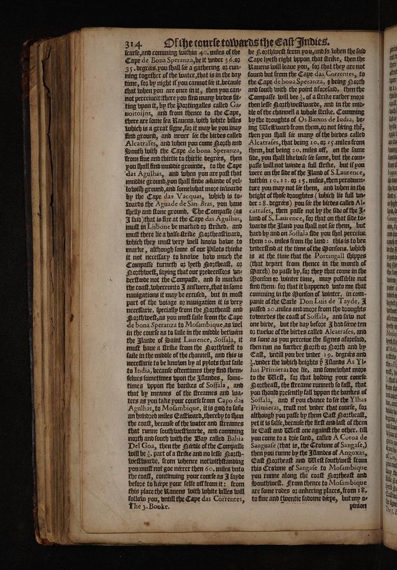 ſcarſe, and comming within 40. miles of the Cape de Bona Speranza, be it vnder 3 6.0: 35. degrers, you ſhall fe a gathering oꝛ run⸗ ning together ol the water, that is in the day that when pou are once in it, then pou can⸗ not perteiueit:there pou find many birdes ſit⸗ woitoijns, and from thence to the Cape, there are fome fea Rauens with white billes which is a great ſigne, loꝛ it map be pou may find ground, and neuer fee the birdes called Alcatrafes, and when pou come Moꝛth and South with the Cape de bona Speranza, from fine and thirtie to thirtie degrees, then pou ſhall find muddie grounde, to the Cape das Agulhas, and when pon are paſt that muddie ground, pou ſhall finde a kinde of pel⸗ lo wilh ground, and ſomewhat moze inwarde by the Cape das Vacquas, which is to⸗ wards the Aguade de San Bras, pou haue ſhelly and fone ground. The Compaſſe (as 4 ſaid) that is fire at the Cape das Agulhas, mutt in Lisbone be marked oꝛ ſtriked, and mut there lie a halle ſtrihe Noꝛtheaſtward, which they muſt very well know howe to marke, although ſome of our Pilots thinke it not neceſlarp to knowe how much the Compalſe turneth oꝛ lyeth Noꝛtheaſt, oz Noꝛthwelt, ſaping that our pꝛedeceſſoꝛs vn⸗ derſtode not the Compaſſe, and fo marked the coaſt, whereunto J anſ were, that in ſome nauigations it map be excuſed, but in molt part of the voiage oz navigation it is very neceſſarie, ſpecially from the oꝛtheaſt and Soꝛzthweſt, as pou muſt ſaile from the Cape de bona Speranza fo Moſambique, às wel in the courſe as to ſaile in the middle betwern the Glande of Saint Laurence, Soffala, it mutt haue a ſtrike from the Poꝛthweſt to faile in the middle of the channell, and this is neceflaric ts be knoſon by al pplots that ſaile to India, becauſe oftentimes thep find then ſelues ſometimes vpon the Illandes, ſome⸗ times Sppon the bankes of Soffala, and that by meanes ol the ſtreames and wa⸗ ters as pou take pour courſe from Capo das Agulhas, to Moſambique, it is god to ſaile an hundꝛed miles Eaſt ward, thereby to hun the coaſt, becauſe of the water and ſtreames that runne ſouthweſtwarde, and comming noꝛth and ſouth with the Bap called Bahia Del Goa, then the Merdle ol the Compalle will be =. part of a ſtrike and no leſſe Moꝛth· Wweftivarde, from whence notwithſtanding pou muſt not goe nercr tben 60. miles vnto the coaſt, continuing pour courſe as J ſapde before to Rœpe pour ſelfe off from it: from this place the Rauens with white billes will follote pou, vntill the Cape das Correntes, The 3. Boke. be oꝛthweſt from you, and ſo ohen the fate Cape lyeth right vppon that ſtrike, then the Rauens will leaue pou, fo2 that they are not the Cape de bona Speranza, ꝶę being Porth and ſouth with the point akoꝛeſaid, then the then leſſe Noꝛthweſtwarde, and in the mid⸗ dle ol the channell a whole ſtrike. Comming by the dꝛoughts of Os Baixos de Iudia, be⸗ ing Melt ward from them, oz not feing the, then pon ſhall fe many ol the birdes called Alcatraſes, that being 10. 02 . 5. miles from them, but being 20, miles off, on the fame five, pou ſhall like wiſe ſer fome, but the com⸗ paſſe will not winde a full ſtrike, but ir pou were on the ſide sf the Jland of S. Laurence, within 10. 1 2. 03 15. miles, then peraduen⸗ height of thoſe dꝛoughtes (which lie full vn⸗ der 2 8. degrers) pou {ee the birdes called Als catraſes, then paſſe not by the fide of the Zs land of S. Laurence, foꝝ that on that fide to⸗ {wards the Aland pou ſhall not fee them, but hard by and on Soffala fide pou ſhal perceiue them 20. miles from the land: this is to bee vnderſtad at the time ol the Ponſons, which is at the time that the Portingall thippes (that depart from thence in the month of March) do paſſe by, fo2 they that come in the Monſon oꝛ winter time, may pofliblie not kind them: fo2 that it happened vnto me that comming in the Monſon of winter, in com pante ofthe Earle Don Luis de Tayde, 4 paſſed 20. miles and moꝛe from the dꝛoughts towardes the coaſt of Soffala, and ſaw not one birde, but the day before J had ſerne ten oꝛ twelue ol the birdes called Alcatraſes, and as fone as pou perceiue the ſignes afoꝛeſaid, then run no further Noth oꝛ Moꝛth and by Cat, vntill pou bee vnder 19. degrees and 2. vnder the Which heights ö Illands As II- has Primieras doe lie, and ſome what moze to the Meſt, fo2 that holding pour courſe pou ſhould pꝛeſently fall vppon the bankes ol Soffala, and if pou chance to fee the V has Primieras, truſt not vnder that courſe, fo2 although pou paſſe by them Cafk Poꝛtheaſt, pet it is lalſe, becauſe the firſt and laſt of them lie Eaſt and Welk one againſt the other, till pou come to a dꝛie ſand, called A Coroa de Sanguaſe (that is, the Crone of Sangafc,) then pou runne by the Illandes ol Angoxas, Eaſt oztheaſt and Welk ſouthweſt from this Crowne ol Sangaſe to Moſambique pou runne along the coaſt Noꝛtheaſt and Southweſt. From thence to Moſambique are ſome rodes oꝛ ankering places, from 18. to fine and twentie ladome deepe, but my o⸗ pinion