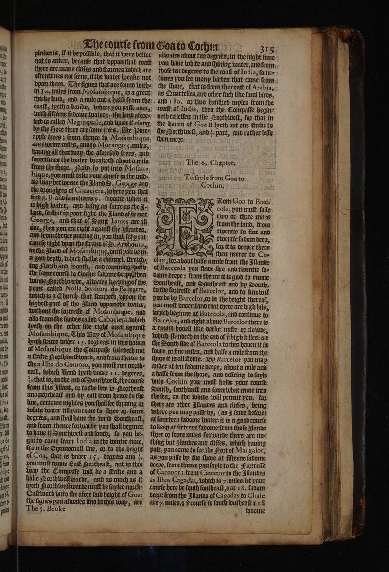 aa pinion is, if it be poſſible, that it were better not to anker, becauſe that vppon that coatk there are many clittes and ſroꝛmes which are vpon them. The ſignes that are found with⸗ in 14, miles from Meſambique, is a great coaſt, lpeth a barike, where pou pate ouer, laid is called Maginquale, and van it along byithe ſhoꝛe there are fame trees, like Winer apple trees: ſrom thence to Moſambi que, ave tivelae miles, and to Mocango g. miles, hauing all that way the aloꝛeſad trees, and ſometimes the water, bꝛeaketh about a mile alwaies about ten degrees, in the night time thoſe ten degrees to the coal of India, ſame⸗ as Muartelles, and other ſuch like ſmal birds, and 180. 02 two handed myles from the coaſt of India, then the Compaſſe begin⸗ neth ta leſſen in the Noꝛthweſt, fo2 that in the hauen of Goa it lpeth but one ſtrike to the Moth welk, and r part, and rather lelle then moꝛe. stort | The 6, Chapter; geht . Tofayle from Goa to i Cochin, PPC Rom Goa fo Bares cola, pon muſt ſaile two oꝛ thꝛee miles rom the land, from 4 | twentie fo fiue and N A twentie fadom deep, cod NG} Y foa it is deeper there chin SS then neerer to Cos jfo2 about halle a mile from the Illande of Batecola pow finde fire and twentie fas dome deepe: from thence it is god to runne Southeaſt, and Southeaſt and by South, to the koꝛtreſſe ef Barcelor, aànd to knobu it vou be by Barcelor,o2 in the height thereof, pou mutt vnderſtand that there are high bils, which beginne at Bate cola, and continue to Barcelorʒ and right aboue Barcelor there is a round houell like darke miſte oꝛ clowde, which ſtandeth in the end of high hilles: on the South fide of Batecola tu this hauen it is 1 — ol Mofambique the Coimpaſſe windeth not foure oꝛ fiue miles, and halle a mile from the a ſkrike oꝛthwellward, and from thence to ſhoꝛe it is all ſtonie. By Barcelor you map the a Ilha do Gomoro, pou mutt run noꝛth⸗ anker at ten fadome deepe, about a mile and eall, which Mand lpeth vnder 11. degrees, a halle from the (hore; and deũring ta ſayle z that is, in the end of South welt, the courſe nto Cochin pou mutt holde pour courte from this Iſland, oꝛ to the line is Noꝛtheaſt South, ſouth well and lome what moze into and naꝛtheaſt and by eaſt from hence ta the the ſea, as the winde Will permit pou; foꝛ line, certaine nightes you ſhall ſee ſhyning oꝛ there are other Allandes and cliffes, being white water till you come to thꝛee oꝛ foure where pou map paſſe by; (as J ſaide before) degrees, and ſhall haue the wind Southealt, at kourteen fadome water: it is a good courte and from thence foꝛwarde pou ſhall beginne to keep at ſirteene fadomestrom thofe glands to haue it South welt and ſouth, fo pou be-. thꝛee oꝛ foure miles foꝛwarde there are no⸗ gin to come fron India in the winter lime, thing but Jlandes and cliffes, which hauing lrom the Equinoctiall line, oꝛ to the height pat, you come to ſee the Fort of Mangalor, of Coa, that is bnder 15, degrees and . as pon paſſe by the ſhoꝛe at fifteene fadome vou muſt runne Eat Porthealk, and in this deepe, from thence pon ſaple to the Foꝛtreſle Way the Compaſſe will lie a frike and a ol Cananor; from Cananox to the Allandes halle Noꝛthweltwarde, and as much as it as Ilhas Cagadas, which is y. miles let pour lpeth P oꝛthweſtwarde mutt be layled noꝛth⸗ courte here be ſouth ſoutheaſt, x at 18. fadom Caſtward vnto the afore laid height ol Goa: deep: ftom the Allands of Cagadas to Chale the lignes poualtvaics uind in this way, are are 7. miles, p courſe is ſouth 8 15 saint
