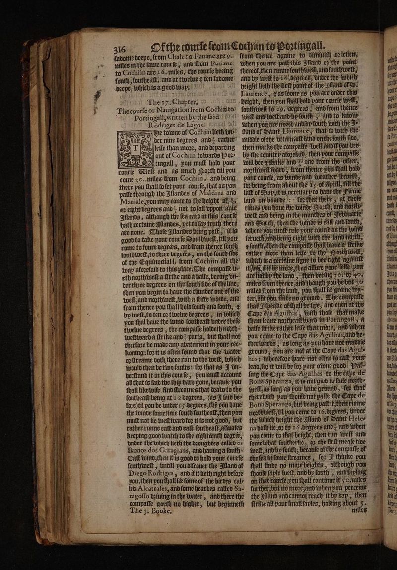 5 0 deepe, from Chale to Panane are 9. miles in the lame caurſe, and from Panane to Cochiinate 16. miles, the tourſe beeing: ſouth , ſouthealt ard at twelus ¢ ten kadome peepe, which is a good way. (oul Si The 17. Chapter) °°. 1 Fe courſe or Nauigation from Cochinte f Portingall written by the aid 9 Rodriges de Lagos. 90 he totune of Cochiin lieth vn Soy, der nine degrees, ands rather g lelle than moze, and departing er out of Cochiin towards Poz⸗ 2ABD) tingall, vou muſt hold pour courſe Melt and as much Moꝛth till pou come 30. miles from Cochiin, and being there pou ſhall ſo ſet your courſe, that as pou paſſe thꝛough the Illandes of Maldiua and Mamale, vou map come to the height ok d. 62 eight degrees and z not to fall vppon anie Illands, although the ſea card in this Courle 1 bath certaine Jllandes, pet to (ap truth there 9 | are none. Thoſe Illandes being pak, kt is f ' god to take pour courſe South twelt, till pou come tofoure deqrees, and from thence forth ſouthwelt, to thꝛee degrees, on the fouth five of the Equinoctial l, from Cochiin all the wap afozefald to this place. The compaſſe li⸗ eth noꝛthwell a ſtrike and a halle, beeing vn⸗ der thꝛee degrees on the ſduth lide ol the lites then pou begin to haue the thunder out of the N welt, and noꝛthlweſt, with a Kiffe winde, and in from thence pou Hall hold ſouth and fouth, k | a a py welt, to ten oꝛ twelue degrees; in which | pou thal haue the wind ſouthealt vnder thele tivelue degrees, the compatie holdeth noꝛth⸗ weſtward a ftrike and parts, but Hall not therfore be made any abatement in pour ret⸗ koning: fo2 it is offers found that the water n2 lreame doth there run to the welt, which would then be tive kaults: for that as J vn derſtand it in this courſe, pou mut account all that is ſald the thip bath gone, becaule pou Hail like wile find ſtreames that dꝛaw to the ſoutheaſt being at 12 degrees, (as J ſaid be⸗ loꝛe) til pou be vnder 5. degrees, the pou haue the winde ſometime fouth ſouthealt, then pou mut not lie weit ward fo? it is not good, but rather runne ealt and eaſt ſouthealt,alwates keeping good watch to the eighteenth degree, vnder the which lieth the dꝛoughtes called os Baxios dos Garagiaus, and hauing a fouth- Catt wind, then it is good to hold pour cotirfe ſouthwelk, vntill pou diſcouer the Illand of Diego Rodriges, and ik it lieth right before vou, then pou lhall ſer ſome of the birdes cal⸗ led Alcatraſes, and ſome hearbes called Sa- The 3. Booke. M from thence agate to diminch or leven; when pou are pak this Sand oꝛ the point thereof, then runne ſouth welk, and ſouthwelk, and by welt to 26 degrees vnder the while height lieth the ürſt point ol the Inland or. ſouthweſk to 29. degrees, and from thence Welk and Welk and by fouitly and to now when pa are nozth and by touth with the Fr ſland of Saint Laurence that is with the middle ofthe vttet mot land on the fouth five, then marke the compalle well and ik pou ber bp the tountr y afozefaid, then pour compatte Will bée'a Trike’ und one krom the ‘other, north vet ward; fons thence pitt chall hold pour courte, as Winde and Weather ſertierh, kor being rom about the 15 ok April, fill the lalk of Sap. tt is netelſarp te bane the Kirme land on boarde: bos that there > at khele times pon Hane the winde Poꝛth⸗ Ac hase {welt and being in the monthes dt Kebetiarſe avid March, then the winde is elk and louth, where Phu mk rule pour courte aas The wind ſetueth and being right with the land niozeh, a fonttisten the compatte thallleanea' Heike rather moze than lee to the Perth Welk, Which is a Een ligne to bee right again if ek, kik be more, then allure pour lelte ‘you are lot by the land, then beeing 357 4. miles from therice and though pou be bit 30 miles i om the land, pou tall fe gene wa⸗ ter büt bu fide no grund. The compalte that Ilpeake ol chall be xe, and chet at the Cape das Aculhas, wich thole tha make them leane noꝛthealktward in Porkingall a halle like rather lelſe then mdꝛe, and when pou come fo the Caps das Agulhas and hes fherivards as long as pou haue not muddie ground, pou are not at the Cape das Agul⸗ has: Wherekoꝛe (pare not olken to cat pour lead, fz it will be fo2 pour owne adhd. ar- ſing the Cape das Agulhas fo the tape de Bona Speranz a, il is not god to fhile noath⸗ welk, as long as poti hatte groimd, “fez that there with vou fhoule not patle bee 80 Bona Speranza, but being palt ik, then rumme noꝛthwelk, fil pou come to 16. degrees, vnder the which height the Alland ol Saint Ke le⸗ na doch lie, oꝛ fo 6 degrees ands and when pou conte to that height, then run welk and fome what ſoutherlie, gꝛ the lirſt meale tive well, and by fouth, betauſe of the compalſe ol the ſea in ſome ſtreames, for J thinke pou fhall finde no moꝛe heights, although pow fhotild ſaple welk, and by ſouth, and lapling the gland and cannot reach it by day, then ſtrike all pour ſmall ſaples, holding about 5. miles | cention Feel „un, en tigt i of Guin ey be the Flat Atisy aufn kum th fi pou fay Helena