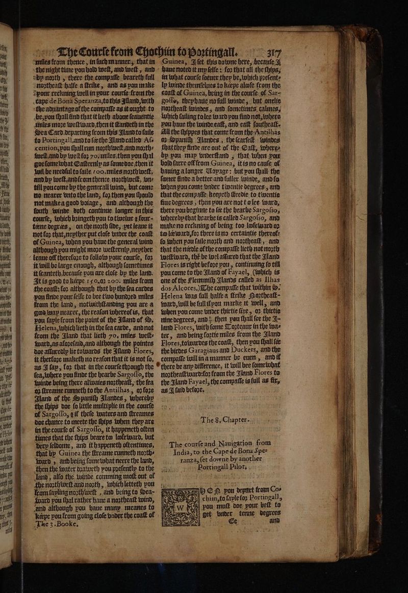 2 3 * ———— - — = — miles fram thence, in ſuch manner, that in Guinea, J ſet this downe here, becauſe ¥ the night time vou hold welt, and weſt, and haue noted it my ſelfe: foꝛ that all the chips, sbp noꝛth, there the compaſſe beareth full in what courſe ſoeuer they be, which pꝛeſent⸗ noꝛtheaſt halfe a ſtrike, and as pou make ly winde themſelues to keepe alwſe from the pour reckning well in pour courſe from the coaſt of Guinea, being in the courſe ol Sar⸗ tape de Bona Speranza: to this Alland, with goſlo, theyhaue no full winde, but onelie the aduantageofthe compaſſe as it ought to noꝛtheaſt windes, and ſometimes calmes, be, vou ſhall find that it leth aboue ſeauentie which ſailing ta lee ward pou find not, where miles more weſtward then it ſtandeth in the vou haue the winde calf, and eaſt foutheatk. Dea Card departing lrom this Nand to ſaile All the chippes that come from the Antilhas to Portingall, and to ſc the Aland called Al. 02 Spaniſh Slandes , the ſcarſeſt windes cention, you ſhall run noꝛth welt, and noꝛth⸗ that they finde are out of the Calk, where⸗ welt and by tet fo yo. miles then you ſhal by vou may vnderſtand, that when pow wil be needlul to ſaile oo. miles noꝛthweſt, hauing a longer Mapage: but pou ſhall the and by weſt, andir om thence noꝛthweſt, one ſoner finde a better and fuller winde, and ſo till pou come by the generall wind, but come when pau come vnder twentie degrees, and no nearer vnto the land, loz then yon ſhould that the compaſſe keepeth ſleedie to twentie not make a good voiage, and although the fue degrees, then pou are not to lee ward, courte, which bꝛingeth you to twelue r four · whereby that hearbe is called Sargoſso, and terne degrees, on the noꝛth fide, yet leaue it make no reckning ol being too lwleward oꝛ not loꝛ that, neyther put clofe vnder the coaſt to ler ward, foꝛ there is no certaintie thereof: of Guinea, when pou haue the general wind fo hen pou laile noꝛth and noꝛtheaſt, and although pou might moze weſternly, nepther that the nerdle ol the compalſe lieth not noꝛth it will be large enough, although ſometimes Flores is right befoꝛe vou, contimung fo till it ſcanteth, becauſe vou are cloſe by the land. vou come to the Wand ol Fayael, (which is It is good to keepe 150.02 200. miles fram one of the Flemmiſh Jlands called as [has the caaſt: for although that by the ſea cardes dos Alcores.) The compaſſe that within S. pou finde your ſelle to bee two hundꝛed miles Helena was full halle a ſtrike Poꝛtheaſt⸗ from the land, notwithſtanding pou are a ward, will be full if you marke it well, and god way nearer, the reaſon whereol is, that when you come vnder thirtie fire, oꝛ thirtie pou ſaple from the point ol the Alland ol S. nine degrees, and; then pou thal fee the J- Helena, which lieth in the lea carde, and not land Flores, with fome Toꝛteaur in the twas from the Gland that lieth 70. miles weſl⸗ ter, and being koꝛtie miles from the Aland ward, as aloꝛeſaid, and although the pointes Flores, towardes the coaſt, then pou ſhall {ce doe alluredly lie towards the Illand Flores, the birdes Garagiaus and Duckers, and the it therfore maketh no reafon that it is not fo, compaſſe tillina manner be euen, and il as J lap, for that in the courte thꝛough the there be any difference, it will bee ſame what fea, where pou finde the hearbe Sargoflo, the noꝛtheaſtward:foꝛ from the and Flores to winde being there al waies noꝛtheaſt, the ſea the Jland Fayael, the tompalle is full as fix, oz ſtreame runneth to the Antilhas, o ſoze as J ſaid befsꝛe. Gland of the Spanich Jlandes, whereby f the ſhips doe fo little multiplie in the courſe of Sarcoflo, t if theſe waters and ſtreames doe chance to meete the Hips when they are in the courfe ol Sargoſſo, it happeneth often times that the ſhips beare tw lwleward, but 55 ae verp ſeldome, and it happeneth oftentimes, The courſe and Nauigation from that by Guinea the ffreame runneth noꝛth⸗ India, to the Cape de Bona Spe- ward, and being ſome what neere the land, ranza, (et downe by another then the water dꝛaweth pou pꝛeſently to the Portingall Pilot. land, allo the winde comming molt out of Bit 5. the noꝛthweſt and noꝛth, which letteth von kram ſapling noꝛthwelt, and being to Sea- ward pou thal rather haue a noꝛtheaſt wind, and although vou haue many meanes to keepe pou from going cloſe vnder the coatt of The 3. Booke. The 8. Chapter. h E pou depart from Cos 8 chiin,to ſaple ſoꝛ Portingall, vou mut doe pour bell to vail get ae tenne degrees ¢ and