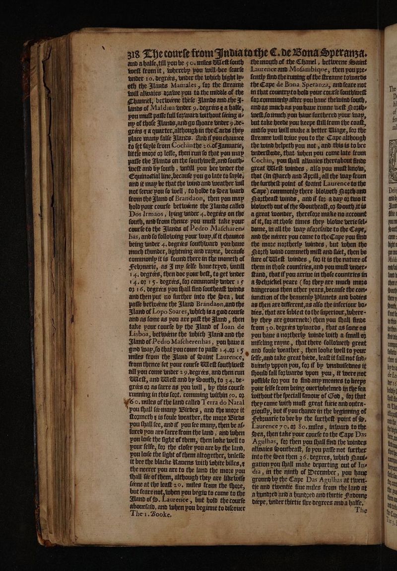 welt from it, whereby vou will bee ſcarſe vnder 10. degrees, vnder the which bight lx⸗ eth the Jlands Mamales, fo2 the ſtreame will alwales dꝛawe pou to the middle of the Channel, betwerne thele Jlands and the J. lands of Maldiua vnder 9. degrers &amp; a halte, pou mult paſſo full foꝛ ward without teeing a⸗ ny of thoſe Jlands, and go ſhoare vnder 9. de grees r a quarter, although in the Cards they place many falſe lands. And il pou chaunce to {et ſaple from Cochinthe 20. ol Januarie, little moze oꝛ leſſe, then run ſo that vou may palſe the Jlands on the ſouth welt, and ſouth⸗ welt and by ſouth, vnkill vou bee onder the Equinoctial line, becauſe pou go late to faple, and it may be that the wind and weather wil not ſerue pou ſo well, to holde to Sea ward from the Jland ol Brandaon, then pou map hold pour courſe bet weene the Jlands called Dos Irmaos, lying vnder 4. degrees on the fouth, and lrom thence: pou mutt take your courſe to the Jlands of Pedro Mafcharena has, and fo following pour wap, if it chaunce being vnder 4, degrees ſouthward you haue much thunder, lightning and rapne, becauſe commonly it is found there in the moneth of Febzuarie, as I my ſelle haue tryed, vntill 14. degrees, then doe pour belt, to get vnder 14. 02 15. degrees, for commonly vnder 15 02 16. degrees you ſhall find ſoutheaſt winds and then put no further into the Sea, but paſſe betwene the Jland Brandaon, and the Iland of Lopo Soares, which is a god courſe and as fone as pou are paſt the Aand, then take pour courfe by the Jland of Ioan de Lisboa, betwœne the which Jland and the land ot Pedro Maſcherenhas, pou haue a god wap, ſo that vou come to paſſe 14.02 15 miles from the Jland of Saint Laurence, front thence (et pour courſe Melt ſouth welt till pou come vnder 2 9. degreꝛs, and then run Well, and Melt and by South, to 3 4. de⸗ grees oꝛ as farre as pou will, by this courſe running in this ſoꝛt, comming within 50. 02 6 o. miles of the land called Terra do Natal pou fhall ſeæ many Birdes, and the moꝛe it toꝛmeth ¢ is foule weather, the more Birds pou {hall (ee, and it vou ſee many, then be al⸗ {ured pon ars farre from the land, and when vou lofe the fight of them, then loke well to pour felfe, for the cloſer you are by the land, vou loſe the fight of them altogether, vnleſſe it bee the blacke Nauens with white billes, the neerer pou are to the land the moꝛe vou thall tof them, although thep are like lwiſe lerne at the least 20. miles from the ‘there, but feare not, when pou begin to come to the Nand of . Laurence » but hold therourfe abouelaid, and when pou beginne to dilcouer The 1. Booke. : Laurence ànd Moſambique, then pou pres ſently find the runing of the ſtreame towards the Cape de Bona Speranza, and feare not in that countryto hold pour courſe ſouthweſt fo commonly alter pou haue the wind ſouth, and as much as yon haue runne weſt M oꝛth⸗ welt, ſo much pon haue furthered your wap, but take heede pou keepe ttillfrom the coat, and ſo pou will make a better Uiage, fo2 the ſtreame will dꝛiue pou to the Cape although the wind helpeth pou not, and this is to bee vnder ſtode, that when pou come late from Cochin, pou ſhall alwaies thereabout finde great Melt windes, allo pou mul know, that (in March and Apꝛill, all the way from the furtheſt point ol Saint Laurence to the Cape) commonlp there bloweth Porth am Noztheaſt winds, and if for-a day oꝛ two it à great wonder, therefore make no account ol it, for at thoſe times they blowe verie ſel⸗ dome, in all the way afoꝛeſaide to the Cape, and the nerrer pou come to the Cape pou find the moze noztherlp windes, but when the Noꝛth wind commeth miſt and leet, then be ſure of Wel windes, fo2 it is the nature of them in thoſe countries, and pou mutt vnder⸗ ſtand, that if pou arriue in thoſe countries in a Schꝛickel peare ( loꝛ they are much more dangerous then other pears, becauſe the cons iunction ol the heauenly Planets and bodies as then are different, as alſo the infertour bas dies. that are ſubie dt to the ſuperiour, where · by they are gouerned:) then pou thall finde from 3 o. degrees vpwards, that as ſone as pou haue a noꝛtherly winde with a ſmall oz miſeling rayne, that there ſolloweth great elle, and take great heede, leaſt it fall not ſud⸗ dainely vppon pou, fo2 if by vnaduiſednes it ſhould fall fozivards vpon pow, it were not poſſible fo2 pou to find any meanes to keepe pour lelle from being ouer dohelmed in the fea without the ſpeciall fanour of God, loz that they come with moſt great furie and ontra- gioullp, but il pou chance in the beginning ol Jebꝛuarie to bee by the furtheſt point ol . Laurence 70, 02 80. miles, inward to the Sea, then take pour courſe to the Cape Das Agulhas, fo2 then pou ſhall find the windes alwaies Southeatk, fo pou paſſe not further into the Sea then 3 6. degrees, which Paui⸗ gation pou (all make departing out of Ins dia, in the ninth of December, pou haue ground by the Cape Das Agulhas at twen⸗ tie and twentie fine miles lrom the land at a hundꝛed and a hundꝛed and thirtie Fadome beepe, vnder thirtie fire degrees and a ies . he * *