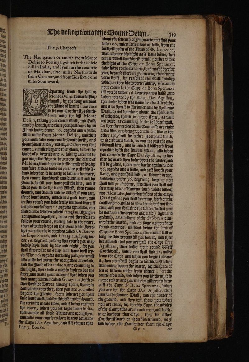 b not fy The 9. Chapters The Nauigation or courfe from Monte Delijato Portingal,which is the chiefe hill in India, and ly eth in the countrie of Malabar, ſixe miles Northwarde from Cananor, and from Goa ſixtie one miles Southward. Nee Eparting from the hill oz 6 SF | MonteDelijn towards Poꝛ⸗ D tingall, by the way without Os «ane the Aland of Saint Laurence N ey lo fet pou Noꝛtheaſt, ¢ fouth- A wett, with the bill Monte Deli jn, taking pour courſe Catt, and Cat, and by South, and then pou ſhall tome by an land lying vnder 10. degrees and a halle, fiftie miles from Monte Delijn, and then vou mutt take pour courſe Southweſk, and South weſt and by Melt, and then pou thal come 25. miles beyond this land, vnder the bight ol 9. degrers and a. taking care not to goe moꝛe ſouthward towardes the Aland of Maldiua, from whence halle a mile it is dcp and kaire, and as ſone as pou are paſt this J- land whether it be early oꝛ late in the peare, then runne ſouth welt and fouthivett and by South, vntill pou haue patk the line, and it there vou finde the wind Meſt, then runne South, and South and by Meſt, if pou can, t not ſouth ward, which is a god way, and in this courſe pou hold freelp without feare,if in this courſe from 1 3. degrees bpwards, vou find diners Birdes called Oaragiaus, flying in companies together, feare not therefore to follow pour courſe, ¢ being late in the peare, then alwaies kerpe on the South fide, there: by to auoide the dꝛougthes called Os Baixos de Lopo Soares, and Garagiaus, lying bn: der 16. degrees, holding this courte you may boldly faple both by dap and night, for pon thall find no let as I mp ſelle haue well trys ed. The 16. degrers not being paſt, ou mulſt allo paſſe bet werne the dꝛougthes akozeſaid, and the Aland of Brandaon, and comming to the bight, there loſe a nights ſaple to bee the ſurer, and make pour account that when pou lind many Birdes called Garagiaus, with o⸗ ther ſpeckled Birdes among them, flying in companies together, then you are 40. miles beyond the lande, from whence pou thall koꝛ certaine meale fides, and it being early in the yeare, when pou fet ſaple from India, then auoide all thole Jlands and dꝛougthes, and take pour courſe to Sea wards towards the Cape Das Agulhas, and ifit chance that about the ſeuenth of Febꝛuatie pou find pour felfe 1 00, miles little moꝛe oꝛ lee, from the kurthelt point of the Jland of B. Laurence, that is onder his bight as J haue bene, then runne Weft ſouthweſk vntill pou bee onder the hight ol the Cape de Bona Speranza, take herde to the ſkreame, that might deceiue vou, becauſe there in Febꝛuarie, they runne bette ſwikt, by reaſon of the Gat windes Which as then blow verie (wiftlp, g fo runne pour courſe to the Cape de Bona Speranza till pou be onder z 6. degrers and a halle and when pou are by the Cape Das Agulhas, then loke when it is nwne by the Aſtrolabe, and il as then it is like wiſenpne by the ſunne Dial, oꝛ not wanting abaue the thickneſſe of a thꝛerde, then it is a gad ſigne „ a3 Well out ward, as comming backe to Postingall, fo2 ther the needles of the Compatte are right and a like, and being vpon the one fide oꝛ the other, they will lie either Moꝛtheaſt ward, 02 Moꝛth welt ward, as vou are paſt the Wes ridionall line, and ſo much it differeth fron equalitie with the Sunne Dall, alſo when pou come to the Cape Das Agul has, oꝛ furs ther kozward, then loke pon the Water, and ik it be greene, then turne backe againe vnder 36. degrees and a halſe, and caft foo2th your Lead, and pou ſhall find 30. fadome deepe, and being under 3 6. degrees 2. degrees you thall find Ho. fadome, and then pou ſhall not ſe many blacke Rauens with white billes, no? Alcatraſes, but on both ſides of the Cape Das Agulhas pou ſhall fe manp, both on the coat and 20. miles to Sea ward but not furs ther, and pou fall find the water (fo that you be not vpon the depthes aloꝛeſaid) light and grernich, as alſo ſome of the Saf-been dꝛiu⸗ ing in the water, and as fone as pon haue found grounds, without lering the land of Cape de Bona Speranza, then runne itil a long by this ground till you loſe it, and then bee aſſured that pou are paft the Cape Das Agulhaas, then holde pour courſe Tel Poꝛthweſk, and ſo pow ſhall find 12. miles from the Cape, and when pou begin to leaue it, then pou fall begin to {ee thicke Reedes ſwimming vppon the water, for the ſpace ol ten oꝛ fifteene miles front thence . In the courſe afoꝛeſaid, and when pou fe them, it is à god token and pou map be affured to haue paſt the Cape de Bona Speranza, when pou are by the Cape Das Agulhas then marke the Sunne Diall, and the water of the ground, and they will thet pou when vou are there, foꝛ by this Cape, the nerdles of the Compaſles are fix and euen, and with. in oꝛ without that Cape, they lie either Portheakward o2 Poꝛthweſk ward, as 1 ſaid befoze, the mania from the mute