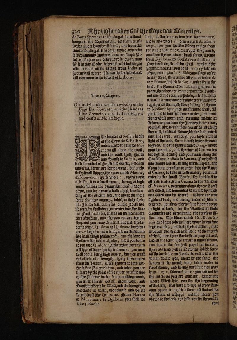— Se de Bona Speranza to Partingal is without danger to the Equinoctiall, fo2 that vou als waies finda Southeaſt wind, and fromthe line to Poꝛtingall it is daplp ſapled, whereby it is commonly kno bone to euerie ſimple Pi⸗ lot, pet ſuch as are delirous to know it, map fee it in this Boke, where it is {et downe, as alfo. in mine owne Miage from India to oꝛtingall where it is particularly declared fill you come to the tone of Lisbone. The 10, Chapter, Ofthe right tokens and knowledge of the Cape Das Correntes and the llands as Ilhas Premeiras and ofall the Hauens and coafts.of Moſambique. he bankes of Soffala begin Vat the Cape de S. Baſtian, 7 and reach to the glands Pri⸗ meras all along the coaſt, and the coat lyeth Porth => and South to Soffala, and f North and Meſt, ¢ South and Caſt, herein are ſome ryuers, but onelp fit fo2 ſmall ſhippes, the ryuer called Mataca, 02 Monemone lyeth vnder 21. degrees and à halle, it is a ſmall ryuer, beeing at high water within the Hauen but thee Fadome Deepe, and foꝛ a marke bath a high tree ſtan ding on the South ſide, and along the ſhoꝛe ſome Sandie dounes, which in fight ſhew like Jlands without tres, on the Noꝛth fide lie cerfaine ſhallowes, vou enter into the bas uen orth inelE on, that is on the fide where the trees ſtand, and there as pou are within the point pou map Anker at fine and fire fas dome deepe. Quiloan oꝛ Quiloane ſyeth vn⸗ der 2 O. degrees and a halfe, and on the South fide hath a high Palme trer, and the land on the fame fide is like a hoke, and il pou deſire to put into Quiloane, although it were with a ſhippe of fonre hundꝛed tunnes, you may well doe it, being high water, but pou mutt take herde of a dꝛougth, lying thꝛer mples from the Hauen. This Hauen at high wa⸗ ter is fine adome deepe, and when pou are in hard by the point ol the rpuer pou find fine o2 fire adome water, with muddie ground, une therein Meſt, Southweſt, and outhweſt and by Melt, and the dꝛougthes aloꝛeſaide lie Caſt, Southeaſt and Weit South weſt like Quiloane. From Mataca o: Monémone fo Quiloane pou ſhall fee The 3.Booke. land, at thirteene o2 fourteen fadome derpe, and beeing vnder 21 degrees and 60 kadome deepe, then pou ſhall be fifteen myles from the land, e Hail find Coꝛall vpon the ground, and from thence inward (mall ſands, fapling from Quiloane to Soffaſa you muſt runne Noth and noꝛth and by Eaſt, without the derpe, and fill pon fe Soffala: and if pou deſire to ſtap there, then runne till pou be vnder 6. 02 7. fadome, which is 6-02 /. miles from the land: the Hauen of Softala changeth euerie peare, thereſoꝛe pout can not put into it with · out one of the tountrie Pilots, and it hath foz à marke a companie of palme trees ſtanding together on the noꝛth ſide: r failing fri thence. to Moſambique, pou muſt runne Eaſt, till pou tome to fourty fadome water, and front thence Galt noꝛth eaſt, running fiftene oz ſixteene myles from the Jlandes Primeiras, pou ſhall al waies in theſe countries all along the coat, find (taal, thinne, blacke land, mixed with the earth, although vou ſaple cloſe in ſight ol the land. Soffala lieth vnder twentie degrees, and the Hauen called Bango vnder nynteene and +, and the riuer ol Cuama bre der eighterne and : and pou runne along the Coaſt from Soffala to Cuama, Moth Eat ano South Meſt, beeing thirtie mples, and il peu haue otcaſion to enter into the River of Cuama, to take in freſh water, pou mult enter with a ſmall Boate, foꝛ within it is all freſh water, from Cuama to the Jlandes of Prime iras, pourunne along the coat cat and eff, and ſome what Catt and by nozth and Meſt and by South. There are two ſights ol land, and beeing vnder eighteene degrees, pou finde thertie ſyue kadome deepe in fight of land, koꝛ the Bankes in thoſe Countries are verie ſmall: the courſe is fif- tie miles. The Niuer called Dos Bonis Sis nais 02 of god tokens lyeth vnder fenenteene degrees and ; and hath theſe markes, that is vppon the orth eaſt ſyde: at the mauth of the Hauen there ſtandeth an heap of tres, and on the fouth ſyde it hath a ſandie ſtrand. and vppon the furtheſt poynt outwardes, there is a ſand Hill oꝛ Downes, which karre off ſheweth like an Jland the entrie is on the South Wiel ſyde, along by the ſand: the Mauen at the mouth with lowe water is ly at 6. oz 7. fadome water: pou can not fee the entrie as pou are without, but on the Poꝛth Meſt ſyde pou tee the begynning ol the land, that hath a heape ol trees ſtan⸗ ding vppon it, which a karre off ſhowe like the Matte of a ſhippe, and the necrer pow dꝛawe to the land, the leſſe pou ſee 8 : a keln era inthe e o — 8 — tet her Ue Sian bpit,f With a tpi tha beaye eu