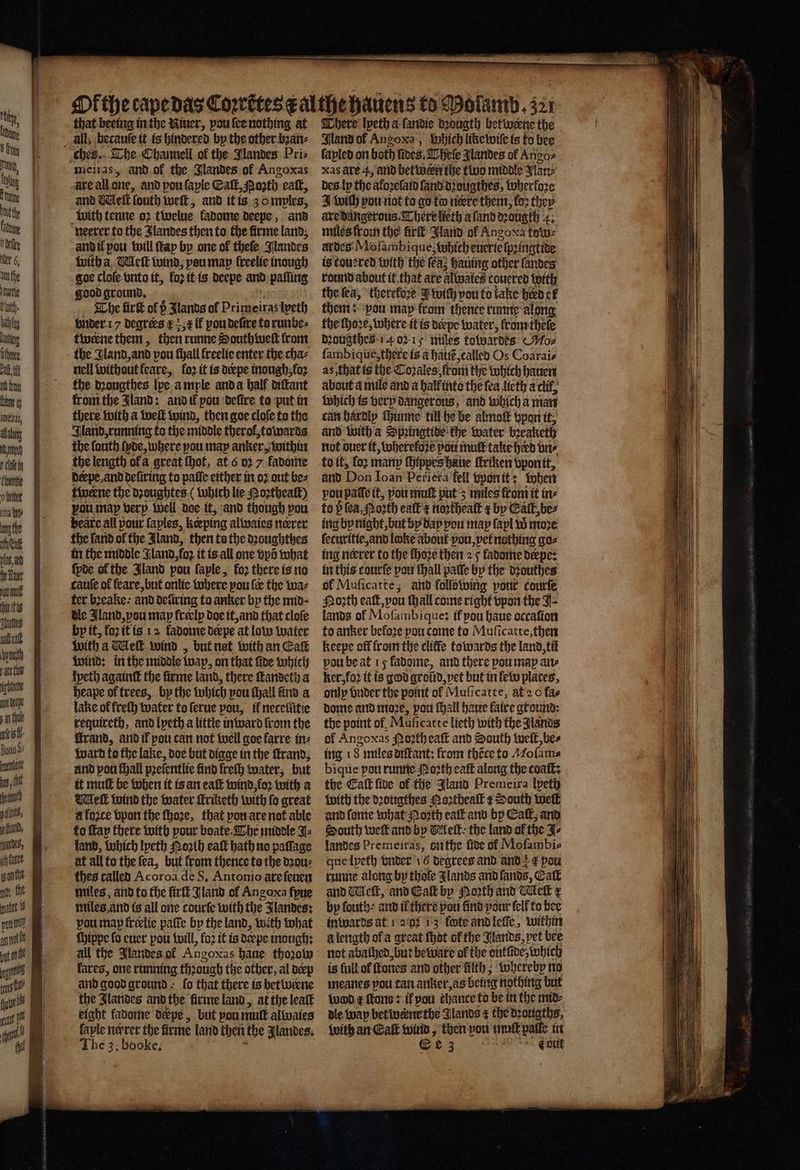 t by rot, Cig hae fade | dete | r „ Ot fhe heute tit. bathfay kang Othe, rat. tl UA ene ela, Mang gd 11 thventie o ma bt 0 nog the Wei S eur unt hin itis Juudes Niet eee . I Atta eden sinthoe ure sf Bonis Si i i,t det) pel, 1 pat 8, hae inte i 10 te att 1 — that beeing in the Niuer, vou ſee nothing at ches. The Channell of the Jlandes Pris meiras, and ok the Jlandes of Angoxas are all one, and pou ſaple Eaſt, Pozth eaſt, and Get | fouth weft, and it is 30 myles, with tenne oꝛ twelue kadome deepe, and neerer to the Jlandes then to the firme land, and il you will ſtay by one of theſe Nlandes with a Meſt wind, vou map lreelie inough goe clole vnto it, loꝛ it is deepe and paſſing good ground. The fir of p Slants of Primeiras lpeth under 17 degrees ¢ r il vou defive to runbe⸗ twerne them, then runne Southweſt front the Jland, and vou ſhall freelie enter the cha⸗ nell without feare, fo2 it is derpe tnough;fo2 the dꝛougthes lpe ample anda half diſtant from the Jland: and if pou defire to put in there with a welt wind, then goe cloſe to the Aland, running to the middle therol, towards the fonth ſyde, where pou may anker, within the length ofa great thot, at 6 2 7 fadome derpe, and deſiring to paſſe either in oꝛ out bez twerne the dꝛoughtes ( which lie Noꝛtheaſt) vou map verp Well doe it, and though vou beate all pour ſaples, keeping alwaies nerrer the ſand ol the Jland, then to the dꝛoughthes in the middle Jland foz it is all one vpõ what ſyde of the Jland pou faple, loꝛ there is no cauſe of feare, but onlie Where pou {ee the wa⸗ ter bꝛeake : and detiring to anker by the mid · dle Jland, pou map freclp doe it, and that cloſe by it, foz it is 12 fadome deepe at low water with a Meſt wind „ but net with an Call wind: in the middle wap, on that ſide which Ipeth againſt the firme land, there ſtandeth a heape of trees, by the which pou ſhall find a lake ol freſh water to ſerue pou, it necelũtie requireth, and lpeth a little inward from the Grand, and if pou can not well goe farre in⸗ ward to the lake, doe but digge in the ſtrand, and pou ſhall prefentlie find freſh water, but it mutt be when it is an eaſt wind foꝛ with a Melt wind the water ſtriketh with fo great à foʒce vpon the ſhoꝛe, that pon are not able to ſtap there with pour boate Che middle J⸗ land, which lyeth orth eaſt hath no paſſage at all to the fea, but from thence to the dꝛou⸗ thes called Acoroa de S. Antonio are ſeuen miles, and to the firſt Jland of Angora fpue miles and is all one courte with the Jlandes: pou map frelic paſte by the land, with what chippe fo euer pou will, fo2 it is déepe inough: all the Jlandes of Angoxas haue thoꝛow lares, one running thꝛaugh the other, al der and good ground - fo that there is betweene the Jlarides and the firme land, at the lealk eight kadome depe, but pou mutt alwaies ſayle nerrer the firme land chen! the Jlandes. The 3. booke. There lveth a ſandie dꝛougth betwerne the Nand ol Angoxa, Which like wile is to bee ſapled on both fines, Theſe Jlandes of Ango⸗ xas ate 4, and betwern the tive middle Plane des ly the akoꝛeſaid ſand dougthes, therfore I wich vou not to go to nere them, koꝛ they are dangerous. There lieth a ſand dꝛougth 4; miles from the fir’ Jland ol Ango xa tow⸗ ardes Mofambique; which euerielpeingtide is touered with the fea; hauing other fandes round about it that are altwates couered with the ſea, therefore J wich pou to kake herd cf them: ‘pou map from thence runne along the ſhoꝛe, where it is derpe water, fromthete dꝛougthes 14 oy mies towardes «Moz fambique,there is a halle, called Os Coarais as that is the Coꝛales tom the which hauen about a mile and a balk into the fea lieth a clit, which is very dangerous, and which a man and with a Spꝛingtide the water bꝛeaketh not over it, wherekoze pou muſt take herd vn⸗ to it, for many ſhippes haue ſtriken vponit, and Don Ioan Periera fell vpon it: when vou paſſe it, pou muſt put 3 miles from it in⸗ to b {ea Porth ealt'€ inorthealt t bp Catt, bez ing bp night, but by day pou may fapl W more ſecuritie, and loke about you, vet nothing go⸗ ing neerer to the ſhoꝛe then 2 5 ladome deepe: in this courſe you fhall pale by the dꝛouthes ol Muficatte; and following pour courte North eat, you ſhall come right vpon the J lands of Moſambique: if you haue occaſion to anker befo2e pon come to Muſicatte, then keepe off from the cliffe towards the land, til vou be at 15 fadome, and there pou map ane ker, foꝛ it is god groũd, vet but in fel places, only bnder the point of Muſicatte, at 2 o fas dome and moꝛe, pou ſhall haue faire ground: the point of, Muficatte lieth with the lands of Angoxas oꝛth eaſt and South welt, be⸗ ing t Fmiles diſkant: from thẽce to Mofama bique pou runne Moꝛth eaſt along the coat: with the dꝛougthes Noꝛtheaſt ¢ South wel and ſome what Noꝛth eaſt and bp Call, and South weft and by Melt the land ol the Se landes Premeiras, othe five of Mofambis que lpeth vnder 16 degrees and and € pow runne along by thole Jlands and lands, Eall and Wick, and Eat by North and Nell x by fouth: and il there pou find pour ſell to bee inwards at 1 202 13 fete and leſſe, within a length ofa great ſhot of the lands, pet bee not abathed, but beware of the oütſide, which is full ol ones and other filth ; whereby no meanes pou tan anker, as being nothing but wd c ond: if pou chance to be in the mid⸗ dle way betwerne the Glands ¢ the dzotigths, with an Cakk ee then pou muſt palle in een