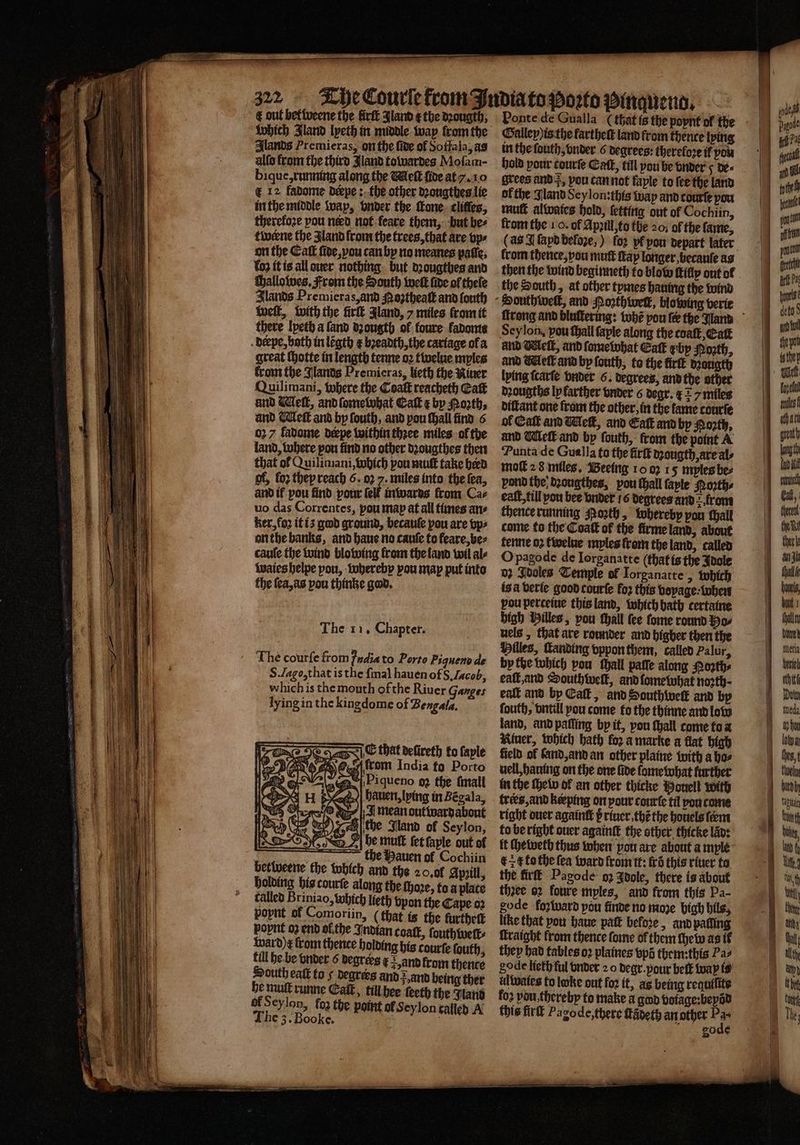 &amp; out bettweene the firft Jland e the dꝛougth, which Iland lyxeth in middle way from the Alands Premieras, on the fide of Soffala, as alſo from the third land towardes Mofam- bique: running along the Welt ſide at . 10 € 12 fadome deepe :. the other dꝛongthes lie in the middle wap, vnder the ſtone clitles, therefoze pou nerd not ſeare them, but bee twerne the land from the trees, that are vp⸗ on the Catt ſide, vou can by no meanes paſſe. koz it is all quer nothing but dꝛougthes and challoſwes. From the South weit fide of hele Slands Premieras, and Moztheaſt and fouth welt, with the firſt Jland, 7 miles from it there lyeth a ſand dpougth ol foure kadome derpe, both in lẽgth e bꝛeadth, the cariage ofa great ſhotte in length tenne oꝛ twelue mples from the Jlands Premicras, lieth the Niuer Quilimani, where the Coaſt reacheth Catt and dell, andlometvbat Calk e by oth, and. Weft and by ſouth, and pou thall find 6 027 fadome deepe within thꝛee miles ol the land, where pou find no other dꝛougthes then that of Quilimani, which pou mut take herd of, lo they reach 6. 027. miles into the fea, and if pou find pour (elf inwards from Caz uo das Correntes, pou map at all times ane ker, fo2 it iʒ god ground, becauſe pou are vp⸗ on the banks, and haue no cauſe to feare, be⸗ cauſe the wind blowing from the land wil al⸗ waies helpe pou, whereby you map put into the ſea, as pou thinke god. The 11. Chapter. The courſe from India to Porto Piquenode S. Lago, that is the ſmal hauen of S. Jacob, which is the mouth of the Riuer Ganges lying in the kingdome of Bengala. e that deſireth to faple wh Ce Ox rom India ta Porto Piqueno 92 the ſmall hallen, lying in Begala, A mean outwardabont pe wey) Fe the land of Seylon, Abe mult fet ſaple out of the Hauen of Cochiin berlweene the which and the 20. ol Apꝛill, holding his courſe alang the ſhoꝛe, to a plate called Briniao, which lieth vpan the Cape oꝛ popnt af Comoriin, (that is the furthett popnt oꝛ end of the Indian coaſt, ſouthweſt⸗ ward)e from thence holding his courſe fouth, fill he be vnder 6 degrers x Hund from thence South eat to s degrees and vnd being ther he mul runne Eat, til hee teeth the Wand of Seylon, foa the point of Seylon called A The 3. Booke. | Ponte de Gualla (that is the poynt of the Galley)is the fartheſt land from thence lying in the ſouth, onder 6 degrees: therefore if pou hold pour courte Catt, till pou be vnder y de« grees and , pou can not faple to fee the land of the Jland Sey lon: this wap and courſe pou mutt alwaies hold, letting out of Cochiin, from the 10. of Apꝛill, to the 20; of the fame, (as J ſapd befoꝛe,) fo2 pf pow depart later from thence, vou mutt fap longer becauſe ag then the wind beginneth to blow tify out of the South, at other tymes hauing the wind South welt, and Noꝛthwetk, blowing verie ſtrong and bluſtering: whẽ pou fe the land Sey lon. pou ſhall ſaple along the coaſt, Eaſt und elt, and ſome what Eaſt by Poꝛth, and Melt and by ſouth, to the fir dꝛougth lying ſcarſe vnder 6. degrees, and the other dꝛougths ly farther vnder 6 degr. ¢ = / miles diſtant one from the other, in the lame courſe of Cal and Wek, and Eat and by Porth, and Welk and by ſouth, from the point A Punta de Gua la to the firſt dꝛougth are als moſt 2 8 miles. Beeing 10.02 15 myles bee pond the. dꝛougthes, vou ſhall ſayle Noꝛth⸗ eaſt, till you bee vnder 16 degrees and 2 frome thence running orth, whereby pon ſhall come to the Coat of the firme land, about tenne oꝛ twelne myles lrom the land, called O pagode de Iorganatte (that is the Idole 02 Idoles Temple of Iorganatte, which is à verie good courſe fo2 this boyage · uhen pou perteiue this land, which bath certatne high Hilles, vou ſhall fee ſome round Ho⸗ uels , that are rounder and higber then the Hilles, anding vppon them, called Palur, by the which pou thall paſſe along Poꝛth⸗ eaſt, and Southwelk, and ſome what noꝛth⸗ eaſt and by Ealt, and Houthwel and by fouth, vntill pou come fo the thinne and low land, and paſling by it, vou ſhall come to a River, which hath koz a marke a flat high field of land, and an other plaine with a hos nell, hauing on the one fide ſome what further in the ſhe lw of an other thicke Bonell with trees, and keeping on pour courte til pou come right ouer againtt p riuer.thẽ the bouels fem to be right ouer againſt the sther thicke lan: it ſhewerh thus when pou are about a myle ck to the fea ward lrom tt: fro this riuer to the firſt Pagode oz Idole, there is about thzee oꝛ foure myles, and from this Pa- gode foꝛward pau finde no more high bils, the that vou haue pat before , and palling ſkraight from thence ſome of them ſhew as it they had tables oꝛ plaines bpa tbem:this Pas gode lieth ful onder 2 o degr. pour belt way is ul wales to loke out fo2 it, as being requilite fo2 vdu thereby to make a god voiage: beyõd this firſt Pagode, there ſtãdeth an other 14 gode