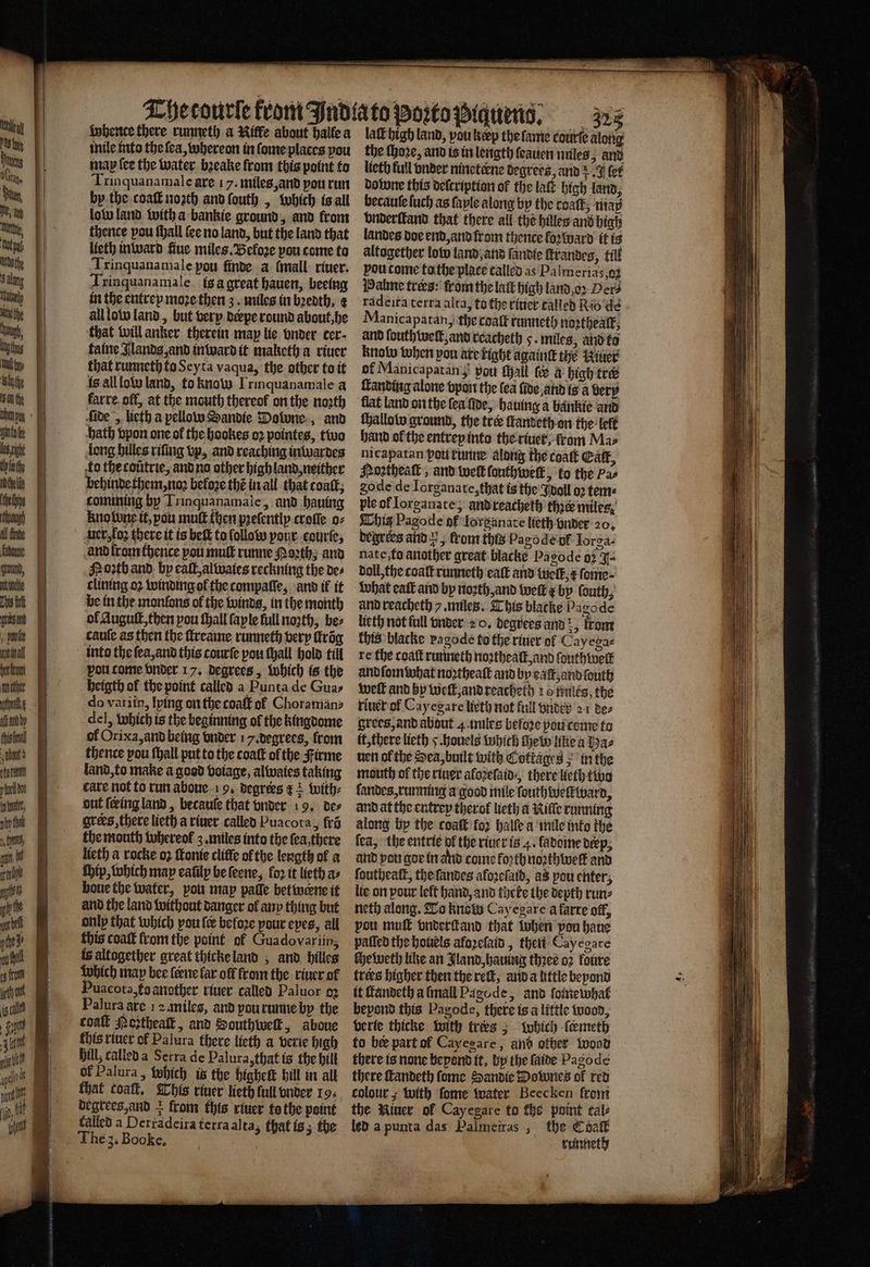 SS = # ale whente there runneth a Riffe about halle a inile into the ſea, whereon in ſome places pou map ſee the water bꝛeake from this point to Trin quanamale are 17. miles, and you run by the coaſt noꝛth and ſouth , which is all low land with a bankie ground, and from thence pou ſhall ſee no land, but the land that lieth in ward fine miles. Beloꝛe you come to Trinquanamale pou finde a ſmall riuer. Trinquanamale ig à great hauen, beeing in the entrey moze then 3. miles in beth, ¢ all low land, but very derpe round about, he that will anker therein may lie vnder cer⸗ faine Jlands, and inward it maketh a riuer that runneth to Seyta vaqua, the other to it ls all low land, to knaw Irinquanamale a karre oll, at the mouth thereof on the noꝛth fide „ lieth a pellow Sandie Downe, and ath vpon one of the hookes oꝛ pointes, two long hilles riſing vp, and reaching inwardes to thecoutrie, and na other high land, neither behinde them, noꝛ before thé in all that coat, comming by Trinquanamale, and hauing kno bene it, pou muff then pꝛeſently croſſe o⸗ uer, loꝛ there it is belt to ſollow pour courte, and from thence pou mult runne Poꝛth, and Poꝛtb and by call alwaies reckning the des clining oꝛ winding ol the compaſſe, and il it be in the monfons of the winds, in the month ol Auguſt, then pou ſhall faple full noꝛth, bez cauſe as then the ſtreame runneth very trig into the ſea, and this courſe pou ſhall hold till vou come vnder 17. degrees, which is the heigth of the point called a Punta de Guas do variin, lying on the coaſt of Choraman⸗ del, which is the beginning ol the kingdome of Orixa, and being vnder 17. degrees, from thence pou ſhall put to the coatt of the Firme land, to make a good voiage, alwaies taking care not to run aboue 19. degrees k with⸗ out ſeing land, becaule that vnder 19. de⸗ ores, there lieth a riuer called Puacota, frõ the mouth whereol z. miles into the ſea there lieth a rocke oꝛ ſtonie cliffe of the length of a ſhip, which may eafilp be ſeene, for it lieth as boue the water, pour map paſſe betwerne it and the land without danger ol any thing but only that which pou {ee before pour eyes, all this coat from the point ol Guadovariin; is altogether great thicke land, and hilles which map bee ſerne lar off from the riuer of Puacota, ta another riuer called Paluor 92 Palura are 12 miles, and you runne by the coaſt Poztheaſt, and Southwelk, aboue fhis riuer ol Palura there lieth a verie high Bill; called a Serra de Palura, that is the hill of Palura, which it the higheſt bill in all that coal, This river lieth full vnder 19. degrees, and + from this riuer to the point falled a Perradeira terra alta, that is; the laſt high land, pou keep the ſame courte along the ſhoꝛe, and is in length ſeauen miles and lieth full vnder nineterne degrees, and J (ef dotwne this deſcription of the lat high land, becaute ſuch as faple along by the coat, maß vnderſtand that there all the hilles and higß landes doe end, and from thence forward it is altogether low land, and ſandie ſtrandes, till you come to the place called as Palmerias 0 Halme tres: from the laſt high land oꝛ Dew radeira terra alta, to the riuer talled Rio de Manicapatan, the coalk runneth noꝛthealk, and ſouthwelt, and reacheth 5. miles, and to know when pon are tight againtt the Winer of Manicapatan pout all te a high tre anbditig alone vpn the (ea fide, and is a bery flat land on the fea five, hauing a bankie and ſhallow ground, the tree ſtandeth on the lelt hand ol the entrey into the riuer, from Ma⸗ nicapatan pou twine along the coat Cat, Moꝛztheaſt, and welt ſouthweſk, to the Pas gode de lorganate, that is the doll oꝛ tems ple of Iorganate, and reacheth thie miles; This Pagode of Iorganate lieth vnder 20. degrres and , from this Pagode pf Iorga⸗- nate, to another great blacke Pagode 02 J- doll, the coaſt runneth eaſt and welk, t ſome⸗ what eaſt and by noꝛth, and welt e by ſouth, and reacheth /. miles. This blacke Pa gode lieth not full vnder 2 o. degrees and , from this blacke ragode to the riuer ol Cayega⸗ re the coatt runneth noꝛtheaſt, and ſouthweſt and ſom what noꝛtheaſt and by eaſt, and ſouth weft and hy well, and reacheth 10 hules, the riuer of Cay egare lieth nat full vnder 21 de⸗ grees, and about 4 miles before pou tome to it, there lieth J. houels which ſhew like a Ha⸗ uen ofthe Sea, built with Cottages in the mouth of the riuer aloꝛeſaid/ there lieth two ſandes, running a good mile ſouthwelkward, and at the entrey therof lieth a Kilſe running along by the coaſt fo2 halle a mile into the fea, the entrie pk the riuer is 4. fadome deep, and pots gor in and come forth noꝛthwelk and ſoutheaſt, the ſandes aloꝛeſaid, as pou enter, lie on pour left hand, and theke the depth run⸗ neth along. To know Cay egare a farre off, vou muſt vnderſtand that when vou haue palſed the houels afoꝛeſaid, then Cayegare che weth like an Jland, hauing thꝛer oz foure trees higher then the reſt, and a little beyond it ſtandeth a ſmall Pagode, and ſotnewhat beyond this Pagode, there is a little wood, verie thicke with trees; bohich ſcemeth to bee part ol Cayegare, ant other wood there is none beyond it, by the faite Pagode there ſtandeth ſome Sandie Downes ol red colour, with ſome water Beecken from the Winer ol Cay egare to the point cal led a punta das Palmeiras ; the Coalk runneth