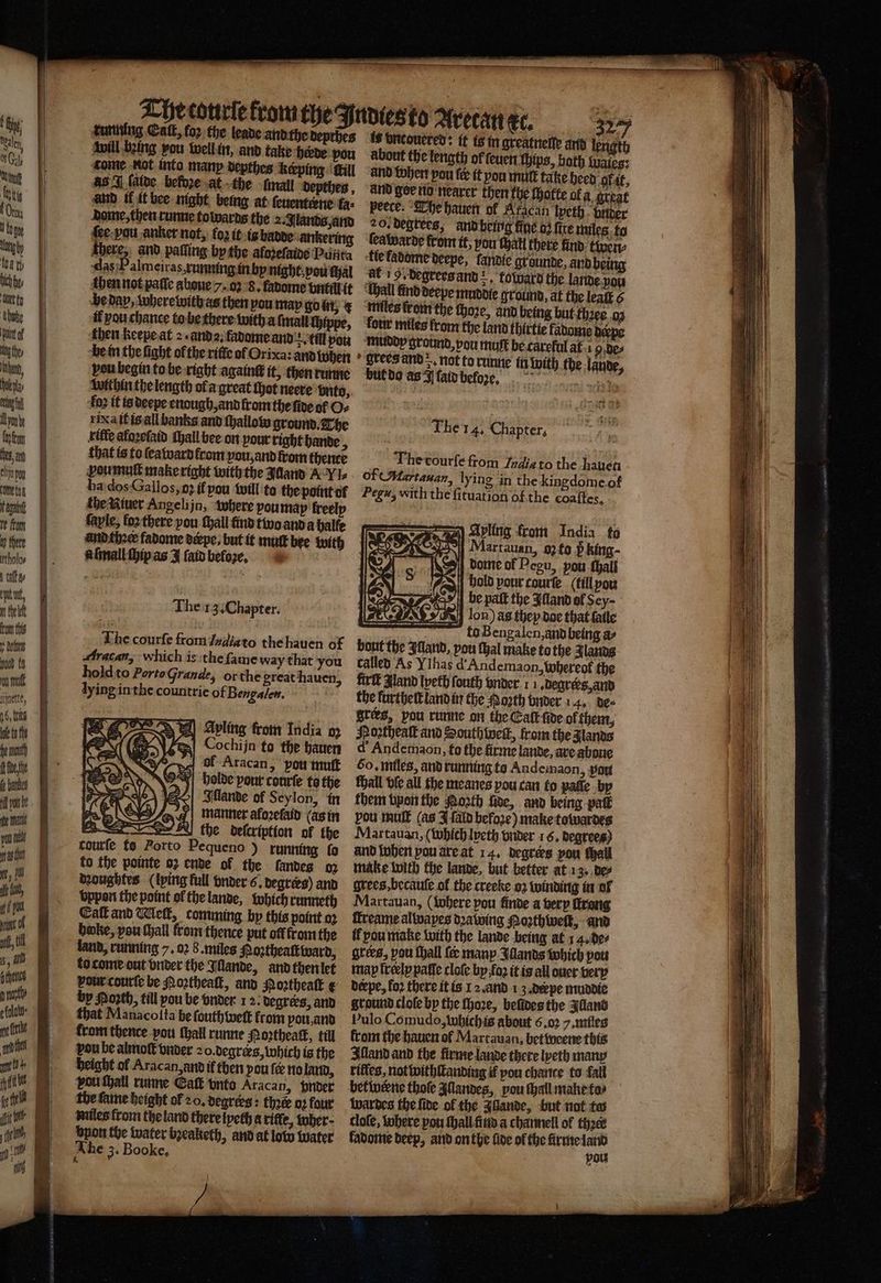 u there 1 batt, u ftom this yum 000 th | nnd Anette, pS, thts A * will being pou weil in, and take herde you about the length of ſeuen thins, both Wales: came not into manp depthes keeping fill and ther pou (ee it pou mutt take heed of at, aS J (albe beldze at the -fnall depthen, and goe nid nearer then the Motte ofa great and il it bee night being at ſeuenterne fa: peece. The hauen of Aracan Ipeth nder dame, then runne towards the 2. Jlands, and 20. degrees, and being fine dz fire miles to ſie bau anker not, kon it in hadde anzering teatparde from it, you tat there find: twen⸗ there, and palling bp the afodefaine Puiita tie ladome deepe, fandie grounde, and being das 5 almeiras, running in hy night vou ſhal at! degrees and . totuard the lande yon then not pale gone 7. 05 8. fabome vntill it “Gall kind deepe muddie ground, at the lealt 6 he day, where witb as then you may Gott, € miles from the Hore, and being hut thꝛee oz il yÿou chanee to he there with a ſmall ſhippe, kour miles from the land thirtie fabome derpe then keepe at 2. and. fadome and :. till pow muddt ground, pou muft be careful af i 5 de⸗ be in the fight of the ritte of Orixa: and when grees and r not to lande within the length ol a great thot neere vnto, : fo2 it is deepe enough, and fromthe ſide of O⸗ rica it is all banks and thallow ground. The Ihe 14. Chapter, kifte afaꝛeſaid ſhall bee on pour right bande , / that is to ſeaward from pou,and from thence Thevourfe from India to the hauen ꝓoumuſt make right with the Jaand A VI of (Martanan, lying in the kin ha dos Gallos, o if you will to the point o Pegu, with the fituation of the theiituer Angelijn, where you may freelp fayle, fo there you ſhall find two and a halle gdome of coaſtes. Ayling from India fo and thaer fadome derpe, but it mutt bee with P 8 Martauan, o; to h king - aſmall chip as J ſald befoꝛe. dome of Pegu, von thall Me ay : hold pour courte (till you bee paſt the Aland of Sey- The 13. Chapter. i IAG IR lon) as thep doe that ſalle 1 ö to Bengalen, and being a⸗ The courſe from ſadiato the hauen of bout the Illand, pou ſhal make to the Jlands Aratan, which is the ſame way that you called As VIhas d Andemaon, whereot the hold to Porto Grande, or the great hauen, firſt gland lpeth ſouth under 11. degrers, and lying in the countrie of Bengalen. he lurthel land in the Porth vnder 4. des 5 grers, pou runne on the Cat fide ol them,. Avling from India 0. Noꝛtheaſt and Southbweſt, from the lands =! Cochijn to the hauen d Andemaon, to the firme lande, are aboue of Aracan, you muſt 50. miles, and running to Andemaon, port holde pour courſe to the Mall bie all the meanes vou can to paſſe by Illande of Seylon, in them bpon the foosth five, and being pak manner aloꝛeſaid (as in pou mult (as J ſald befoꝛe) make towardes the deſcriptian of the Martauan, (Which Ipeth vnder 16. degrees) courſe ts Porto Pequeno ) running lo and twheri vou àre at 14. begtes pou thall to the pointe oz ende of the landes o: make with the lande, but better at 13. de⸗ doughtes (ping full vnder 6. degrees) and grees , becauſe of the creeke 02 winding in ol vppon the point ol the lande, which runneth Martauan, (where pou finde a very ſtrong Eat and Welk, comming by this point oꝛ ſtreame alwapes dꝛawing Poꝛthweſt, and boke, pou Hall from thence put oft from the it pou make with the lande being at 14. de⸗ land, running 7. oꝛ 8. miles Poztheaſtward, grees, pou ſhall {er many Illands which pou to come out vnder the Illande, and then let mapfrelppaffe cloſe by fox it is all ouer very vou courſe be Moꝛtheaſt, and oꝛtheaſt ¢ derpe, fo2 there it is 12. and 13. depe muddie by Poꝛth, till pou be vnder 1 2. degrees, and ground clole by the ſhoze, belldes the Illand that Manacoſta be ſouthweſt from vou, and Pulo Comudo, which is about 6.02 . miles from thence you ſhall runne Poꝛtheack, till from the hauen of Martauan, betweene this pou be almoſt vnder 20. degres, which is the Illand and the firme lande there lyeth many height of Aracan, and if then pout no land, rilles, not withſtanding if pou chance to fall pouthall runne Eaſt vnto Aracan, under betwerne thoſe Allandes, pou thal make ta⸗ the fame height of 20, degrers: thé o: four wardes the ſide of the Allande, but not tes miles from the land there lyeth a rifte, wher⸗ dlole, tuhere pou ſhall find a channell of thꝛer byon the water bꝛeaketh, and at low water kadome beep, and on the fide of the ſirme land The 3. Booke, |