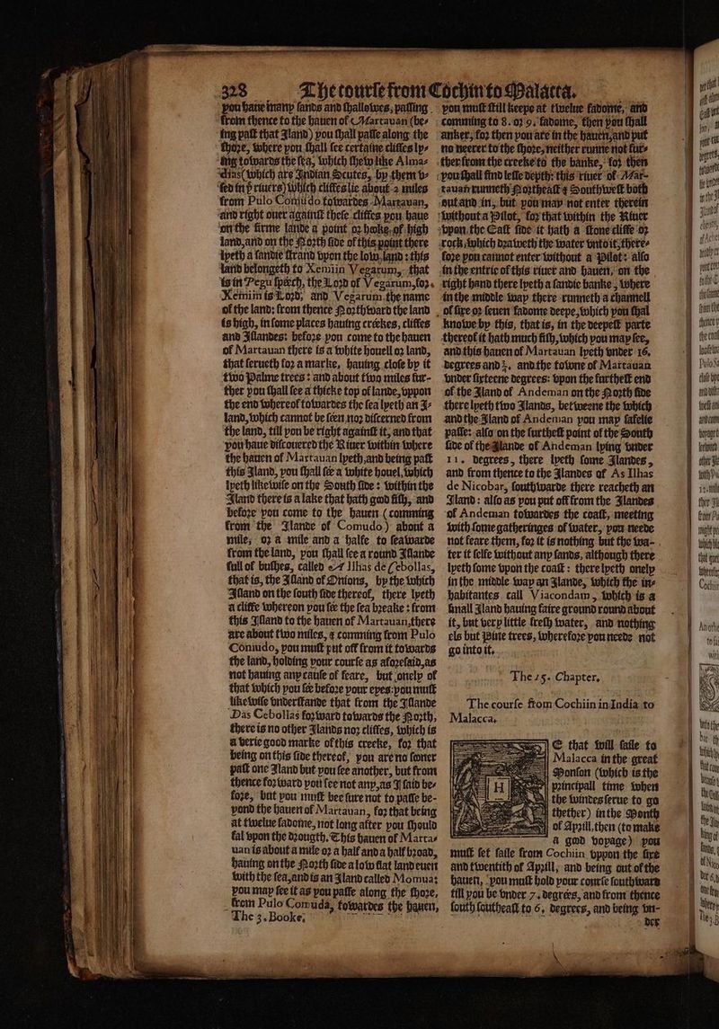 vou bane manp fands and ſhallowes, palling from thence to the hauen ol ¶Martauan (bes ing pat that Jland) pou ſhall patte along the ſhoze, where pon {hall {ce certaine cliffes ly⸗ ung towards the ſea, which che witze Almaz Aids wbich are Indian Scutes, by them b- ‘fed in p riuers) Which clitkes lie about 2 miles from Pulo Comu do towardes Martauan, and right ouer againſt theſe clitles you haue on the firme lande a point oz hoke gf high land, and on the Noꝛth five of this point there ‘ipeth a landie Brand vpon the low land: this land belongeth to Xemiin Vegarum, that ls in Pegu ſpikch, the L. oꝛd of Vegarum, oz. Xemiin is Lord, and Vegarum the name of the land: from thente Noꝛthward the land is high, in ſome places hauing creckes, cliffes and Illandes: before pou come to the hauen of Martauan there is a white houell o2 land, that ſerueth loꝛ a marke, hauing cloſe by it two Palme trees: and about twa miles fur- ther pou ſhall (ce a thicke top of lande, vppon the end whereol towardes the fea lyeth an J⸗ land, which cannot be ſcen noꝛ diſcerned from the land, till pon be right againſt it, and that vou haue diſcouered the River within where the hauen ol Martauan lyeth, and being paſt this Jland, you ſhall fe a white houel, which lpeth like wiſe on the South ſide: within the Iland there is a lake that bath god fifth, and before pou come to the hauen (comming from the Jlande ol Comudo.) about a mile, oz @ mile and a halfe to ſeawarde from the land, pou ſhall (ee a round Illande full of buches, called «7 has de (ebollas, that is, the Illand of Onions, by the which Alland on the ſouth fide thereof, there lpeth this Illand to the hauen of Martauan,there are about two miles, ¢ comming from Pulo Coniudo, pou mutt put off from it towards the land, holding vour courſe as afozefaid,as not hauing anx cauſe of feare, but onely of that which pou ſer before pour eyes you mutt Uke wiſe vnderſtande that from the Illande Das Cebollas fo ward towards the orth, there is no other Jlands noꝛ cliffes, which is a verie good marke ok this creeke, for that being on this fide thereof, you are no foner pall one Zland but you fee another, but from thence foꝛward pon fee not any, as J laid be⸗ foze, but pou mut bee ſure not to patte be- pond the hauen ol Martauan, faz that being at twelue fadome, not long alter pou ſhould fal spon the dꝛougth. This hauen ol Marta⸗ uan is about a mile oꝛ a half and a half bꝛoad, having on the Porth five a low flat land euen with the ſea, and is an Jland called Momua: 85 J. ag 101 paffe along the ſhoze, _ Wein Pulo Comuda, fowardes the hauen The 3, Booke. oe ne vou mutt fill Keepe at twelue fatonte, and anker, foꝛ then you are in the hauen and put no neerer to the ſhoꝛe, neither runne not lur⸗ tauapxunneth Mortheat ¢ Southwelt both loze pou cannot enter without a Pilot: allo right hand there lyeth a ſandie banke, where in the middle way there runneth a channell knowe by this, that is, in the deepelt parte and this hauen of Martauan lyeth ender 16, degrees and . and the folone of Martauan vnder ſirteene degrees: bpon the furtheſt end of the Jland of Andeman on the North five there lpeth two Jlands, betweene the which andthe Jland of Andeman pou map ſakelie pale: -alfo on the ſurtheſt point of the South ſide of the lande of Andeman Iping vnder 11. degrees, there lyeth ſome Jlandes, and from thence to the Jlandes af As Ilhas de Nicobar, ſouth warde there reacheth an Iland: alſo as pou put off from the Jlandes ol Andeman towardes the coaſt, meeting with ſome gatheringes ol water, pou neede not feare them, foꝛ it is nothing but the wa⸗ lyeth ſome vpon the coaſt: there lyeth onelp in the middle way an Jlande, which the in⸗ habitantes call Viacondam, which is a mall Aland hauing faire ground round about it, but very little lreſh water, and nothing els but ine trees, therefore you neede not go into it. The 25. Chapter, The courſe from Cochiin in India to Malacca. E that will faile to Mlalacca in the great PMonſon (which is the pꝛincipall time when the windes ſerue to go thether) in the Month | i à god bopage) pou muff ſet faile from Cochiin. pppon the fire and twentith of Apꝛill, and being out of the hauen, pou muſt hold pour courſe ſouthward till you be vnder 7. degrees, and from thence ſouth ſoutheall to 6. degrees, and being vn⸗ 5 der \ asia ey ways | 1 | Ha 1. hye ba i lane bey the coat Inofe tn PuloSa rote bp Bik Boe wan bet kum J öl J fithPs t I cher Fh babe i} tight ye chte Hh Hat ge peut Cochii