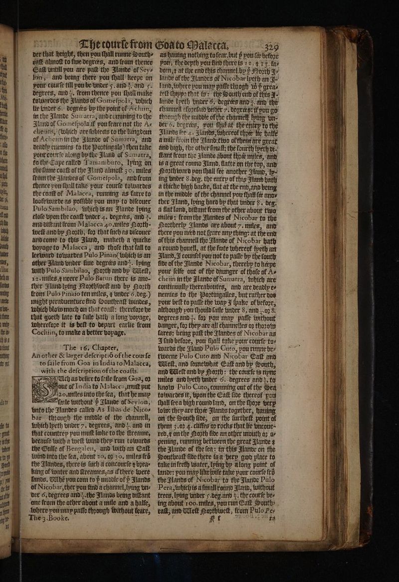 A ht LY = — — / der that height, then pou ſhall runne Souths eatt almoſt to five degrees, and ſrom thence Eaſt vntill pou are pak the Jlande of Sey⸗ lon, and being there pou lhall keepe on pour couric till pou be vnder 5. and 5. and F. degrees, and . trom thence pou ſhall make towardes the Jlands of Gomelpola, which lie vnder 6. degrees by the point ok K chin, in the Jlande Sumatra, and comming to the Iland of Gomeſpola if pou feare not the Ac cheiins, (Which are ſubiects to the kingdom of Acheiinin the Jlande of Sumatra, and deadly enemies ko the Poꝛtingals) then take pour courſe along by the Jland of Sumatra, ko the Cape called Tamamburo, lying on che ſame coat of the Jland almo 30. miles lrom the Jlandes ol Gomeipola, and from thence pon ſhall take pour courſe towardes the coaſt ol Malacca, running as karre to loofe warde as poſlſible pou map to diſtouer Pulo Sambilao, which is an Jlande lving tloſe vpon the coaſt vnder 4. degrees, and 2. and diftant from Malacca 40. miles Moꝛth · weſt and by Poth; fo2 that (uch as diſcouer and come to this Jland, maketh a quicke voyage to Malacca, and thole that fall to lee ward towardes Pulo Pinan( which is an other Jland onder ue degrers and-:. lying with Pulo Sainbilao, oꝛth and by Meſt, 12. miles neere Pulo Batun there is ano- ther Gland lying Noꝛthweſt and by Porth fron? Pulo pinaio fen miles, ¢ vnder 6. deg.) might peraduenture find Southeaſt windes, which blow much on that coal: therefore he that goeth late to ſaile bath a long voyage, Wherefore it is beſt to depart earlie from Cochiin, to make a better vopage. The 16. Chapter. An other &amp; larger deſcriptiõ of the courſe to ſaile from Goa in India to Malacca, with the deſcription ofthe coaſts. Ach as delire to fatle from Goa, 02 out of India to Malacca muſt put nad. miles into the ſea, that he may rnle without ö Jlande of Seylon, onto the andes called As Ilhas de Nicos bar though the middle of the channell, which lyeth vnder 7. degrees, and and in that countrey pou mutt loke to the ſtreame, betauſe with a weſt wind they run towards the Gulke ol Bengalen, and with an Eaſt wind inte the fea, about 20, 0230, miles frõ the Nandes, there is ſuch a concourſe t bꝛea⸗ lands. VAhẽ vou tom to P middle of 5 Jlands of Nicobar, ther pou find a channel, lying vn⸗ der 6. degrees and the Jlands being diſtant one from the other about a mile and a halle, where pou map paſſe thꝛough without leare, The 3. Booke. fer as hatung nothing tofear, but p pou fe beldꝛe pot, the depth por find there is 12. 4 13. fas dom, rat the end this channel by ß Moꝛth J⸗ lande of the landes of Nicobar lyeth an J land, where you may patie thꝛogh Ww P grea⸗ kelk thippe that to: the South end of thts J. lande Ipeth vnder 6. degrers and; and the channel aloꝛelaid bitter 7. Degrees i pot go through the middle ol the channel xing vn⸗ bers. degrers, vol ſhal al the entry to the Slands fee . Glands; Whereol ther lie halle à mile froin the Nand: two ol them are great and high, the other ſmall: the fourth lyeth di⸗ fant from the lande about thek miles, and is a great round Jland, flatte on the top, and Poꝛth ward pon ſhall {ee another Gand, lp⸗ ing vnder 8. deg. the entry of this Jland bath a thicke high backe, at at the end, and being in the middle of the channel pou ſhall fe ance ther Jland, lving hard by that vnder 8. bea: a flat land, diſtant from the other about two miles: from the Nandes of Nicobar to the Portherlp Glands are about 7. miles, and there pou ned not feare any thing: at the end ol this channell the Mande of Nicobar hath à round houell, at the kote whereol lyeth an Iland, I counſel pou not to paſſe by the ſouth fide ol the Jlande Nicobar, thereby to keepe pour felfe out of the daunger of thoſe of As cheiin in the lande of Sumatra, which are continually thereabottes, and are deadly es nemies to the Poꝛtingalles, but rather dos pour beſt to paſſe the way J ſpake of before, although pou ſhould fatle vnder 8. and . oꝛ 8. degrees and . fo2 pow map palſe without danger, foz they are all channelles oz thoꝛow fares: being paſt the Jlandes of Nicobar as J laid before, pou ſhall take pour courſe to⸗ wards the Jland Pulo Cuto, pou runne bez tweene Pulo Cuto and Nicobar Gat and Welk, and ſomewhat Catt and by South, and Melt and by Porth: the courſe is nyne miles and lyeth vnder 6. degrees and; to know Pulo Cuto, comming out of the Sea towardes it, vpon the Cal fide thereof pou ſhall ſee a high round land, on the ſhoꝛe herp lolo: they are thꝛer Jlands together, hating on the South five, on the lurtheſt point of them 3.02 4. cliffes oꝛ rocks that lie vncoue · red, k on the Poth fide an other mouth oꝛ a⸗ the Jlande of the fea: in this Jlande on the Honuthealk ſide there is a dery god place to lande: pou map like wie take pour courſe fra the Glands of Nicobar to the Jlande Pulo Pera, which is a fmall roumd Flavin, without trees, lying vnder F. deg. and the courſe bes kalt, and Melt Noꝛthwelt, from Pulo Per . E
