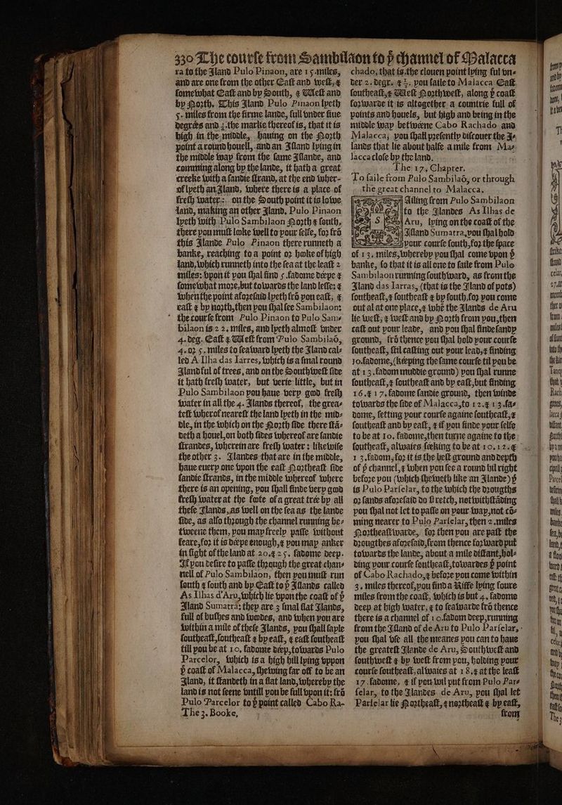 ra fo the land Pulo Pinaon, are 15. miles, and are one from the other Catt and welt, e ſome what Catt and by South, &amp; Welk and by Porth, This Mand Pulo Pinaon lyeth 5. miles from the firme lande, full vnder fine degrees and z. the marke thereof is, that it is high in the middle, hauing on the Moꝛth point à round houell, and an Illand lying in the middle way from the fame Illande, and comming along by the lande, it hath a great creeke with a ſandie ſtrand, at the end wher⸗ ol lyeth an Jland, where there is a place ot ſreſh water: on the South point it is lowe land, making an other gland, Pulo Pinaon Ipeth with Pulo Sambilaon Moꝛth ¢ ſouth. there pou mutt loke well to pour ſelle, fo2 fro this Jlande Pulo Pinaon there runneth a banke, reaching to a point oꝛ hoke of high land, which runneth into the ſea at the leaſt 2 miles: vpon it pou (hal find 5 fadome deepe ¢ ſome what moze,but towards the land leſſe: e when the point aloꝛeſaid lyeth krõ pou eaſt, € ealt by noꝛth, then pou ſhal ſee Sambilaon: the courſe from Pulo Pinaon to Pulo Sam- bilaon is 2 2. miles, and lyeth almoſt vnder 4. deg. Call &amp; Wek from Pulo Sambilaõ, 4. oz 5. miles to ſea ward lyeth the Zland cal⸗ led A Ilha das Iarres, which is a ſmal round Aland ful of trees, and on the South weſt ſide it hath lreſh water, but verie little, but in Pulo Sambilaon pou haue very god freſh water in all the 4. Jlands thereof, the areas teſt wherok neareſt the land lyeth in the mid⸗ dle, in the which on the Noꝛth fide there ſtã⸗ deth a houel, on both ſides whereol are ſandie ſtrandes, wherein are kreſh water: likewiſe the other 3. Jlandes that are in the middle, haue euery one vpon the eat Moꝛtheaſt five fandie ſtrands, in the middle whereol where there is an opening, vou ſhall finde very god kreſh water at the fote ofa great tree by all theſe lands, as well on the ſea as the lande ſide, as alſo thꝛough the channel running be⸗ tweene them, vou map freely paſſe without leare, foꝛ it is dæpe enough, x pou map anker in ſight ol the land at 20. 25. fadome deep Ik pou delire to paſſe thꝛaugh the great chan⸗ nell ol Pulo Sambilaon, then pou muſt run ſouth ¢ ſouth and by Eaſt top Illands called As Ilhas d Aru, which lie vpon the coat of p Sland Sumatra: thep are 3 ſmal flat Jlands, full of buſhes and wodes, and when pou are within a mile ok theſe Bands, vou ſhall ſaple ſoutheaſt, ſoutheaſt ¢ by eaſt, ¢ eaſt ſoutheaſt fill pou be at 10. fadome deep, towards Pulo Parcelor, which is a high hill lying vppon b coaſt of Malacca, ſhewing far off to be an land is not ſeene vntill pou be full vpon it: ſrõ Pulo Parcelor to h point called Cabo Ra- The 3. Booke, N chado, that is, the clouen point lying ful one der 2. degr. &amp; . pou ſaile to Malacca Caf, ſoutheaſt, x Meſt oꝛthweſt, along p coat kozwarde it is altogether. a countrie full of points and houels, but high and being in the middle way betweene Cabo Rachado and Malacca; pou ſhall pꝛeſently diſcouer the J⸗ lands that lie about balfe a mile from Maz lacca cloſe by the land. n he 17, Chapter. To ſaile from Pulo Sambila6, or through the great channel to Malacca. Alland Sumatra. vou ſhal hold 2 vour courſe ſouth, fo the ſpace of 13. miles, whereby pou ſhal come vpon p banke, ſo that it is all ene to ſaile from Pulo Sambilaon running ſouthward, as from the Gland das Iarras, (that is the Gland of pots) ſoutheaſt, e ſoutheaſt t by ſouth . foꝛ pou come out al at one place, æ wh the Jlands de Aru lie Weſt, e weſt and bp Moꝛth from pau, then cat out pour leade, and pou ſhal finde ſandy ground, krö thence pou hal hold pour courſe ſoutheaſt, ſtil caſting out pour lead, finding Jo. fadome, (kcping the ſame courſe til pou be at 13. fadom muddie ground) pou thal runne ſoutheaſt, x ſoutheaſt and by eaſt, but finding 16. K 17. fadome ſandie ground, then winde towards the fide of Malacca, to 12. &amp; 1 3.fas dome, ſetting pour courſe againe ſoutheaſt,æ ſoutheaſt and by eaſt, il pou finde pour ſelſe to be at To, fadome, then turne againe to the 1 3. fadom, loꝛ it is the belt ground and depth of p channel, x when pou fee a round bil right befoꝛe pou (which ſheweth like an Jlande) y is Pulo Parfelar, to the which the dꝛougths oꝛ lands afoꝛeſaid do ſ retch, notwithſtãding pou ſhal not let to paſſe on pour wap, not cõ⸗ ming nearer to Pulo Parſelar, then 2. miles Moꝛtheaſt warde, for then pou are paſt the dꝛougthes afoꝛeſaid, from thence forward put towards the lande, about a mile diſtant, hol⸗ ding pour courſe ſoutheaſt, towardes 5 point of Cabo Rachado, t befoꝛe pou come within 3. miles thereof,pou find a Riffe lying foure miles from the coaſt, which is but 4, ladome deep at high water, ¢ to ſeawarde fro thence there is a channel of 1 o.fadom deep, running pou ſhal bf all the meanes pou can to haue the greateſt Glande de Aru, Southweſt and ſouthweſt ¢ by weſt from pou, holding pour courſe ſoutheaſt, al waies at 18. æ at the leaſt ſelar, to the Jlandes de Aru, pou ſhal let Pariclar tie Nogtheaſt, ę noztheaſt ¢ by Fi om —— — —