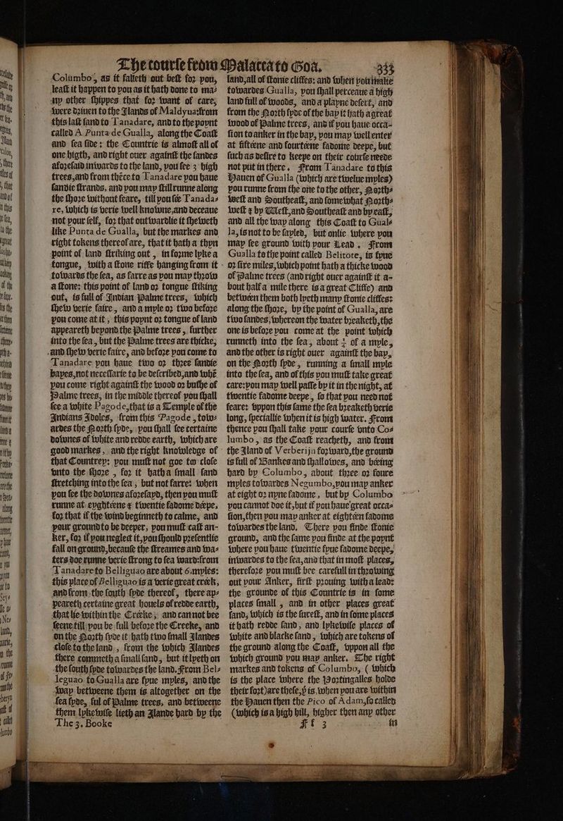 = * a4 — . . omens a 8 — —— . ———————— ͤ —ßſ—é4 8 Columbo, aàs it falleth out beſt foꝛ pou, leaſt it happen to pou as it bath done to maz ny other ſhippes that for want ol care, were deinen to the Jlands ol Maldyua:from called A Punta de Gualla, along the Coaſt and fea fide: the Countrie is almoſt all of one higth, and right ouer againtt the landes aloꝛeſaid inwards to the land, vou fee 3 high trees, and from thẽce to Lanadare pou haue ſandie ſtrands, and pou may ſtill runne along the ſhoꝛe without feare, till pou fee Tanadas re, Which is verie well knowne, and deceaue not pour (elf, fo2 that out wardlie it ſheweth like Punta de Gualla, but the markes and right tokens thereok are, that it bath a thyn point of land ſtriking out, in foꝛme lyke a towards the ſea, as farre as pou may thꝛow Tanadare pou haue two 02 thee ſandie bapes, not neceflarte ta be deſcribed, and whẽ pou come right againſt the wood oꝛ buche ol Halme trees, in the middle thereof pou ſhall ſee a white Pagode, that is a Temple of the Indians Idoles, from this Pagode, tobo⸗ ardes the Porth ſyde, pou ſhall {ce certaine dolunes of white and redde earth, which are good markes, and the right knowledge of that Countrep: pou muſt not goe to cloſe vnto the ſhoꝛe, for it hath a ſmall ſand ſtretching into the fea, but not karre: when you fee the dowones aloꝛeſayd, then vou mut runne at eyghteene &amp; twentie fadome derpe. loꝛ that il the wind beginneth to calme, and pour ground to be deeper, pou muſt caſt an- ker, loꝛ il you neglect it, vou ſhould pꝛeſentlie fall on ground, becauſe the ſtreames and wa⸗ ters doe runne verie ſtrong to fea ward: from Tanadare to Belliguao are about 6 myles: this place of Belliguao is a verie great creck, and lrom the ſouth ſyde thereof, there ap⸗ peareth certaine great houels ol redde earth, that lie within the Creke; and can not bee ſeene till vou be full beloꝛe the Creeke, and on the Noꝛth ſyde it hath two {mall Jlandes cloſe to the land, from the which Jlandes there commeth a ſmall ſand, but it lyeth on the fouth ſyde towardes the land. From Bel⸗ leguao to Gualla are ſyue mples, and the wap betweene them is altogether on the fea (poe, ful of Palme trees, and betweene them lykewiſe lieth an Jlande hard by the The 3. Booke eee 333 land, all of fone cliffes: and ohen you malte towardes Gualla, vou ſhall perceaue a high land full ol woods, and a playne deſert, and from the Moꝛth {poe ol the bap it Hath agreat wood ol Palme trees, and il you haue occa⸗ ſion to anker in the bap, pou may well enter at fifteene and fourtene fadome deepe, but (uch as deſire to keepe on their courſe neede not put in there. From Tanadare to this Hauen of Gualla (which are twelue mples) vou runne from the one to the other, Noꝛth⸗ well and Southeatt, and ſome what Poꝛth⸗ weſt ¢ by Meſt, and Southeaſt and by eaſt, and all the way along this Coatt to Gual⸗ la, is not to be fapled, but onlie where pou map fee ground with pour Lead. From Gualla te the point called Belitote, is lyue oꝛ fire miles, which point hath a thicke wood ol Palme trees (and right ouer againt it a- on the Moth ſyde, running a lmall myle into the lea, and of this vou muſt take great care:pou map well paſſe by it in the night, at twentie fadome deepe, ſo that pou need not feare: bppon this fame the fea bꝛeaketh verie long, ſpeciallie when it is high water. From thence pou ſhall fake pour courſe vnto Coz lumbo, as the Coaſt reacheth, and from the Aland ol V erberijn foʒward, the ground is full of Bankes and ſhallowes, and being hard by Columbo, about thꝛee oꝛ foure mples towardes Negumbo, you map anker at eight oꝛ nyne ladome, but by Columbo vou cannot doe it, but tf pou haue great orcas fion, then pou map anker at eightern fadome towardes the land. There pou finde Conte ground, and the fame pou finde at the poynt where pou haue twentie fyue ladome decpe, inwardes to the ſea, and that in moſt places, therefore pou muſt bee carefull in thꝛowing out pour Anker, fir pꝛouing with a lead: the grounde of this Countrie is in ſome places ſmall, and in other places great ſand, which is the ſureſt, and in ſome places it hath redde ſand, and lykewiſe places ol white and blacke ſand, which are tokens of the ground along the Coaſt, vppon all the which ground pou may anker. The right markes and tokens of Columbo, (which is the place where the Boꝛtingalles holde their fort are theſe, p is when you are within the Hauen then the Pico of Adam, ſo called (which is a high bill, higher then any other FE 3 in