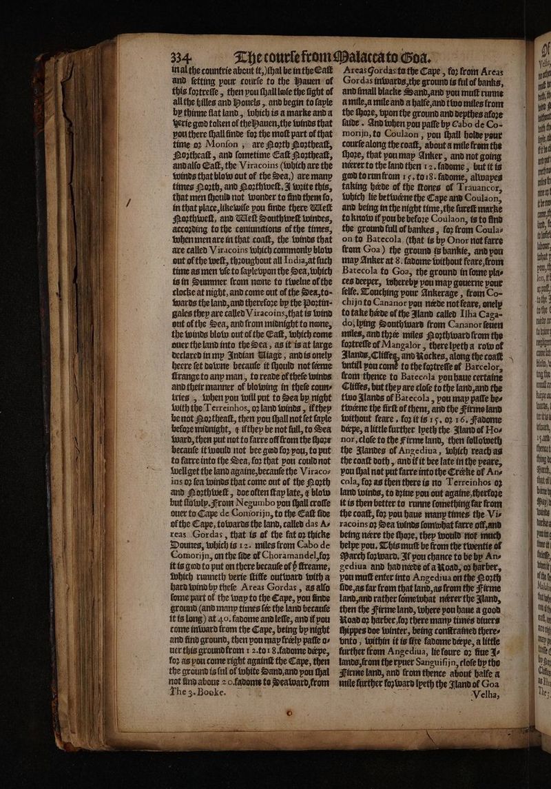 in al the countrie about it, (hal be in the Cat and ſetting pour courſe to the Hauen ol this foꝛtreſſe, then pou ſhall lee the fight of all the hilles and Houels, and begin to ſaple by thinne flat land, which is a marke and a derie god token ol the Hauen, the winds that vou there ſhall finde fo2 the moſt part of that time oꝛ Monfon , are Porth Moꝛtheaſt, Mogtheatk, and ſometime Cal Moꝛtheaſt, andalfo Eaſt, the Viracoins (Which are the winds that blow out of the Sea,) are many times Porth, and Poꝛthweſt, J write this, that men should not wonder to find them ſa, in that place, like wiſe pou finde there Melt Moꝛthweſt, and Meſt Southweſt windes, accoꝛding to the coniunctions of the times, when men are in that coaſt, the winds that are called Vir coins which commonly blow but ol the weſt, thꝛoughout all India, at ſuch time as men vſe to ſaplevpon the Sea, which is in Summer from none fo twelue of the clocke at night, and come out of the Sea, to; wards the land, and thereloꝛe by the Poꝛtin· gales they are called Viracoins, that is wind out ol the Sea, and from midnight to none, the winds blow out ol the Catt, which come ouerthelandinto the Sea, as it is at large declared in my Indian Miage, and is onelp heere fet do wne betauſe it ſhould not feme ſtrange to any man, to reade of thele winds and their manner of blowing in theſe coun⸗ tries „ when pou will put to Sea by night with the Terreinhos, o2 land winds, il they be not Moꝛtheaſt, then pou ſhall not ſet ſaple befoze midnight, ¢ ifthey be not full, to Sea Ward, then put not to farre off from the fho2e becauſe it would not bee god fo2 pou, to put to farre into the Sea, loꝛ that pou could not Well get the land againe, becauſe the Viraco⸗ ins 02 fea winds that come out of the Poꝛth and Mozthweſt, doe olten Kap late, ¢ blow but llawly. From Negumbo pow ſhall croſſe ouer to Cape de Comorijn, to the Eaſt ſide ofthe Cape, towards the land, called das As reas Gor das, that is of the fat 02 thicke Dounes, which is 12. miles from Cabo de Comorijn, on the ſide of Choramandel, foʒ it is gad to put on there becaule of b fireame, which runneth verie ſtille out ward with a hard wind by theſe Areas Gordas, asalfo ſome part of the way to the Cape, pou finde ground (and many times {ee the land becaufe it is long) at 40. fadome and leſle, and il pou conte inward from the Cape, being by night and find ground, then pon map frelp paffe o⸗ ner this ground lrom 1 2. toi 8. ladome derpe, fo2 ag pou come right againſt the Cape, then the ground is {ul ol white Sand and pou thal not kind aboue 2 O. fadome to Sea ward from The 3. Bocke. sa © Gordas inwards, the ground is ful of banks, and ſmall blacke Sand, and pou muſt runne à mile, a mile and a halle, and two miles from the ſhoꝛe, vpon the ground and depthes afore ſaide · And when pou palſe by Cabo de Co- morijn, tu Coulaon, pou fhall holde pour courte along the coaſt, about a mile from the ſhoꝛe, that you may Anker, and not going god to run from 15. to 18. fadome, alwapes taking herde of the tones of Trauancor, which lie betwerne the Cape and Coulaon, and being in the night time, the ſureſt marke to know if pou be before Coulaon, is to find the ground full of bankes, fo2 from Coula⸗ on to Batecola (that is by Onor not farre fram Goa) the ground is bankie, and von map Anker at 8. favome without feare from Batecola to Goa, the ground in ſome plas ces deeper, whereby pou map gouerne pour ſelle. Louching pour Ankerage , from Co- chijn to Cananor pon neede not feare, onely to take herde of the Jland called Ilha Caga- do; lying Southward from Cananor fenen miles, and thee miles Pozthward from the koztreſſe of Mangalor , there lpeth a row of Slands,Cliffeg, and Nockes, along the coal vntill you cumꝭ to the foztreffe ef Barcelor, front thence to Batecala pouhaue certaine Clitfes, but they are cloſe to the land, and the two lands of Batecola, pou map paſſe bes twerne the firtt of them, and the Firm land without feare , fo2 it is 15. 02 16. Fadome derpe, a little further lyeth the Jland of Hos ~ the Jlandes of Angediua, which reach as the coaſt doth, and ik it bee late in the peare, pou thal not put farre into the Cretke of An⸗ cala, fo2 as then there is no Terreinhos 92 land winds, to dꝛiue pou out againe therloze it is then better to runne ſomething far from the coaſt, loꝛ pou haue manp times the Vi⸗ racoins 9} Sea winds ſomwhat farre oft, and being nerre the ſhoꝛe, they would not much belpe pou, This mutt be from the twentie ol March forward, If pou chance to be by Ans gediua and had nerde of a Koad, oꝛ barber, vou muff enter into Angediua on the Porth lide, as far from that land, as from the irme land, and rather ſome what nerrer the Jland, then the Firme land, where pou haue a good Road oꝛ harber, foꝛ there many times diuers ſhippes doe winter, being conſtramed theres vnto, within it is fire fadome beepe, a little further from Ange diua, liefeure oꝛ fine J⸗ lands, ſr om the ryuer Sanguiſijn, tloſe hy the Firme land, and from thence about halle a mile farther koz ward Ipeth the Nland ol Goa Velha, toto! fall, het comnelat