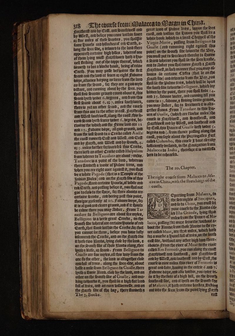 Moꝛtheaſt and by Cal, and South welt and by Mlelſt, and beloꝛe you tome within foure ſome Houels and hillockes ol red Earth, a- long the Sea fide, ¢ inward to the land there appeareth tertaine high hilles, whereol one of them lying moſt Poꝛzthward bath a Ho⸗ uell ſtriking out o the toppe thereof, which ſermeth to bee a blocke boule, being ol redde Earth. Vou map paſſe bet werne the firſt 4 and and the land at ſeuen oꝛ eight Fadome derpe, alwaies keeping as farre frei the land as from the Sand, for they are agadmple diſtant, and running about by the Sea, pou chall find Sandie ground round about it, this Sand lpeth vnder 6. degrees, and from this Grit Sand about 6.02 7. miles ſouthward, there is yet an other Sand, andthe courte from this one to the other is eaſt, Poꝛtheaſt and Ml elt ſouth welt, along the coaſt this ſe⸗ cond Sand lyeth ſcarte vnder 6. degrees, be⸗ twerne the which and the Firme land are 12 and 13. Fadome derpe, all god ground, and the coaſt runneth Catt and Melt, and Catt oꝛ 5. miles further loꝛ ward fro this Creke, therelicth an other Creeke called Hulpulam from whence to Tanadare are about 7miles. Tanadare is à point of the land, whereon when pou are right ouer againſt it, pou ſhall {ee a white Pagode (that is a Temple of the Indian Idoles) and on the orth lide of this goe to cloſs to the ſhoꝛe, foꝛ there abouts are certaine Sands, and beeing paſt this point, then goe pꝛeſently at 20. Fadome deepe, foꝛ it is al god and cleare ground, and il it chould be calme there pou map Anker, From Taz nadare fo Belliguon are about fixe myles, Belliguon tsa verie great Creeke, on the South ſide wherol are certainelhouels of red Earth, that ſtand within the Creeke foꝛ that pou cannot fee them, before pou haue fully diſcouered the Creeke, and on the Porth lide it bath two IJlands, lping cloſe by the land, ¢ on the South ſide of thoſe Jlands along, ther lyelh a Rille, op Sand. From Belliguon to Gualle are fine myles all this way from the one fo the other, the land is altogether cloſe and lull of trees, along the Sea rfide, about halle a mile from Belliguon to Cualle, there lyeth a ſtonie Sland, cloſe by the land, and an other on the South ſide ol Gualle, and ma⸗ king towards it, pou ſhall {ee a high flat land full of trees, and an euen wilderneſlſe, and on the Moꝛth ſide ol the bap, there ſtandeth a The 3, Booke. „„ great umd of Palme trers, bppon the Sed coaſt, and within the Mauen pou hall ſee a white boule, which is a fmall Chappell ol the Virgin Marie, patting from Belliguon to Gualle (and comming right againſt this point) on the South fine towards the Bap, pou muſt put to Sea ward thereby to Hunne a Hand wheron pou ſhall (ce the Sea bꝛeake, and to Anker pou thal runne Porth ¢ Poꝛth Hozthweſt, in ſuch manner that vou max al⸗ Wales fe certaine Cliffes (that lie on the Poꝛth lide) and inwards from the Bap, pou chall {ee the Palme trees, which will be bport the ſouth fine towards Belliguon, Which lap hidden by the point, there pou thal finde 1 4. and 15. fadome water, and running till pou come to 13. fadome, t finding fandie ground, vou may Anker, fo2 to Deaward it is alto; gether ſkones. rom Tanadare to this bas uen af Gualle, (which are twelue miles) the courte is Moꝛthwelk, and Southealk, and Poꝛthweſt and by Melt, and ſoutheaſt and by Eaſt, this Hauen of Gualle lieth vnder 5. coatk, vou ſaple about the Poꝛtingalles Fort called Golumbo, this courſe J bauealteabp fufficientlp declared, in the Pauigation from Malacca to India, therefoze it is needleſſe here ta be rehearled. The 20. Chapter. The righr courſe from Malacca to Ma- cau in China, with the ſtretchings of che coaſts. 77 lacca, paſſing(foꝛ moze ſeturitie) without a⸗ bout the lands: ir om thoſe Jlands to the rye uer called Muar, are thzee miles, which hath for a marke a Youel full of tres, on the fouth eaſt fide, without any other high land there- called Rio Fermoſo, you run along the coaſt Moꝛthweſt and loutheaſt, and Moꝛthwell and by Welk, and loutheaſt and by Cat, the courte is nine miles this riuer ol Fer moſo is great and faire, hauing in the entrie 6. and 7. Fadome deepe, and alſo within, pou enter tr. to it by the fte ola high bill, on the South ſoutheaſt ſide, and it lpeth on the South fine ol Malacca, it hath tertaine bankes, ſticking out into the Sea from the point lying Porth ; eaſt a Jantan Bhares Quint Tale het beat thett p