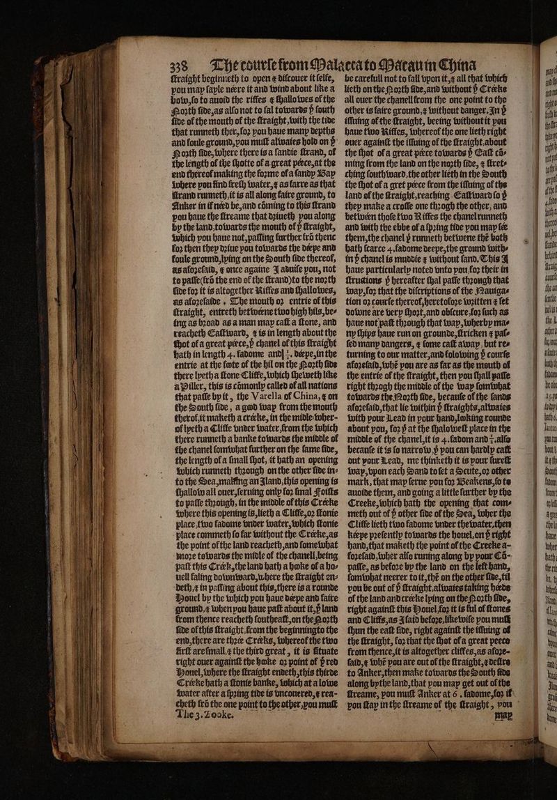 ſtraight beginneth fo open &amp; dilcouer it ſelle, vou map faple nere it and wind about like a bow, ſo to auoid the riffes &amp; ſhallo wes of the Moꝛth ſide, as alfo not to fal towards P ſouth fide of the mouth of the ſtraight, with the tide that runneth ther, loꝛ vou haue many depths and foule ground, vou muff alwaies hold on ß Poꝛth ſide, where there is a landie ſtrand, of the length of the ſhotte of a great peece, at the end thereof making the forme ola ſandy Bay where pou lind freſh water, E as larre as that itrand runneth, it is all along faire ground, to Anker in ik nerd be, and cõming to this ſtrand pou haue the ſtreame that dꝛiueth pou along by the land, towards the mouth ol ö ſtraight, Which pou haue not, palling further fro thenc fo2 then they dꝛiue pou towards the derpe and foule ground, lying on the South fide thereof, As alozeſaid, t once againe J aduiſe pou, not to pafie(frd the end of the ſtrand) to the noꝛth fide fo? it is altogether Rifles and ſhallowes, as aloꝛeſaide. The mouth o2 entrie of this Itraight, entreth betweene two high hils, be⸗ ing as bꝛoad as a man may caſt a Tone, and reacheth Eaſtward, &amp; is in length about the hot of a great piece, p chanel of this ſtraight bath in length 4. fadome and] +. derpe, in the entrie at the fote of the bil on the Moth five there lyeth a ſtone Cliffe, which ſheweth like a Piller, this is comontp called of all nations that paſſe by it, the Varel la of China, ę on the South lide, a god wap from the mouth therol it maketh a creeke, in the midle wher· ol lyeth a Cliffe vnder water from the which there runneth a banke towards the middle ol the chanel ſomwhat further on the fame fide, the length ol a ſmall ſhot, it hath an opening which runneth thꝛough on the other fide in⸗ to the Sea, malfing an Jland, this opening ts ſhallow all ouer, ſeruing onlp fo2 imal Foiſts to paſſe though, in the middle of this Crerke where this opening is, lieth a Cliffe,o2 ſtonie place two fadome vnder water, which ſkonie place commeth fo far without the Crecke, as the point of the land reacheth and ſome what moꝛe towards the midle of the chanell, being pat this Crerk, the land bath a boke ol a ho⸗ uell faling downward, where the ſtraight en⸗ deth, x in palling about this, there is a rounde Houel by the which pou haue derpe and faire ground. &amp; when pou haue paſt about it, p land fide of this ſtraight from the beginningto the end, there are thece Creeks, whereol the two firft are ſmall e the third great, it is fituate right ouer againſt the boke oz point of pred Mouel, where the ſtraight endeth, this thirde Creckehath a ſtonie banke, lohich at a lowe water alter a ſpꝛing tide is vncouered, &amp; rea · cheth fra the one point to the other. au muſt The 3. Tooke. be carefull not to fall vpon it, æ all that which lieth on the Mozth nde, and without b Creeke all ouer the chanell from the one point to the other is faire ground, x without danger. In d iſſuing ol the ſtraight, beeing without it pou haue two Nifles, whereol the one lieth right ouer againſt the illuing of the ſtraight. about the thot ol a great perce towards p Call cõ⸗ ming from the land on the noꝛth fide, ſtret⸗ ching ſouthward, the other lieth in the South the thot of a gret perce from the iſſuing of the land of the ſtraight, reaching Eaſtward fo ß they make a croſſe one thꝛogh the other, and between thoſe two Rifles the chanel runneth and with the ebbe of a ſpꝛing tide you may fe them, the chanel y runneth betwene the both bath ſcarce 4. fadome deepe, the ground with⸗ in ß chanel is muddie ¢ without land. This A haue particularly noted vnto pou, fo their in ſcructions p hereafter thal paſſe thꝛongh that Wap, loz that the diſcriptions of the Mauiga⸗ tion 02 courſe thereof, heretoloꝛe wꝛitten a fet dolune are very ſhoꝛt, and obſcure, ſoꝛ ſuch as haue not paſt thꝛough that way, wherby ma⸗ ny ſhips haue run on grounde, ſtricken ¢ pale fed many dangers, ¢ fome caſt away but res turning to our matter, and kolowing p courſe aloꝛeſald, tobe pou are as far as the mouth of the entrie of the ſtraight, then pou thall palſe right thꝛogh the middle of the way ſom hat towards the Moꝛth fide, hecauſe of the fands alozeſaid, that lie within ö ſtraights, alwaies with pour Lead in pour hand, looking rounde about pou, loꝛ 3̊ at the ſhalo welt place in the middle of the chanel, it is 4. fadom and z. alſo becauſe it is fo narrow. pᷣ pou can hardly caſt᷑ dut pour Lead, me thinketh it is pour ſureſt wap, vpon each Sand to ſet a Scute, oꝛ other mark, that map ſerue pou fo2 Beakens, ſo to auoide them, and going a little further by the Creeke, which hath the opening that com⸗ meth out of p other fide ol the Sea, tuber the Cliffe lieth two fadome vnder the water, then ktepe pꝛeſentiy towards the houel on p right hand, that maketh the point ol the Creeke a- fozefatd tober alſo runing along by your Cõ⸗ uu as befo2e by the land on the leſt hand, omwhat neerer to it, thẽ on the other ſide, til vou be out of pᷣ ſtraight. alwaies taking bade ol the land and creeke lying on the Moꝛth five, right againſt this Houel foꝛ it is ful of ſtones ſhun the eaſt fide, right againſt the iſſuing ol the ſtraight, fo2 that the thot ofa great peeco from thence, it is altogether cliffes,as afoꝛe- faid,¢ whẽ pou are out of the ſtraight, ⁊ deſire to Anker, then make towards the South fide along bythe land, that you map get out ol the 5