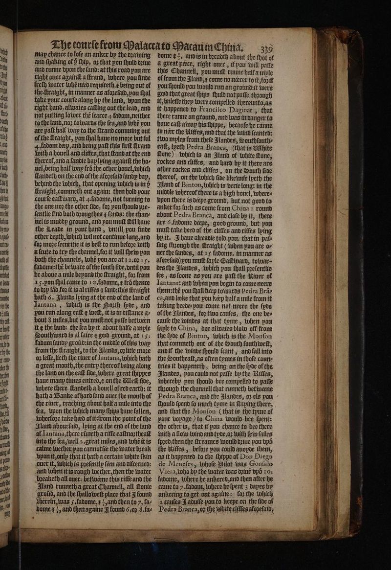———a — may chance to loſe an anker bp the dꝛawing and runne vpon the ſand: at this road pou are right ouer againſt a ſtrand, where pou finde freſh water whẽ nerd requireth,¢ being out of the ſtraight, in manner as afozefaid,pou thal take pour courſe along by the land, vpon the right hand, alwaies caſting out the lead, and not putting lower the ſcarce 4 fadom, neither to the land, noꝛ towards the ſea, and whẽ you are pall. hall wap to the ſtrand comming out of the ſtraight, you Hal haue no move but ful 4. ladom deep, and being paſt this firſt rand with a houell and cliffes, that ſtand at the end thereof, and a ſandie bay lying againſt the ho⸗ uel, being hall way frs the other houel, Which Harideth on the end ofthe aloꝛelaid landy bay, behind the which, that opening which is in p ſtraight, commeth out again: then hold pour courte eaſtward, at 4. fadome, not turning ta the one noꝛ the other fide, loꝛ pou ſhould pre- ſentlie find both dꝛougthes ¢ lands: the chan⸗ nel is muddy ground, and pou mutt till haue the Leade in pour hand, vntill pou finde other depth, which wil not continue long, and fo2 moze ſecuritie it is beſt to run before with a ſcute to trp the channel, foꝛ it will he pou both the channels, tobe pou are at 12.02.15, kadome:thẽ beware ofthe ſouth ſide, vntil pou be aboue a mile bepond the ſtraight, foꝛ from 15. you ſhal come to 10. fadome, ¢ fro thence to dꝛp lãd foꝛ it is al rifles ¢ ſand:this ſtraight Hath 6. Jlands lying at the end of the land ol Jantana , which is the Noꝛth ſyde, and pou run along eaſt ¢ well, it is in diſtance a⸗ bout 8 miles but pou muſt not paſſe betwern it ¢ the land: the fea by it about halfe ample South ward is al faire æ god ground, at . fadom fandp groũd: in the middle ol this way from the ſtraight, to the Jlands, oꝛ litle moze oz leſle, lieth the riuer of Iantana, which bath a great mouth, the entry thereof being along the land on the eaſt five, where great ſhippes haue manp times entred, x on the Melt fide, where there ſtandeth a houell ol red earth: it hath a Banke ol hard ſand ouer the mouth of the riuer, reaching about hall a mile into the fea, bpon the which manp ſhips haue fallen, wherloꝛe take herd ol it: from the point ol the Iland aboueſaid, lying at the end ol the land of Iantana, there rũneth a riffe eaſtnoꝛtheaſt into the ſea, well 2. great miles, and tobe it is calme wether you cannot ſe the water bꝛeak vpon it, only that it hath a certain white ſkin ouer it, which is pꝛeſently fen and diſcerned: and when it is rough wether, then the water bꝛeaketh all ouer⸗ betwerne this riſte and the Sland runneth a great Channell, all tonte groũd, and the ſhalloweſt place that J found therein, was 5. fadome, , and then to 7, fae 339 dome ta, and is in bꝛeadth about the ſhot of a great peece, right ouer, ik pou will palle this Channell, pou muſt rimme hall a mple of from the Aland, ⁊ come no nerrer to it. foꝛ tf pou ſhould you would run on ground:it were Sod that great hips ſhuld not paſſe through if, vnlelle they were tompelled thereunto, as it happened to Franciſco Daginar, that there ranne on ground, and was in danger to haue call away his ſhippe, becauſe he ranne fo neer the Niffes, and that the wind ſcanted: two myles from theſe Jlandes, Southſouth⸗ eaſt, lyeth Pe dra Branca, (that is Mhite ſtone) which is an Bland of white fone; rockes and cliffes, and hard by it there are other rockes and cliffes, on the South five thereof, on the which fide like wiſe lyeth the land of Binton, which is verte long: in the middle whereol there is a high houel, wheres vpon there is derpe ground, but not good to anker fo2 ſuch as come from China: round about Pedra Branca, and cloſe bp it, there ave 6. fadome derpe, good ground, but per muſt take heed of the cliffes and rifles lying by it. J haue alreadie told pou, that in paw ſing thꝛough the ſtraight ( when pou are o⸗ uer the ſandes, at 15 fadome, in manner as aloꝛeſaid) you mutt faple Caſtward, toivar- des the Jlandes, which pow ſhall pꝛeſentlie ſee, as ſoone as pou are paſt the Riuer ol Iantana: and when pou begin to come neere them:thẽ pou ſhall keep towards Pedra Brae ca, and loke that pou keep hall a mile from it taking heede / you come not neere the ſyde of the Jlandes, for two cauſes, the one bes cauſe the windes at that tyme, when vou ſaple to China, doe alwaies blow off from the ſyde of Binton, which is the Monfon that commeth out of the South ſouth welt, and if the winde ſhould ſcant, and fall into the Southealſt, as often tymes in thoſe coun⸗ tries it happeneth, being on the ſyde ol the Ilandes, vou could not paſſe by the Rifles, whereby pou ſhould bee compelled to paſſe through the channell that runneth betweene Pedra Branca, and the Jlandes, oꝛ els pow ſhould ſpend fo much tyme in Taping there, and that the Monſon (that is the tyme ol pour voyage) to China would bee ſpent⸗ the other is, that if pou chance to bee there with a flow wind and tyde, oꝛ with le lw ſailes ſpꝛed. then the ſtreames would dꝛiue pou vpõ the Niffes, before pou could auopde them, as it happened to the ſhippe ol Don Diego de Meneſes, whoſe Pilot was Gonſalo Viera, who by the water was dꝛiuẽ Spo 10; ladome, where he ankered, and then alter he came to 7. fadom, where he ſpent 3 dapes by ankering to get out againe: fo2 the which 2 cauſes I aduiſe vou to keepe on the fide of Pedra Branca, a; the White clitles afozeſaid,
