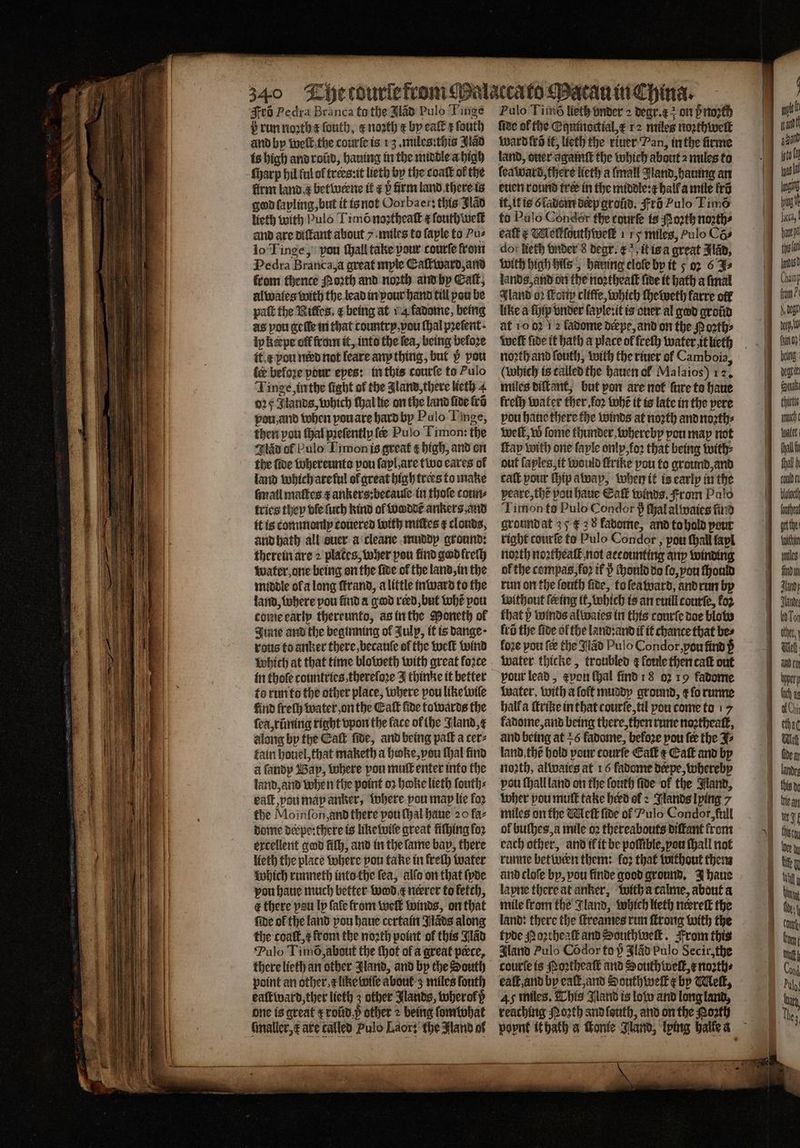 b run noꝛth e ſouth, enoth e by eaſt z ſouth and by welt the courſe is 13. miles: this Jad is high and rod, hauing in the middle a high ſharp hil ful of trees:it lieth by the coaſt of the firm land a betwwerne ik ¢ v firm land there is god lapling, but it is not Oorbaer: this Bad lieth with Pulo Timõ noꝛtheaſt ¢fouth welt and are diſtant about 7 miles to faple to Pus lo Tinge, pou ſhall take pour courſe from Pedra Branca, a great mple Eaſtward, and from thence Porth and north and by Cat, alwaies with the lead in pour hand till pou be paſt the Rifles, ¢ being at 14 fadome, being as pou geile in that country, vou (al prefent- ipkepe off from it, into the fea, being before it. pou need not leare any thing, but v pou ler beloꝛe pour eyes: in this courſe to Pulo Tinge, in the fight of the land, there lieth 4 025 Jlands, which ſhal lie on the land five fro pou, and when vou are hard by Pulo Linge, then pou thal pꝛeſently fe Pulo Timon: the wav of Pulo Timonis great ¢ high, and on the five whereunto pou fapl are two cares of land tobichareful of great high trees to make ſmall maſtes ⁊ ankers:becauſe in thoſe coun⸗ tries they ble ſuch kind ol woddẽ ankers and it is commonly couered with miſtes &amp; clouds, and hath all suer a cleane muddy ground: therein are 2 plates, wher pou lind good freſh water, one being on the fide of the land, in the middle ol a long ſtrand, a little inward to the land, where pou find a god reed, but whẽ pou come early thereunto, as in the Moneth ol June and the beginning of Julp, it is dange · rots to anker there, becauſe of the weſt wind Which at that time bloweth with great force in thole countries, thereloꝛe thinke it better to run to the other place, where pou like wile find freſh water, on the Eaſt fide towards the ſea, rũning right vpon the face of lhe Jland, along by the Eaſt fide, and being pall a cer⸗ fain houel, that maketh a heoke, vou thal find a ſandy Bay, where pou muſt enter into the land, and when the point 02 hoke lieth fouth: kaſt, pou may anker, where pou map lie fo2 the Moinſon, and there pou ſhal haue 20 faz dome derpe:there is likewile great fithing for excellent god filh, and in the lame bap, there lieth the plate where pou take in freth water which runneth into the fea, alſo on that ſyde you haue much better wood e neerer to fetch, t there pau ly ſale from welt winds, on that ſide of the land pou haue certain Jlads along the coatt,¢ from the noꝛth point of this lad Pulo Timõ, about the thot of a great pœce, there lieth an other Jland, and by che South point an other. like wiſe about z miles ſouth eaſtward, ther lieth 3 other Jlands, wherok ß one is great rbũd p other 2 being fomivhat ſmaller, x are called Pulo Laor: the Aland of Aes 0 ſide of the Eguinoctial, x 12 miles noꝛthwelt ward fra it, lieth the riuer Pan, in the firme land, over againſt the which about 2 miles to ſeaward, there lieth a (mall Aland, hauing an euch round tree in the middle: hall a mile kr it, it is õladom deep roid, Fro Pulo Timõ to Pulo Condor the courte is oath noꝛth⸗ eaſt x Meltſouthweik 1 15 miles, Pulo Cas dor Ref) vnder 8 degr. x it is a great Flap, with high hils, harung clofe by it 5 oz 6 Fs lands, and on the noꝛtheaſt five it hath a final Gland oꝛ Koti cliffe, which ſheweth farre off like a ſhip vnder ſayle:it is ouer al god groũd at 10 0 2 fadome derpe, and on the P oꝛth⸗ welt fide it hath a place ol freſh water it lieth noꝛth and ſouth, with the riuer ol Camboia, (which is called the hauen ol Malaios) 12. miles diſtant, but von are not ſure to haue frefh water ther. foꝛ whẽ it is late in the pere vou haue there the winds at noꝛth and noꝛth⸗ weſt, w fome thunder whereby pou map not ſtay with one faple only, koꝛ that being with⸗ out ſayles, it would ſtrike pou to ground, and caſt pour ſhip away, when it is early in the peare, thẽ pou haue Eaſt winds. From Palo Timon to Pulo Condor > ſhal alwaies find groundat 37 € 3 8 favome, and to hold pour right courſe to Pulo Condor, pow ſhali fapl noꝛth noꝛtheaſt not accounting any winding of the compas, foꝛ if iᷣ ſhould do fo, vou ſhould run on the ſouth ſide, to ſeaward, and run by without ſering it, which is an euill courſe, fo2 that p winds alwaies in this courſe doe blot lr the five of the land:and il it chance that bes fore pou fe the Jlãd Pulo Condor, you find p water thicke, troubled g loule then caſt out pour lead, even ſhal find 18 0219 fadome Water, with a ſoft muddy ground, r lo runne hall a ſtrike in that tourſe, til pou come to 17 fadome, and being there, then rune noꝛthealt, and being at £6 fadome, beloꝛe pou fee the J⸗ land the hold your tourſe Calk æ Catt and by noꝛth, alwaies at 16 fadome derpe, whereby pou ſhall land on the ſouth fide of the Jland, tober pou muſt take herd of ? Nands lying 7 miles on the Welk fide of Pulo Condor, full ol buſhes, a mile oꝛ thereabouts diſtant from cach other, and il it be polſible, pou hall not runne betineen them: fo: that without them and cloſe by, pou finde good ground. J haue layne there at anker, with a calme, about a mile fromthe Gland, which lieth nevrett the land: there the ſtreames run ſtrong with the tyde Noꝛtheaſt and Sauth welt. From this Gland Pulo Codor to p Fad Pulo Secir, the courte is Noꝛtheaſt and South welk, x noꝛth⸗ ealt, and by eaſt, and South welk z by Welk, 45 miles. This Jland is low and long land, reaching Noꝛth and ſouth, and on the Porth f are Wing a4 ne Sabi thivte mucht let Ayal i fhall babe fachen get the fait leg Jandy Tha Wo Tor other, Nel erh lach e ethad this dr Mean
