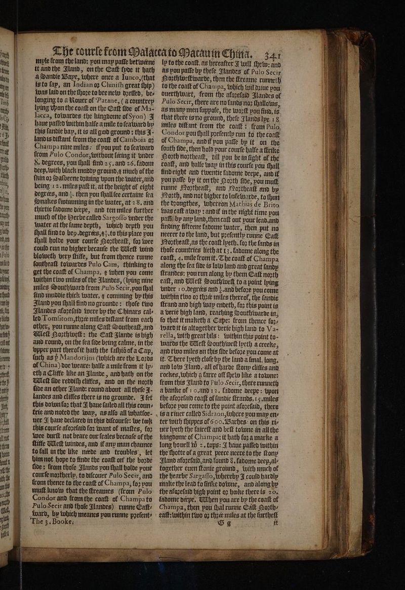 myle from the land: pou may paſle betwærne it and the Jland, on the Eatk ſpde it hath a Sandie Wape, where once a Iunco, (that is to fap, an Indian oz Chinith great ſhip) was laid on the ſhoꝛe to bee new dꝛelled, be⸗ longing to a Roner ol Patane, (a countrep lping vpon the coatk on the Eaſt five ol Ma- lacca, towardes the kingdome of Syon) J haue patted within halle a mile to ſea ward by this fandie bap, it is all god ground: this J land is diſtant from the coaſt of Camboia oꝛ Champa nine miles: il vou put to ſeaward from Pulo Condor, without {eing it vnder 8. degrees, you ſhall find 2 5. and 26. fadom deep, with black muddy ground e much of the ſkin oꝛ Saſbeene dꝛiuing vpon the water, and being 12. miles paſt it, at the height ol eight degrees, and then pou ſhall (ee certaine fea Snakes ſwimming in the water, at 2 8. and thirtie kadome deepe, and ten miles further much ol the Herbe called Sargoſſo vnder the water at the ſame depth, which depth pou Hall find to beg. degrees, ; to this place pou ſhall holde pour courſe Noꝛtheaſt, for wee could run no higher becauſe the Welk wind bloweth berp thiffe, but from thence runne foutheatt towardes Pulo Cam, thinking to get the coaſt of Champa, ¢ when pou come within two miles ol the Jlandes, (lying nine miles Southward from Pulo Secir, you thal find muddie thick water, ¢ comming by this Iland pou ſhall find no grounde: thofe two Jlandes afoꝛeſaid were by the Chinars cal⸗ led Tomſitom, thꝛeꝭ miles diſtant from each other, you runne along Eaſt Southeaſt, and Melt Poꝛthweſt: the Cat Jlande is high and round, on the ſea ſide being calme, in the bopper part therofit hath the faſhib of a Cap, {uch as P Mandori jns which are the ods of China) doe weare: halle a mile from it ly: eth a Cliffe like an lande, and hath on the leſt fide reddith cliffes, and on the noꝛth fide an other Aland: round about all theſe J. landes and cliffes there is no grounde. J {ef this do won loꝛ that J haue ſailed all this coun⸗ trie and noted the wap, as alſo all whatſoe⸗ ner J haue declared in this diſcourſe: we took this courte akoꝛeſaid for want ol maſtes, fo2 Wee durſt not beare our ſeales becauſe of the Kiffe Meſt windes, and il anv man chaunce to fall in the like nerde and troubles’, let him not hope to finde the coaſt on the boꝛde fide: krom thole Jlands pou ſhall holde pour courſe noztherly, to diſcouer Pulo Secir, and from thence to the coaſt of Champa, foꝛ pou muſt know that the ſtreames (from Pulo Condor and from the coatt of Champa fu Pulo Secir and thoſe Jlandes) runne Caſt⸗ Ward, by which meanes pou runne pꝛeſent⸗ The 3. Booke. ly to the coalt, as hereafter I will thet: and as pou palle bp theſe Jlandes of Pulo Secir Moꝛthweſtwarde, then the ſkreame runneth to the coaſt of Chanipa, Which wil dꝛiue you duerthwart, from the aloꝛeſald Jlandes of Pulo Secir, there are no {ands no (hallows, as many men ſuppole, the woꝛſt you find. is that there is no ground, theſe Jlands lye 18 miles diſtant from the coaſt: from Pulo. Condor pou ſhall pꝛeſently run to the coaſt of Champa, and it pou paſſe by if on the ſouth fide, then hold pour courſe halle a firike North northeatk, till you be in fight of the coaft, and halle wap in this courte pou thall kind eight and twentie favome deepe, and if pou paſſe by it on the Poꝛth fide, you mutt runne Noztheaſt, and Noꝛtheaſt and by Noꝛth, and not higher to lole warde, to ſhun the dꝛougthes, whereon Mathias de Brito Was call away: and il in the night time you paſſi by any land, then caſt out pour lead, and finding fifteene kadome water, then put no neerer to the land, but pꝛeſently runne Call Noꝛtheaſt, as the coaſt lpeth. fo2 the ſands in thofe countries lieth at 13. fadome along the cpaſt, 4. mile from it. The coalt of Champa along the fea fide is lolo land and great ſandy ſtrandes: you run along by them Eat noꝛth eat, and Wet Southlwelt to a point lying vnder 10. degrers and a. and beloꝛe pou come within two oꝛ thee miles thereof, the fannie ſtrand and high way endeth, loꝛ this point is à verie high land, reaching Southwarde in, fo that it maketh a Cape: from thence loꝛ⸗ ward it is altogether verie high land to Va⸗ rella, with great hils: within this point to- wards the Welt South weſt lyeth a creeke, and two miles on this ſide beloꝛe you come at it. There lpeth cloſe by the land a ſmal, long. and low Jland, all ot harde ſtony cliffes and rockes, which a karre off ſhew like a towne: from this Jland to pulo Secir, there runneth à banke of 10. and 12. fadome deepe: vpon the afozefatd coaſt of ſandie ſtrands. 5. miles befove pou come to the point aloꝛeſaid, there ter with ſhippes of ooo. Barhes on this riz uer Ipeth the fairelt and belt towne in all the kingdome ol Champa: it hath fora marke a long houell to 2. tops: I haue paſſed within the ſhotte of a great peece neere to the ſtony Gland afoꝛeſaid, and found 8. ladome deep, al⸗ together euen forte ground, with much of the hearbe Sargaſſo, whereby J could hardly make the lead to ſinke do lone, and along by the afaꝛeſaid high point oꝛ hake there is 20. ladome derpe. Muhen vou are by the coaſt of Champa, then pou thal runne Eaſt Moꝛth⸗ eaſt: within two oz he miles at the Wehe G g ;