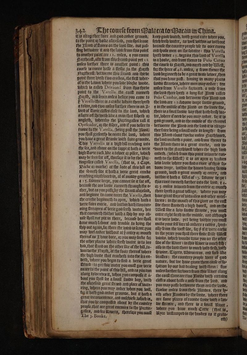 {tis altogether faire and god anker ground. to the point oꝛ bake aloꝛeſaid, pou ſhal leaue the Illand of ſtones on the land five, not pals ſing betwerne it and the land: from this point to another point are 12. miles, € pou runne Poꝛtheaſt, and from this lecond point pet 12 miles further there is another point: this courte is runne halle a ſtrike to the oath Noꝛtheaſt: bet weene this ſecond and thirde point there lyelh two creebes, the tirſt wher⸗ ol is the bauen where pou lade blacke tude, Which is ralled Deiraon: from this thirde N ath, and leuen miles before pou come to 5 Varella there is a crete where there lyeth à town, and two miles further there is an J⸗ land of fonie cliffes cloſe to the land, which à karre off ſheweth like a man that fiſheth oꝛ angleth, whereby the Poꝛtingalles call it runne to the Varella, (being paſt the Jland) pou ſhall pꝛeſently be neere the land, where vou haue a great ſtrande with faire grounde. This Varrella is a high hill reaching into the ſea, and aboue on the toppe it hath a verie high ſtonie rock like a tower oꝛ piller, which map be feen far off, therfoze it is by the Boꝛ· kingalles called Varclla, (that ts, a Cape, Backe oz marke) at the fte of this hill on the South five it hath a verie great creeke reaching noꝛth ward in, al ol muddy ground, 4 15. ladome deepe, pou cannot ſer it far off, becauſe the one lande runneth thꝛough the o⸗ ther, but as pou patie by the rand aloꝛeſaid, and beginne to come neere the Varella, then the creeke beginneth to open, which hath a verie faire entrie, and within hath two run⸗ ning ſtreames ol verie god freth water, hee that commeth thither with a ſhip by my ad⸗ uile hall not put in there, becauſe bee thall haue much labour and trouble to bꝛing the ſhip out again, foꝛ there the wind is ſcant: ou map wel anker without at 6 entry oꝛ mouth thereof as J haue done, oꝛ pou may ſeeke for the other places where frech water is ta bee had, that ſkand on the other five of the hill, to wards the Moꝛth, at the foote thereof where the high lande that reacheth into the fea en · deth, where pou begin to find a verie great rand ta get this water you mult goe verie neare to the point of this hill, and as you run along totwardes tt, when you compalle it a- the aloꝛeſaid great ſlrand and place of wate⸗ ring, tohere-pou may anker when pou Will, . fo2 it hath god anker grounde, but it hath a great inconuenience, and miſchiele, which is, that pou lie tompaſled about by the country people, that are great enemies to the Poꝛtin⸗ galles, and ſea Rouers, therefore vou muſt The 3. Booke. i fetch frelh water, as well within as without becauſe the country people vſe to auer runne and ſpoile men on the ſodaine this Varella lyeth onder 13. degrers this land of Varella is a hooke, and krom thence to Pulo Cutuo the courſe is Noꝛth, and noꝛth and by leit, foꝛ the {pace of 48. miles, from thence the land beginneth to be a great deale lower, then that pou haue pak, hauing in many places ſandie ſtrandes, where men map anker: ten miles from Varella foꝛward, a mile from the land there lyeth a long flat Jland called Pulo Cambir, and betwerne this Jland and the land are 1 2. fadome deepe ſandie ground, € in the middle of the Aland on the lande five, there is a ſmal ſandie bay that bath freſh wa⸗ ter, where il need be vou may anker, loꝛ it is god ground, and in the middle of the channel betweene the Jland and the land it is altoge⸗ ther kaire being a ſmall mile in length: front this Illand about twelue miles Poꝛthward, the land maketh a point, and from thence to the Illand there is a great creeke, and ine ward to the Noꝛthweſt where the high land endeth, ( which from this point in warde rune neth to the Melt) it is an open o2 bꝛoken low lande where pou find a riuer of thie fas dome deepe, within the hauen hauing landie ground, with a great mouth oꝛ entrie, and within it hath a Wel of 13. fadome deepe: this riuer runneth further into the land, ¢ 4. 2 5· miles inivard from the entrie oꝛ mouth there lyeth a great village, where pou map haue great ſtoꝛe of vicualles and other netel⸗ ſaries: in the mouth of this luer on the eat five there ſtandeth a high houell, and on the Melt fide a low ſandie ſtrande, vou mull enter right forth in the middle, and although it is verie wide, pet being within pou mutt make pour fel ſure w ankers ¢ cables, ſpeti· ally from the weſt fine, fo2 p il it were earlie in the peare pou ſhall there finde ſtite Mell winds, which woulde dꝛiue pou on the other fide of the River s in this River is much lilſh: alfo in the land there is much wolld fleth, with Swine, Tigers, Rbinocerog, and ſuch like beaſtes: the countrep people were ok god nature, but we haue giuen them caule of ſu⸗ ſpition by our bad dealing with them: ſiue miles further foꝛ ward from this Riuer along the coaſt there are two Jlands with certaine cliffes about halle a mile from the land, and pou map pale betweene them and the lande. twelue miles from theſs Jlandes, there ly⸗ are ſome places of rounde lande with a fans die ſtrande, and there is a finall Niuer where pou haue much Catte (that is, Nyce vnſtamped in the huskes as it grow⸗ eth)