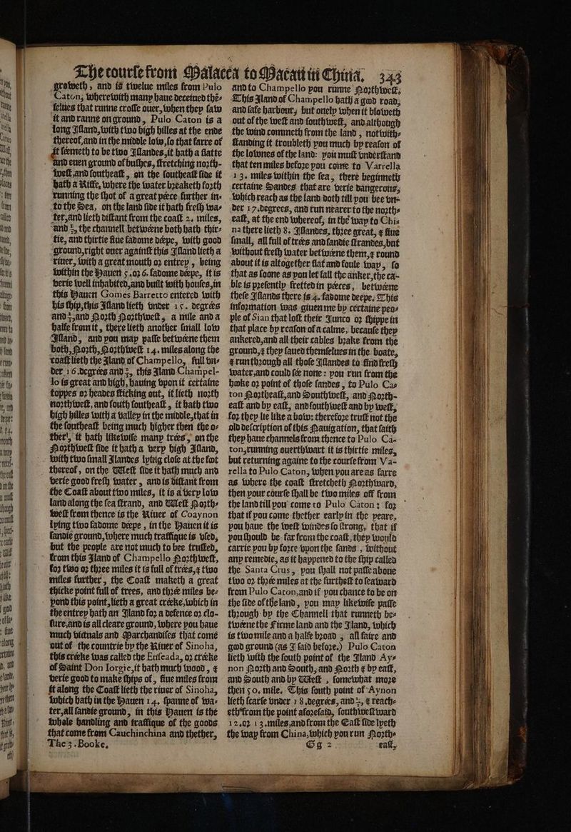 when ie fy fant tz an Sens groweth, and is twelue miles from bulo Caton; wherewith many haue deceined thẽ⸗ ſelues that runne crofle ouer, when they ſaw it and ranne on ground, Pulo Caton is a long Illand, with two high hilles at the ende thereol and in the middle low, ſo that farre of it ſermeth to be two Illandes, it hath a flatte well, and ſoutheaſt, on the ſouthealt fine it bath a Rille. where the water bꝛeaketh forth running the (hot ol a great peece further in: ter, and lieth diſtant from the coaſt 2. miles, and 5, the channell betwerne both bath thir⸗ tie, and thirtie fine fadome derpe, with good ground, right ouer againſt this Illand lieth a riuer, with a great mouth oꝛ entrey, being within the Hauen 5. oꝛ 6. fadome derpe, it is berte well inhabited, and built with houſes, in this auen Gomes Barretto entered with his ſhip, this Alland lieth onder 15. degrees and g, and Porth Poꝛthweſt, a mile and a halle ſrom it, there lieth another mall low Illand, and pou map paſſe betwerne them both, North, Noꝛthweſt 14. miles along the toaſt lieth the Aland ol Champello, full vn⸗ der 16. degrees and , this Jland Champel- lo is great and high, hauing vpon it certaine toppes oꝛ heades ſticking out, it lieth noꝛth noꝛthweſt, and fouth louthealt, it bath two high hilles with a valley in the middle, that in the ſoutheaſt being much higher then the o⸗ ther, it bath like wiſe manp trers, on the Porth lwelk five it hath a verp high Aland, with two fmall Jlandes lping cloſe at the fot thereof, on the Melt five it bath much and verie good freſh water, and is diſtant from the Coaſt about two miles, it is a very low land along the fea ſtrand, and Welk Mozth⸗ well from thence is the Riuer ol Coaynon lving two fadomte deepe , in the Hauen it is landie ground, where much traffique is vſed, but the people are not much to bee truſked, trom this Jland of Champello oꝛthweſt, fo2 tivo oꝛ thꝛee miles it is full of trees,¢ two miles further, the Coa maketh a great thicke point full of trees, and thꝛer miles be⸗ pond this point, lieth a great crecke, which in the entrey bath an Bland for a defence oꝛ clo- ſure, and is all cleare ground, where pou haue much victuals and Marchandiſes that come out ol the countrie by the Riuer of Sinoha, this creeke was called the Enfeada, oʒ crke of Saint Don Iorgie, it bath much wood, € berie good to make ſhips of , fiue miles from it along the Coaſt lieth the riuer of Sinoha, wbich bath in the Hauen 14. ſpanne of wa⸗ ter, all ſandie ground, in this Hauen is the whole handling and fraffique of the goods that come kram Cauchinchina and thether, The 3. Booke. and to Champello pou runne Noꝛthwelk⸗ This land ot Champello hath a god road, and fafe harbour, but onely when it bloweth out ol the weft and ſouthweſt, and although the wind commeth krom the land, notwith⸗ ſtanding it troubleth you much by reaſon of the lownes ol the land: pots mut vnderſtand that ten miles before pou come to Varrella 13. miles within the fea, there beginneth certaine Sandes that are verie dangerous, which reach as the land doth till you bee vn der 17. degrees, and run nearer to the noꝛth⸗ eaſt, at the end thereof; in tbe way to Chi⸗ na there lieth 8. Illandes. thice great, ¢ fiue ſmall, all full of trees and ſandie ſtrandegs, but without freſh water betwerne them, e round about it is altogether flat and foule wap, fo that as ſoone as pon let fall the anker, the ca· ble is pꝛeſently fretted in peeces, betwerne theſe Illands there is 4. fadome deepe. This information was giuen me by certaine pens ple of Sian that loſt their Junco oz ſhippe in that place by reaſon of a calme, becauſe they aͤnkered, and all their cables bꝛake from the ground, t they ſaued themſelues in the boate, water, and could ſer none: pou run from the bake oꝛ point of thoſe ſandes, ta Pulo Cas ton Moꝛtheaſt, and South weft, and oꝛth eaſt and by eat, and ſouth weft and by welk, loꝛ they lie like a bow: therefore truſt not the old deſcription of this Nauig ation, that faith they bane channels from thence to Pulo Ca- ton, running suerthwart it is thirtie miles, but returning againe to the courſe from Va⸗ rella to Pulo Caton, when you are as farre as Where the coaſt ſtretcheth Hoꝛthward, then pour courſe ſhall be two miles off from that il you come thether early in the peare, vou haue the weſt windes ſo trong, that if vou ſhould be far from the coaſt, they would carrie pou by force vpon the fands , without any remedie, as it happened to the ſhip called the Santa Crus, pou ſhall not pate aboue two oꝛ thꝛer miles at the furtheſt to ſeaward from Pulo Caton, and if pou chance to be on the five ol the land, you may like wife patte thꝛough by the Channell that runneth bes twerne the Firme land and the Jland, which is two mile and a halſe bꝛoad, all faire and god ground (as J faid before.) Pulo Caton lieth with the fouth point ol the Stand Ay⸗ non oꝛth and South, and North ¢ by calf, and South and by WMeſt, ſomewhat moze then 50. mile. Chis fouth point of Aynon lieth ſcarſe vnder 18 degrees, and , € reach⸗ eth from the point aloꝛeſatd, ſouthweſlward 12,02 13. miles, and from the Catt fide lpeth the way from China, which vou run Poꝛth⸗ Og: eat,