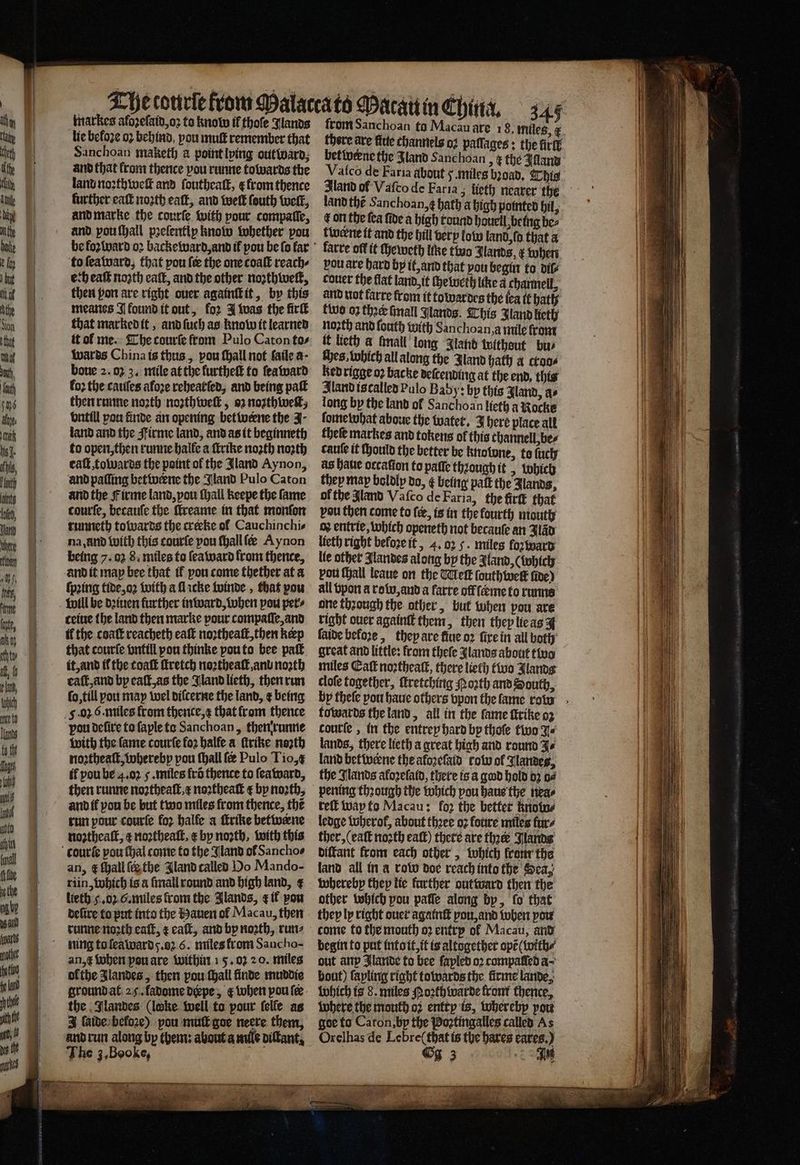 SSS Se markes afozefatd,o2 to knolw il thoſe Jlands lie befoze 02 behind you muſt remember that Sanchoan maketh à point lving out Ward, and that from thence you runne towards the land noꝛthweſt and foutheatt, from thence further eaſt nozth eaſt, and welt fouth welt, and marke the courſe with pour compaſſe, and pou ſhall pꝛeſentiy know whether pou to ſea ward, that pou fe the one coaſt reach⸗ ech eaſt noꝛth eaſt, and the other noꝛthweſt, then pon are right ouer againſt it, by this meanes J ound it out, for J was the firſt that marked it, and ſuch as know it learned it of me. The courſe from Pulo Caton tos wards China is thus, pou ſhall not fatle a- bone 2.03 3. mile at the furtheſt to ſeaward loꝛ the cauſes afoze rehearſed, and being paſt then runne noꝛth noꝛthweſt, 92 noꝛthweſt, vntill ou finde an opening bet werne the J- land and the Firme land, and as it beginneth to open, then runne halle a ſlrike noꝛth noꝛth caſt, towards the point of the Jland Aynon, and paſſing betwerne the Jland Pulo Caton and the F irme land, pou ſhall keepe the fame courſe, becauſe the ſtreame in that monſon runneth towards the crerke ol Cauchinchie na, and with this courſe pou ſhall fe Aynon and it map bee that tf you come thether at a ſpꝛing tide, oꝛ with a ſlacke winde, that pou cetue the land then marke pour compaſſe, and that courfe vntill pou thinke pou to bee paſt it, and il the toaſt ſtretch noꝛtheaſt, anu noꝛth eaſt, and by eaſt, as the Jland lieth, then run fo, till pou may wel diſcerne the land, ¢ being ‘pou deſire to ſaple to Sanchoan, then runne with the fame courſe fo2 halle a ſtrike noꝛth noꝛztheaſt, whereby pou ſhall ſer Pulo Tio,¢ if pou be 4.02 5. miles fro thence to ſeaward, then runne noꝛtheaſt, x noꝛtheaſt ¢ by north, and if vou be but two miles from thence, the run pour courſe fo halle a ſtrike betwerne noꝛtheaſt, ¢ noꝛtheaſt. æ by noth. with this an, ¢ ſhall {the Iland called Oo Mando- riin, which is a ſmall round and high land, ¢ lieth 4. oz G. miles from the Jlands, &amp; if pow deſire to put into the Hauen ol Macau, then runne noꝛth eaſt, ¢ eaſt, and by noꝛth, run⸗ ning to ſea ward y. z 6. miles from Sancho- an, when pou are within 15. oz 20. miles ofthe Jlandes, then pou ſhall finde muddie ground at 25. ladome deepe, ¢ when pou ſer the Jlandes (locke well to pour ſelle as J aide beloze) pou muſt goe neere them, and run along by them: about a mile diſtant. The 3, Booke, ſrom Sanchoan to Macau are 18. miles, there are fide channels oz paſſages: the rl bet werne the Jland Sanchoan > € the Alland land thé Sanchoan,¢ hath a high pointed bil, Lon the fea fide a high tound hauell being bes twerne it and the hill very low land, to that a farre off it ſheweth line two Jlands, x when pou are hard by it, and that you begin to dil⸗ couer the flat land it che weth like a channel, and not farre from it towardes the (ea it hath tivo 03 thee ſmall Glands. This Zand lieth noꝛth and ſouth with Sanchoan,a mile from if lieth a fall long Jland witheut bu⸗ Hes, which all along the Jland hath a ctoa⸗ ked rigge oꝛ backe deſcending at the end, this Aland is called Pulo Baby: by this Iland, a⸗ long by the land ol Sanchoan lieth a Nocke ſome what aboue the watet. J here place alt theſe markes and tokens of this thannell, be⸗ cauſe it ſhould the better be knolone, to ſuch as halie orcaſion to paſſe thzough it, which they map boldly do, ¢ being palt the Jlands, of the Aland Vaſco de Farla, the firſt that vou then come to fee, is in the fourth mouth ox entrie, which openeth not becauſe an Fao lieth right before it, 4. 02 5. miles foꝛ ward vou ſhall leaue on the Meſt ſouth welt five) all vpon a row, and a farre offſcme to runne one thꝛough the other, but when pou are right ouer againſt them, then they lie as | faide beloꝛe, they are fiue oꝛ ſixe in all both great and little: from theſe Jlands about two miles Cat noꝛtheaſt, there lieth two Jlands cloſe together, ſtretching oꝛth and South, towards the land, all in the fame ſtrike 93 courſe, in the entrep hard by thoſe two J⸗ lands, there lieth a great high and round Je land betwerne the aloꝛeſaid row of Nandes, the Nands afozelatd, there is a god hold dz od pening through the which pou haue the nea⸗ reſt way to Macau: fo2 the bettet Knots ledge Wherol, about thꝛee oꝛ foure miles fare ther, (eaſt noꝛth eaſt) there are ther Janda diſtant from each other, which lrom the land all in a row doe reach into the Sea, whereby they lie further out ward then the other which pou pate along by, fo that they ly right ouer agatnſt pou, and when pow begin to put into it, it is altogether opẽ ( with⸗ out anp Blaride to bee ſapled oꝛ compaſſed a bout) ſapling right towards the firme lande, which is 8. miles Poꝛthwarde front thence, where the mouth oꝛ entry is, whereby you goe to Caton, by the Poꝛtingalles called As Orelhas de Lebre( that is the bares cares.) Gg 3 An