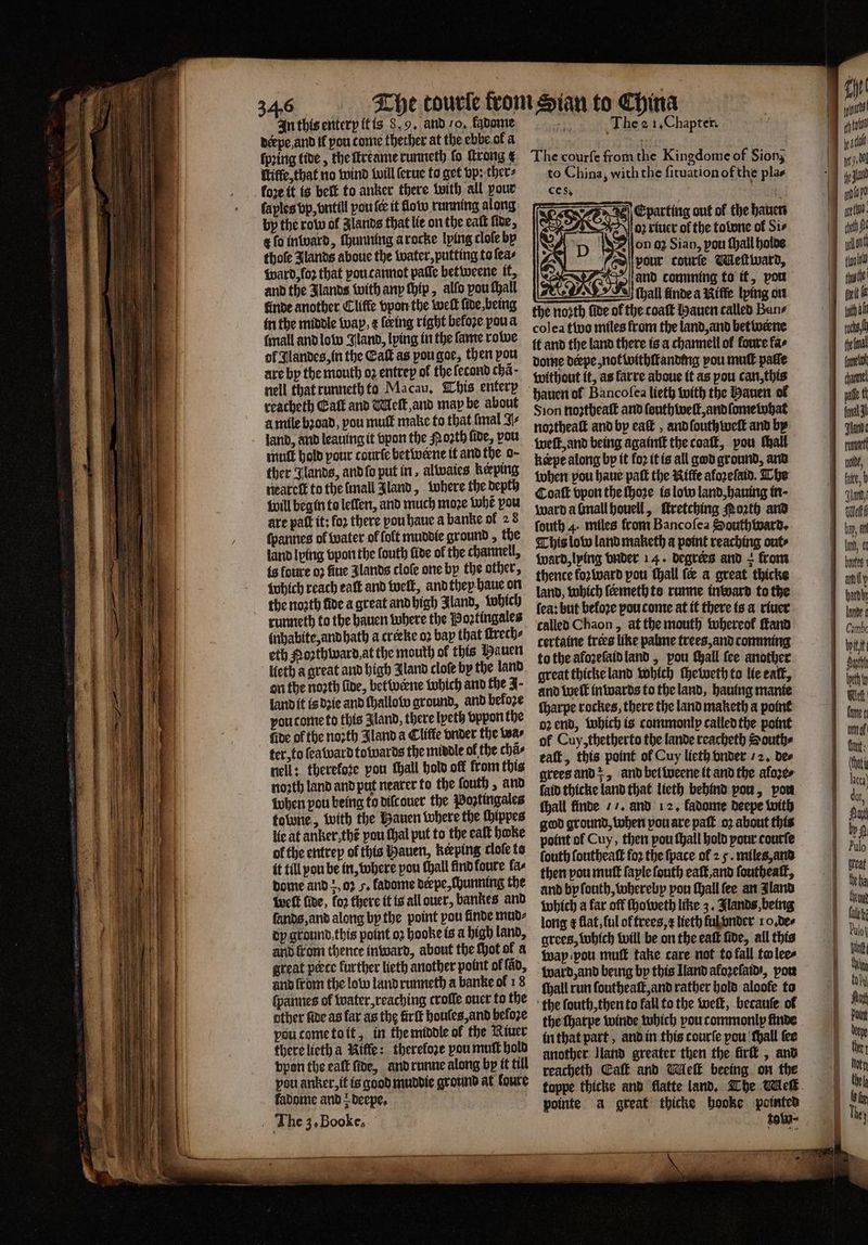 derpe and tf pou tome thether at the ebe ol a ſpꝛing tide, the ſtreame runneth fo ſtrong g Wiffe,that no wind will ſerue to get vp: ther⸗ fore it is belt to anker there With all pour laples vp, vntill pou {ee it low running along by the row ol lands that lie on the eaſt ſide, t ſo inward, chunning a rocke lping cloſe by thofe Jlands aboue the water, putting to ſea⸗ ward, foꝛ that you cannot pale bet weene it. and the Jlands with any ſhip, alfo pou ſhall finde another Cliffe vpon the weſt ſide, being in the middle wap. ¢ ſeeing right before you a (mall and low Jland, lping in the ſame rowe ol Jlandes, in the Catt as pou goe, then pou are by the mouth oz entrep of the ſecond chã · nell that runneth to Macau. This entery reacheth Catt and Melt, and may be about à mile bꝛoad, pou muſt make to that mal J land, and leauing it vpon the Poꝛth fide, vou mutt hold pour courſe betwerne it and the o ther Glands, and ſo put in, alwaies keeping neareſt to the mall land, where the depth will begin to lellen, and much moze whe pou are patt it: for there you haue a banke of 28 ſpannes of water of foft muddie ground , the land lying vpon the fouth five of the channel, is loure 02 fine Jlands cloſe one by the other, which reach eaſt and well, and they haue on the noꝛth fide a great and high Aland, which runneth to the hauen where the Poꝛtingales inhabite, and hath a creeke oꝛ bay that ſkrech⸗ eth Noꝛthward, at the mouth of this Pauen “eth a great and high Jland cloſe by the land on the noꝛth fide, bettvcene which and the J- land it is dꝛie and ſhallow ground, and befoze you tome to this Jland, there lyeth vppon the fide of the noꝛth Bland a Cliffe vnder the teas ter, to {ea ward towards the middle of the chã⸗ nell: thereloze pou thall hold off from this noꝛth land and put nearer to the ſouth, and when pou being to diſc ouer the Poztingales tobone, with the Hauen where the ſhippes lie at anker thẽ pou thal put to the eaſt hoke of the entrep ol this Hauen, keeping cloſe to it till pou be in, where pou Mall find foure fas dome and+,02 5, ladome deepe,Chunning the welt five, koꝛ there it is all ouer, bankes and ſands, and along by the point pou finde mud⸗ dy ground this point oꝛ hooke is a high land, and from thence inward, about the Mot ol a great pœce further lieth another point of fap, and from the low land runneth a banke of 18 ſpannes ol water, reaching croſſe ouer to the other fide as far as the firft houles, and befoze poucometott, in the middle of the Riuer there lieth a Riffe: therefore pou muſt hold vpon the eaft fide, and runne along by it till pou anker, it is good muddie ground at foure fadome and > deepe, The 3,Booke, The courfe from the Kingdome of Sion; to China, with the ſituation of the plas ces. ei E parting out of the hauen oꝛ riuer of the tolone of Sis 2ſon oz Sian, pou ſhall holde “(ed pour courſe Meſtward, and comming to it, pow dun ande a Niſſe lying on the noꝛth ſide of the coaſt Hauen called Bane colea tivo miles from the land, and bet werne it and the land there is a channell ol foure fas dome derpe, not withſtanding you mull patie without it, as farre aboue it as pou can, this Sion noꝛtheaſt and ſouthweſt, and ſome what noꝛtheaſt and by eaſt, and ſouthweſt and by welt, and being againſt the coaſt, pou tall keepe along by it fo2 it is all god ground, and when vou haue paſt the Kiffe aloꝛeſaid. The Coaſt vpon the ſhoꝛe is low land, hauing in · ward a mall houell, ſtretching Poth and ſouth 4. miles from Bancoſea Southward. This low land maketh a point reaching out⸗ ward, lying vnder 14. degrers and + from thence foꝛ ward pou Hall fe a great thicke land, which ſermeth to runne in ward to the fea: but befoze you come at it there is a riuer called Chaon, at the mouth tobereof ſtand certaine trees like palme trees, and comming to the afoʒeſaid land, pou chall fee another great thicke land which ſheweth to lie eat, and welt in wards to the land, hauing manie ſharpe rockes, there the land maketh a point oꝛ end, which is commonly called the point of Cuy, thetherto the lande reacheth Southe eaſt, this point of Cuy lieth vnder 2. des grees and, and bel weene it and the aloꝛe⸗ faid thicke land that lieth behind vou, von fhall finde // and 12. fadome deepe with god ground, when pou are paſt oꝛ about this point of Cuy, then pou ſhall hold pour courſe fouth ſoutheaſt foꝛ the ſpace of 2 5. miles, and then pou mutt ſayle fouth eaſt, and ſoutheaſt, and by ſouth, whereby pou Mall fee an land which a far off ſhoweth like 3. Jlands, being long ¢ flat, ful of trees, lieth ful vnder 1 o. de⸗ grees, which will be on the eaſt fide, all this way pou muff take care not to fall to lees ward, and being by this Iland afoꝛeſaid, pore ſhall run ſoutheaſt, and rather hold aloole to the ſouth, then to fall to the weſt, becauſe ol in that part, and in this courſe pou ſhall fee another Iland greater then the firik, and reacheth Café and Mleſk beeing on the pointe à great thicke hooke pointed tow⸗ S ———— — ——— — — — 1 att ale 9. beg fy fae alo) 15 c lan tt fv with a total (ome chanel pale t fal 3h Judt runt lle faite, b al bay, a land, ke boutes anit y hardly lande! eth fall i Cant: (that lace dor, Ao bp f | Pulo eat geha Chem late Pulo| int Wha CoD Point bene the » K fur They