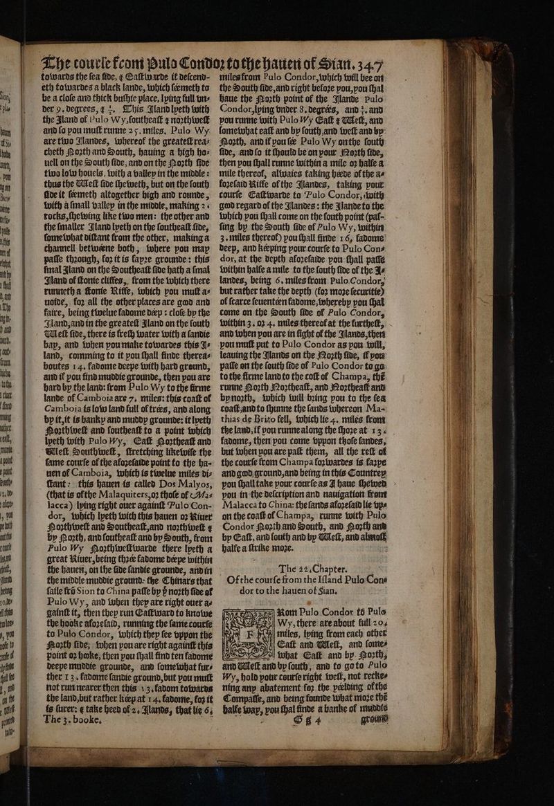eth to wardes a black lande, which ſermeth to be a cloſe and thick buſhie place, lying full vn⸗ der 9. degrees, ¢ . This Jland lpeth with the Aland of Pulo Wy, ſoutheaſt ¢ noꝛthweſt and fo pou muff runne 25. miles. Pulo Wy are two Jlandes, whereok the greateſt rea⸗ cheth Noꝛth and South, hauing a high ho⸗ uell on the South fide, and on the Noꝛth ſide two low hoticls, with a valley in the middle: thus the Welt foe ſheweth, but on the ſouth five it ſeemeth altogether high and rounde, with a ſmall valley in the middle, making 2+ rocks, ſhewing like two men: the other and the ſmaller Iland lpeth on the ſoutheaſt ſide, ſome what diſtant from the other, making a channell betweene both, where pou map paſſe thꝛough, fo2 it is lapꝛe grounde: this final Jland on the Southeaſt ſide hath a ſmal Iland of ſtonie cliffes,. from the which there runneth a Fonte Riffe, which pou mutt a⸗ uoide, fo2 all the other places are god and faire, being twelue ladome deep: cloſe by the Jland, and in the greateſt Jland on the fouth Mell fide, there is freſh water with a ſandie bap, and when pou make towardes this J+ land, comming to it pou ſhall finde therea⸗ boutes 14. fadome deepe with hard ground, and if pou find muddie grounde, then pou are hard by the land: from Pulo Wy to the firme lande of Camboia axe 7, miles: this coaſt of Camboia is low land full of træs, and along bp it, it is banky and muddy grounde: it lpeth Poꝛthbeſt and ſoutheaſt to a point which lyeth with PuloWy, Ca Noꝛtheaſt and Wek Southweſt, ſtretching likewiſe the fame courſe of the afoꝛeſaide point to the ba- uen ol Camboia, which is twelue miles di⸗ fant: this hauen is called Dos Malyos, (that is ofthe Malaquiters, oꝛ thoſe of ¶Ma⸗ lacca) lying right ouer againſt Pulo Con- dor, which lyeth with this hauen oꝛ Niuer Nozthweſt and Southeaſt, and noꝛthweſk ? by orth, and ſoutheaſt and by South, from Pulo Wy Roꝛthweſtwarde there Ipeth a great Kiuer, being thꝛe fadome deepe within the hauen, on the fide ſandie grounde, and in the middle muddie ground ⸗ the Chinars that ſalle frõ Sion to China paſſe by p noꝛth fide of Pulo Wy, and when they are right ouer ae gaint it, then they run Eaſtward to knowe the hooke afoꝛelaid, running the fame courte to Pulo Condor, which they ſee vppon the froth fide; when pou are right againſt this point oꝛ hoke, then pou ſhall find ten ladome deepe muddie grounde, and ſome what furs ther 13. ladome fandie ground, but you mutt not run nearer then this 13. fadom towards the land, but rather keep at 14. ladome, loz it is ſurer: ¢ take heed ol 2. lands, that lie 6. The z. booke. . Te the South fide and right beloꝛe pou, vou ſhal haue the Moꝛth point of the Jlande pulo Condor, lying vnder 8. degrers, and . and vou runne with PuloWy Galt ¢ Melt, and ſomewhat eaſt and by ſouth, and weſt and by Noꝛth, and il pou ſeæ Pulo Wy onthe ſouth fide, and ſo it ſhould be on pour Moꝛth fide, then pou ſhall runne within a mile oꝛ halle a mile thereof, alwaies faking horde ol the ae koꝛeſaid Rifle of the landes, taking pour tcourſe CEaſtwarde to Pulo Condor, with god regard of the Nlandes: the lande to the which pou ſhall come on the ſouth point (pal⸗ fing by the South ſide of Pulo Wy, within 3. miles thereof) pou ſhall finde 16, fadome’ deep, and keeping pour courſe to Pulo Cons dor, at the depth aloꝛeſaide pou ſhall paſſe within halle a mile to the ſouth five of the Fe landes, being 6. miles from Pulo Condor, but rather take the depth (fo2 moze ſecuritie) of ſcarce ſeuenteen fadome, whereby pou (at come on the South ſide of Pulo Condor, within 3. 02 4. miles thereof at the furthelt, and when pou are in fight of the Jlands, then von muſt put to Pulo Condor as pou will, leauing the Slants on the Moꝛth ſide, tf pow palſe on the ſouth ſide of Pulo Condor to go to the firme land to the coſt al Champa, thé runne Porth Noꝛtheaſt, and Roꝛtheaſt and by noꝛth, which will being pou to the fea coaſt, and to ſhunne the ſands whereon Ma⸗ thias de Brizo fell, which lie 4. miles from the land, il you runne along the ſhoꝛe at 13 fadome, then pou come vppon thole ſandes, but when pou are pak them, all the reſt of the courſe from Champa fo wardes is fazpe and god ground, and being in this Countrey you ſhall take pour courſe as I haue ſhewed pou in the deſcription and nauigation from Malacca fo China: the ſands afozefat lie vp⸗ on the toaſt ol Champa, runne with Pulo Condor Moꝛth and South, and oꝛth and by Caſt, and louth and by Meſt, and al moll halle a ſtrike moze. 52 The 22. Chapter. dor tothe hauen of Sian.