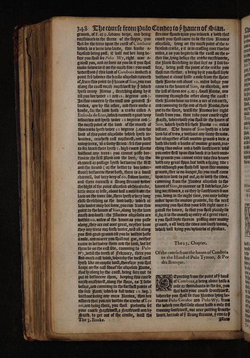 —— —ů— ground, of 8.02 9. fadome deepe, and being noꝛthward in the ſterne ol the ſhippe, “pou fhal fee the trees vpon the coaſt of Camboia which is a verie low lande, this banke a⸗ fore pou ſhall ſee Pulo Wy, right ouer az gaint pou, and as fone as pou fee it vou ſhal make towards it on the noꝛth fides vou mut vnderſtand p this land of Camboia maketh a point frõ whence the banke afozefatd runneth ol, from this point to p hauen of Sian, von trun along the coaſt noꝛth noꝛth well by b which Ipeth manp Jlands „ ſcretching along by it till pou bee vnder 12 and 12. degrees and In this countrie ly the moſt and greateſt J⸗ landes, one by the other, and there make a booke, foꝛ the land hath a crecke called A Enſaada de Lian, which runneth a good way inwardes and lpeth vnder 12 degrees and +. the noꝛth point ol the land ol the mouth ol this cretke lyeth vnder 12 degrees . and the land ol this point afoꝛeſaide which lyeth in⸗ wardes, reacheth eaſt noꝛtheaſt, and bath manp trees, W a fandp ſtrand: fro this point to fea ward there lyeth 2. high round glands without any trees: pou cannot pate bee · tlocene the firſt and and the land, ‘for the tchannell 02 paſſage lpeth bet weene the firſt and the ſecond ( 02 the better to bee vnder⸗ food) befivecne them both, there is a [mall channell, but very deep ol 60. fadom water, and there runneth a trong ſtreame onder the hight of the point aloꝛeſaid oßthis ereeke, little moꝛe 02 leſſe, about halt a mile from the land on the inner lide, there lyeth a very long cliffe ſtretching as the land doth}: which at low water map bee ſeene, pou run from this point to the hauen ol Sian, along by the land noꝛth and ſouth: the Illandes aloꝛeſaide are within 10. miles of the hauen as pou paſſe along, they are not over great, nepther haue they any trees noꝛ lreſh water, and all along pou find good ground till pou be within halle à mile, and nearer pon hall not goe, neither runne in betwrene them and the land, but let them lie on the ealt ſide, comming ts Pulo My, vntill the tenth of Febꝛuarp, there pou find much eaſt wind, whereby the tuck coaſt ipeth like an emptie wall, therefore’ pou thal keepe on the eaſt ſide ol the aloꝛeſaid Jlands, that ly along by the coat, being ſure not ta put in betweene them, keeping this courſe north noꝛthweſt, along the ſhoꝛe, as J ſaide beloze, and comming to the kurtheſt pointe of the ſaid Aland (which is full vnder 12. deg.) Without ſeeing any moꝛe Jlandes, then bee alſured that pou are within the creeke of Lye on, and being there, pou hall pꝛeſentlie tet pour courſe Noꝛth welt, x Moꝛthweſt and by Porth, to get out of the creeke, ‘leak the The 3. Booke. ſtreame ſhould dꝛiue pou inward, ¢ with that courfe pou thall come to fee the two Jlandes aloꝛeſaid, lying on the north point ol the a⸗ loꝛeſaid cteke, t it is in croffing ouer twelue miles, ⁊ as pou begin to le the coaſt on the o⸗ ther ſide, lying beloꝛe the crerke noꝛthwarde, the Sland ſtretching in that ſoꝛt as J ſaid be⸗ fore, being paſt the point of the trieke pot ſhall run thether, ¢ being by it pou ſhall faple without it about halle a mile from the ſhoꝛe: thefe lands end about 10. miles befoꝛe por come to the hauen of Sian, as alozeſaid, and the laſt of them are 4. 02 5. ſmall Jlands, one running thꝛough the other along the coaſt: theſe Alands haue no tres,¢ are of red earth, and comming to the end of theſe Jlands, then put to the ſhoꝛe, vntill the Jlandes bee right fouth from pou, then take pour courſe right orth, wherewith you ſhall {ee the hauen ol Sian, Which lyeth fro theſe Jlands 10. miles diſtant. The hauen of Sian lpeth in a low land ful of trees, x without any fandp ſtrands. but altogether of ſolt muddie ground ¢ dirte, e bath like wiſe a banke of muddie ground, rea⸗ pou enter firſt vpon this bank it is hard mud⸗ die ground: ou cannot enter into this hauen with any great ſhips but with a ſpꝛing tides and although pou fhold fall vpon this muddie ground, ther is no danger, koꝛ pou muſt come vpon dꝛie land to put out, oꝛ in with the tides, comming from the Jlandes aloꝛeſaid to tho hauen of Sian, in manner as J ſaid before, Cals ling noꝛthward, as they ly ſouthward from anker vpon the muddie grounde, for the next moꝛning pou thal find pour ſelle right ouer a- gainſt the hauen, fo that pou tall plainiy fee it, loꝛ it is the mouth oꝛ entry of a great river, € pou ſhall ſayle therein palſing ouer muddy ground, ¢ all with the tides and ſouth toinds, which will bꝛing pou vpwards at pleaſure. “Thea 3, Chapter, | Ofthe courſe from the hauen of Camboia dra n N Eparting from the point ol ß haut ND Rey of Camboia,¢ being about halfe a mile oꝛ thereabouts in the fea, vou cal bold pour courſe Southwett, whereby pou ſhall ſee two Ilandes lying bee twerne Pulo Condor and Pulo Wy; front the which you thal ſaile about halle a mile ti running ſouthweſt, not once putting Houthe pe eer a =z a en a —