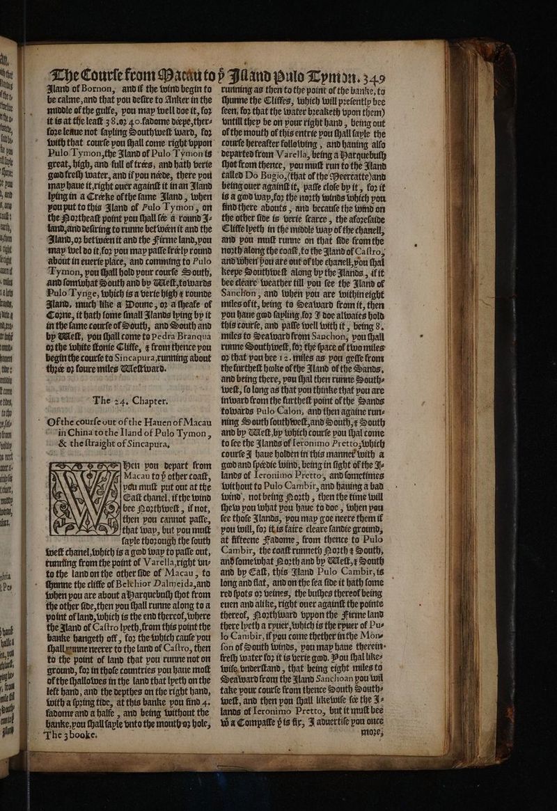 Iland of Bornon, and ik the wind begin to be calme, and that pou defire to Anker in the middle of the guife, pou map well doe it, fo2 it is at the leaſt 3 8. 4.0.fadome deepe, thers loꝛe leaue not fapling Southweſt ward, fo2 Pulo Tymon, the land of Pulo Tymon is great, high, and full ot trees, and bath verie god kreſh water, and ir pou nede, there port map haue it, right ouer againſt it in an Jland lying in a Creeke ol the fame Jland, when vou put to this Jland of Pulo Tymon, on the Poꝛtheaſt point pou ſhall ſe a round J⸗ land, and defiring to runne bet wern it and the Iland, oꝛ betwern it and the Firme land, you ‘Map wel do it, foꝛ pou map paſſe freelp round about in euerie place, and comming to Pulo Ty mon, pou tall hold pour courſe South, and ſomwhat South and by Melt, towards Pulo Tynge, which is a verie high e rounde Jland, much like a Doune, oꝛ a ſheale of Coꝛne, it hath lome ſmall Jlands lying by it in the lame courſe ol South, and South and by Welk, pou ſhall come to Pedra Branqua oꝛ the white ſtonie Cliffe, &amp; from thence pou begin the courſe to Sincapura, running about thꝛer oꝛ foure miles Meſtward. The 24. Chapter. Of the courſe out of the Hauen of Macau in China tothe Iland of Pulo Tymon, EK the ſtraight of Sincapura, hen pou depart from \)\ WH fi Macau to p other coaſt, NV vou mull put out at the % Eatb chanel, il the wind bee Mozthivelt, il not, then pou cannot patfe, Ithat way, but pou muſt faple thorough the fouth weft chanel, which is a god wap to palle out, running from the point of Varella, right vn⸗ to the land on the other ſide ol Macau, fo - hunne the cliffe ol Belchior Palmeida, and when pou are about a Harquebuſh hot from the other fide, then pou ſhall runne along to a point of land, which is the end thereof, where the Jland of Caſtro lyeth, from this point the banke hangeth off , fo2 the which cauſe pou ſhall mne neerer to the land ol Caſtro, then to the point ol land that pou runne not on ground, fo2 in thofe countries pou haue moſt of the ſhallowes in the land that lyeth on the left hand, and the depthes on the right hand, With a ſpꝛing tide, at this banke pou find 4. fadome and a halfe, and being without the running as then to the point ol the banke, to chunne the Cliffes, which will pꝛeſently bee ſeen koꝛ that the water bꝛeaketh vpon them) vntill they be on pour right hand, being out ol the mouth of this entrie pou ſhall ſayle the courte hereafter following, and hauing allo departed from Varella, being a Harquebuſh ſhot from thence, pou mutt run to the Jland talled Do Bugio, (that of the Meertatte)and being ouer againſk it, pate clole by it, for it is &amp; god wap, foꝛ the noꝛth winds which you kind there abouts, and becauſe the wind on the other fide is verie ſcarce, the aloꝛelaide Clitte lyeth in the middle wap of the chanell, and pou muſt runne on that fide fromthe north along the conf’, to the Aland of Caftro, and when pou are out of the chanell,pou thal keepe Southweſt along by the Nands, if tt bee cleare weather till pou fee the Band of Sanchon, and when pot are within eight miles okit, being to Sea ward fromit, then pou haue god ſapling for J doe alwaies hold this courſe, and pate well with it, being 8. miles to Sea ward from Sanchon, pou ſhall runne South well, fo2 the {pace ol two miles ov that pou bee 12. miles as pou geile from the furtheſt hake ol the Jland of the Sands, and being there, pou thal then runne Souths welt, fo long as that pou thinke that pou are inward from the kurtheſt point of the Sands towards Pulo Calon, and then againe run⸗ ning South ſouthweſt, and South, x South and by Welk by which courſe pou Hal come to fee the lands of feronimo Prettoʒ which courte J haue holden in this manner with a god and ſperdie wind, being in light of the J⸗ lands of Ieronimo Pretto, and ſometimes without to Pulo Cambir, and hauing a bad wind not being Moth , then the time will ſhew pou what pou haue to doe, when pou ſee thofe Jlands, pou map goe neere them il pou will, fo2 it is fatre cleare ſandie ground, at fifteene Fadome, from thence fo Pulo Cambir, the coaſt runneth Moꝛth ¢ South, and ſome what Poth and by Meſt, x South and by Eall, this Jland Pulo Cambir, is long and flat, and on the fea fide it bath ſome red ſpots oꝛ veines, the buthes thereof being even and alike, right ouer againſt the pointe thereof, Noꝛthward vppon the Firme land there lyeth a ryuer, which is the ryuer of Pus lo Cambir, if pou come thether in the Mons fon of South winds, pen map haue therein · freſh water fo: it is verie god. You ſhal likes wiſe vnderſtand, that being eight miles to Sea ward from the Aland Sanchoan pou wil take your courte from thence South South⸗ welt, and then pou hall like wiſe fee the J⸗ lands of Ieronimo Pretto, but it muſt bee Wa Compatle pis fir, J aduertile pou once Sate moze,