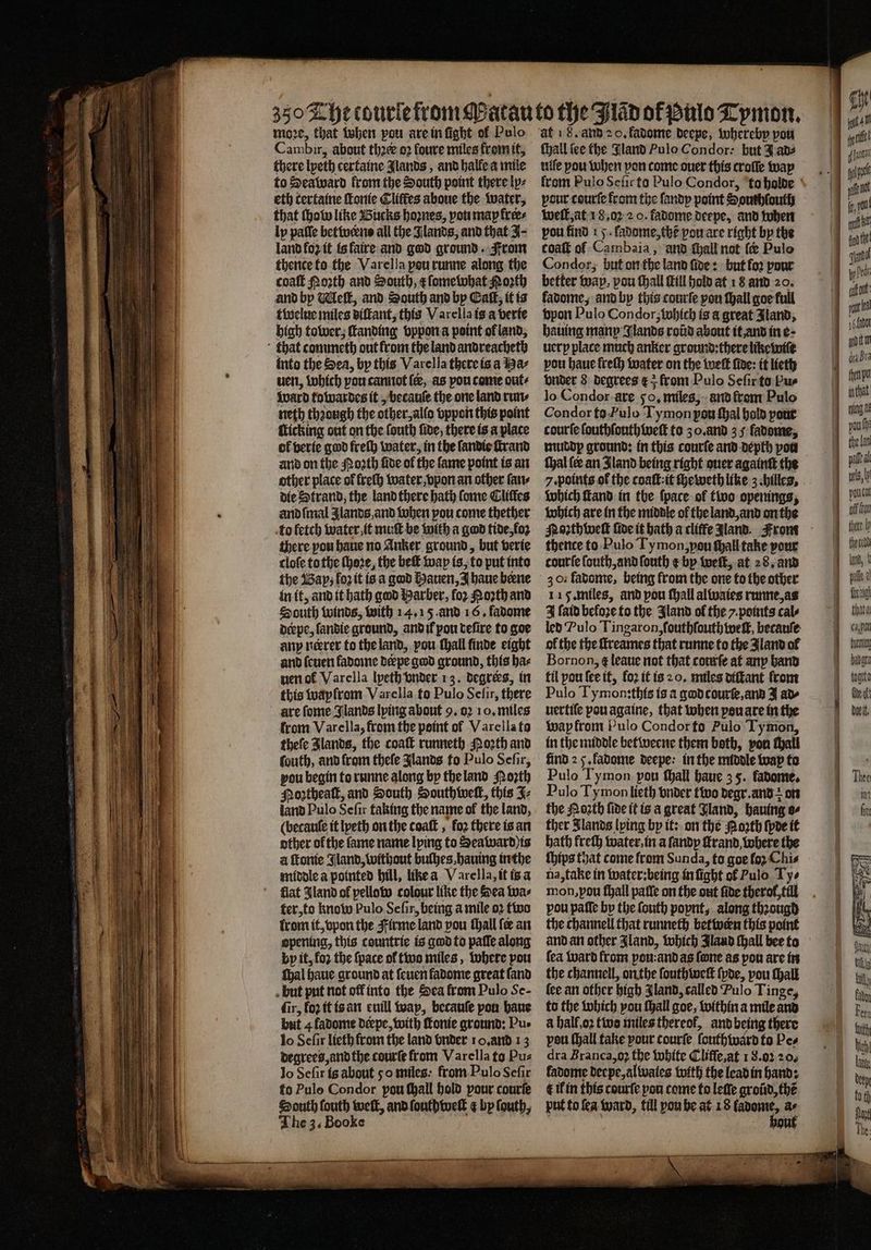 Wi 350 The tourle from oꝛe, that when pou are in fight a Pulo guest about ther 02 fouve miles from it, there Ipeth certaine Jlands, and halle a mile to Sea ward from the South point there ly⸗ eth tertaine ſtonie Cliſtes aboue the water, that chow like Bucks hoꝛnes, you may frees ly palle betwerns all the Jlands, and that J- land fo2 it is faire and god ground. From thente to the Varella pou runne along the coaſt Porth and South, &amp; ſomewhat North and by Meſt, and South and by Caſt, it is twelue miles dilkant, this Varella is a verte high tower, ſtanding vppon a point of land, into the Sea, by this Varella there is a Ha⸗ uen, which pou cannot fee, as pou come out⸗ Ward towardes it, becauſe the one land run⸗ neth thꝛough the other, alfo vppon this point of verie god freth water, in the ſandie ſtrand and on the Porth fide of the ſame point is an other place of freſh water, vpon an other ſan⸗ die Strand, the land there hath ſome Lifes andſmal Jlands and when pou come thether to fetch water it muſt be with a gad tide, foꝛ there pou haue no Anker ground, but verie cloſe to the ſhoꝛe, the beſt wap is, to put into the Bap, loz it is a god Hauen, I haue bene in it, and it hath god Barber, for Porth and South winds, with 14.15. and 16. favome derpe, ſandie ground, and il pou tefire to goe any nerrer to the land, pou ſhall finde eight and ſeuen ladome derpe god ground, this ha⸗ uen ol Varella lyeth vnder 13. degrees, in this waylrom Varella to Pulo Selir, there from Varella, from the point of Varella fo theſe Jlands, the coaſt runneth Moꝛth and ſouth, and from thefe Jlands to Pulo Sefir, pou begin to runne along by the land orth Poꝛtheaſt, and South Southweſt, this J⸗ land Pulo Sefir taking the name of the land, (becauſe it lpeth on the coaſt, fo2 there is an other of the fame name lying to Seaward is a ſtonie Jland, without bulhes, hauing in the middle a pointed hill, like a Varella, it is a flat Sland of pellow colour like the Sea wa⸗ ter, to know Pulo Sefir, being a mile oꝛ two from it, vpon the Firme land pou ſhall fe an 59 1.55 this countrie is god to paſſe along by it, fo2 the {pace of two miles, where pou ſhal haue ground at ſeuen fadome great fand fir, fo it is an euill way, becauſe pon haue but 4fadome deepe, with Tonie ground: Pus lo Sefir lieth from the land vnder 10. and 13 degrees, and the courte from Varella to Pu⸗ lo Sefir is about 50 miles: from Pulo Seſir to Pulo Condor pou ſhall hold pour courſe South fouth welt, and ſouth weit ¢ by ſouth, The 3. Booke at 1 8. and 2 0, fadome deepe, whereby pou ſhall fee the Gland Pulo Condor: but I ad⸗ wile you when pon come ouer this croſſe way pour courſe from the ſandy point Sonthfoutl well, at 18. oꝛ 2 0. fadome deepe, and when pou find 15. fadome,the pou are right by the coaſt of Cambaia, and ſhall not ſ Pulo Condor, but on the land ſide: but loꝛ pour better way. pou ſhall Hill hold at 18 and 20. fadome, and by this courſe pou ſhall goe full vpon Pulo Condor, Which is a great Jland, hauing many Glands roũd about it, and in e · uerp place much anker ground:there like wie pou haue freſh water on the weſt ſide: it lieth vnder 8 degrees ¢ 5 from Pulo Seſir to Pu- lo Condor are 50, miles, and front Pulo Condor to Fulo Tymon por ſhal hald pour muddp ground: in this courſe and depth pou thal {ee an Jland being right ouer againſt the 7. points of the coaſt:it ſheweth like 3. hilles. which ſtand in the ſpace of two openings, which are in the middle ol the land, and on the Moꝛthweſt fide it hath a cliffe Aland. From thence to Pulo Ty mon, you ſhall take pour courſe ſouth, and ſouth ¢ bp welt, at 28. and 30.1 favomte, being from the one to the other 115. miles, and pou fhall alwaies runne, as J ſaid before to the Jland of the y. points cals led Pulo Tingaron, ſouthſouth wef, becauſe ol the the ſtreames that runne to the Aland ol Bornon, ¢ leaue not that courſe at any hand fil pou ſee it, fo2 it is 20. miles diſtant from Pulo Tymon:this is à god courſe, and J ad wap from Pulo Condor fo Pulo Tymon, in the middle betweene them both, pon tall find 2 5. fadome deepe: in the middle wap to Pulo Tymon pou ſhall haue 3 5. fadome. Pulo Ty mon lieth vnder two degr. and: on the Noꝛth fide it is a great Fland, hauing o⸗ ther Jlands lping by it: on the Noꝛth (pve it hath freſh water, in a ſandy ſtrand where the ſhips that come from Sunda, to goe loꝛ Chis na, take in water:being in ſight ol Pulo Ty⸗ mon, you ſhall paſſe on the out fide therot, till pou paſſe by the ſouth popnt, along thꝛougd the channell that runneth betwern this point (ea ward from pon: and as fone as pon are in the channell, on the ſouthweſt ſpde, pou ſhall lee an other bigh Iland, called Pulo Tinge, to the which you ſhall goe, within a mile and a hall, oꝛ two miles thereof, and being there peu (hall take your courfe ſouthward to Pes dra Branca,o the white Clifſe, at 1 8. oꝛ 20. ladome deepe, alwales with the lead in hand: t il in this courſe pou come to leſſe groũd, thé put to ſea ward, till yon be at 18 Wee a 0 — a — — — ee thete h elch d, pile d Wag thata cab ft banara bote Ate at