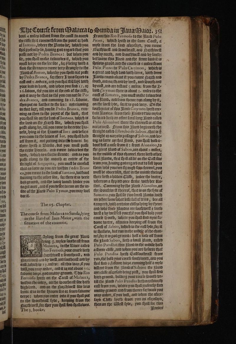 . | | | klum, bode ft | 1 d. am | wits mu sch nt t 1 tum e- | ute I, ah LU le, 1 W any Hint ae | liv ip Tye : pang 14 LL sare tt i Gal Linge, ig nto Pes 197% n 15 0% \ gt,” i | doe it. Sh OnE | | The 3, booke; mople krom the land aloꝛeſapd, pou runne Nothwe and Southeaſt, and Noꝛthwell and bp noꝛth, and Southweſt and by ſouth: betivene this Jland and the firme land it is ſhalow groũd and the courte is 6 miles:front Pulo Picanto Pulo Carymon, which ts a great and high land with trees, with ſome lands round about it:pou runne Moꝛth and ſouth, and noꝛth and by welt, and South and bp eaſt, and are diſtant 5. miles: from the J⸗ land (arymon there is about 3. miles to the coaſt of Samatra, pou mutt make towardes this Bland, and krom thence run along by it, on the weſt ſpde, loꝛ it is god way. On the ſouth point ol this Jland Carymon lyeth cer⸗ fain Jlandes: from theſe Jlandes two mples loꝛward lieth an other final long Jland called Pulo Alonalon: there the channell is at the narzo welt. From this Bland beginneth the ſtraight oꝛ narꝛow paflage of Sabon, and be⸗ ing as larre as that Jland, pou ſhall hold a bout halt a mile from it: from Alonalon, to the great Jland of Sabon, are about 2 miles, in the middle of this channel there lieth other final Zlands, that ſhall all lie on the Eaſt ſide lrom pou, hauing god regard nat to fall vpon them: whe pou run thꝛough this channel, vou muff be aduertiſed, that in the middle thereof whereon a ſhip did once trike with her Nu⸗ ther. Comming by the Jland Alanolon, on the Southweſt thereof, that is on the {poe ol Sumatra, pou ſhal fee two ſmall lands, with rampard, with certaine clifies lying by them: and tobe thoſe Jlandes are ſouthweſt ¢ ſouth weſt e by welk lr pou:thẽ pou ſhal hold pour courſe South, where pou thall find nyne faz dame water, alwaies keeping off from the Caaſt of Sabon; which is the eaſt ſpde, loꝛ it is ſhallow, but run in the middle ol the chan⸗ nel, foꝛ it is god ground: halk a mile off krom fhe gland Sabon, lieth a ſmall Mand, called Pulo Pandhat this Aland in the middle bath à ſtonie cliffe ,and when pou are fo farre that Pulo Pandha lyeth Cafffouthea front pou, the hold your courte fouth ward, and you thal find 9 fadonte derpe running hall a mple diſtant from the land ol Sabon: the Aland and clifte aloꝛeſaid being paſt, pou ſhall find hard ground, holding pour courſe South vn⸗ till the Aland Pulo Pendha licth noꝛthnoꝛth eat from vou, where pou ſhall pꝛeſently find muddy ground and krom thence loꝛ ward pou map anker, if pou will, and when the afore fapd Cliffe Ipeth front pot as afopelapd, then on the Mleſt ſyde, pan ſhall fee two
