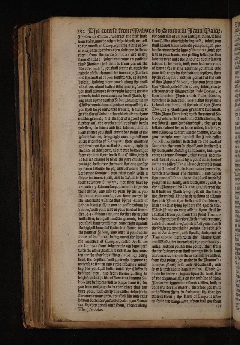 Ilandes 02 Cliffes, Whereok the firtt hath - fome trers, and the other ( which lyeth neareſt to the mouth of Campar, in the I land of Sus ther: from thence to Sumatra are many ſtone Cliffes: when pou come to paſſe by theſe Jlandes that ſhall lie from pou on the ſide ol Sumatra, pou ſhall runne thꝛough the middle of the channeil betweene the Jlandes and the coaſt of Sabon ſouthward, as I ſaide before, holding pour courſe along the coaſt of Sabon, about balfe a mile from it, where pou ſhall alwapes finde eyght fabome muddy ground, vntill pou come to a ſmall Jland, ly; ing hard by the coaſt ol Sabon, hauing many Cliffes round about it and as vou paſſe by it. vou ſhall keepe out warde from it, leauing it on the fide of Sabon: there like wile pou haue muddie ground, and the ſhot ol a great perce further off, the depthes will pꝛeſently begin to leſſen, to ſeuen and fire ladome, and . from thence pou ſhall runne to a point of the Illand Sa bon, lying right ouer againſt one ol the mouthes of Campar: thofe mouthes oꝛ holes ly on the coaſt of Sumatra, right in the lace ol this point, about two bowes ſhot from the land there lyeth two Cliffes, which at full ſea cannot be feene:thep are called Ba- totinge, betwene them and the land are fire oꝛ ſeuen ladome deepe, and betwerne them both nyne fadome: pou map paſſe with a ſhippe betwerne them, and to ſeawarde from them towards Sumatra, pou finde hard by 12. and 13. fadome derpe, to make towards theſe cliffes, and alſo to paſſe by them, pou ſhall take pour courſe, (as fone as pon fe the akoꝛeſaide Illands that by the Illand ol Sabon being paſt) as pou do, paſſing along by Sabon, with pour lead in pour hand at ſeuen, fire, . c 6.fadom derp, and thether the depths will lellen, being all muddie ground, which pou ſhall haue vntill pou come right againſt the higheſt houcll of thoſe that ſkande vppon the point ol Sabon, and with a point ol the lande of Sumatra, being one ol the ſides ol de Campar, ſrom whence the one land lyeth with the other, Eaſt and Meſt:in this coun⸗ try are the aloꝛeſaid cliffs ol Batotinge, being here, the depthes will pꝛeſently beginne to increaſe to ſeauen and eight kadome: which depthes pou ſhall holde vntill the Clifles lie behinde pou, and from thence putting to ſea, towards the fide ol Samatra, leauing Sa⸗ bon ſide being carefull to Keepe from it, fo2 pou haue nothing els in that place that can hurt pou, but onelp the cliffes which the ſtreames runne onto, pou tall like wiſe take herdon both ſides, as welol Sabon, as Sumas The 3. Booke. ie „ 2 eee ee the coaſt full of bankes and ſhallowes. Theſe two Cliffes afoꝛeſaid being paſt, which pou ſhall almoſt leaue behinde pou, you ſhall pre ſently runne to the land ol Sumatra, with the lead in pour hand, not palling leſſe then ſiue kadome nere vnto the land, noꝛ aboue ſeauen kadome to ſeaward, with pour lead neuer out ok hand: koꝛ in this countrie pou muſt rule pout felfe moze by the lead and depthes, then by the compaſſe. Mlhen pou are at the end of this Jland ol Sabon, then pou haue ano⸗ ther Illand, called Pulo Dure, which reach⸗ eth to another Illand called Pulo Boyon, € then another Gland called pulo Buron, which lie ſo cloſe to Sumatra, that they ſeeme to be all one land, at the end of this Jland Dure, lie 3. Jlands, one great and two mall. This Jland Dure lieth with the point ol Sa⸗ bon, (where the two {mall Cliffes lie) noꝛth, noꝛthweſt, and ſouth ſoutheaſt, they are in diſtance about fire oꝛ ſeuen miles, with 6. 7. and 8. fadome water muddie ground, e when vou are right ouer again the Jland called Pulo Buronz which lieth cloſe to the coaſt of by ſouth, and following that courſe, vntil pou come ta tenne fadome, then runne South- eaſt, vntill pou come by a point of the land ol Sumatra called Tanianbaro, from this point to the Jland ol Pulo Buron ate thee miles, which is without the channell, and tuber this point ol Tanianbaro lieth weſtward fra vou, then run ſouth, and ſouth, and by eaſt, to the 3. Jlands called Calantigas, whereof the firſt hath an Jland lying by it on the ſouth ſide, the middle Jland hath nothing at all, and the third Jland that lieth moſt ſouthward, bath an Iland lying by it on the Moꝛth fide. Theſe J lands as pou paſſe by them thall lie eaſtward from pou,from this point Tanian⸗ baro ſomewhat further, lieth an other point, called Tanianbaro, which is very euen with the ſea, betwerne theſe 2. points lieth the Ni⸗ her of Andargyn, and the afoꝛeſaid point of Tanianbaro lieth with the Jlands Caſt miles. VMhen pou fee this point, then from thence koꝛward pou ſhall no moze fe the land of Sumatra, becauſe there are many crekes, from this point, pou make to the Jlands Cas is in length about ſeauen miles. Theſe J- lands lie vnder 1. degree vpon the ſouth fire of the Eguinoctiall, æ on the eaſt lide of thefe Glands pou haue manp ſtonie cliffes, both a⸗ boue ¢ vnder the water: therefore pou muſt tweene them ¢ the Land of Linga it is ve⸗ tp foule and dangerous, il you will goe from * — —