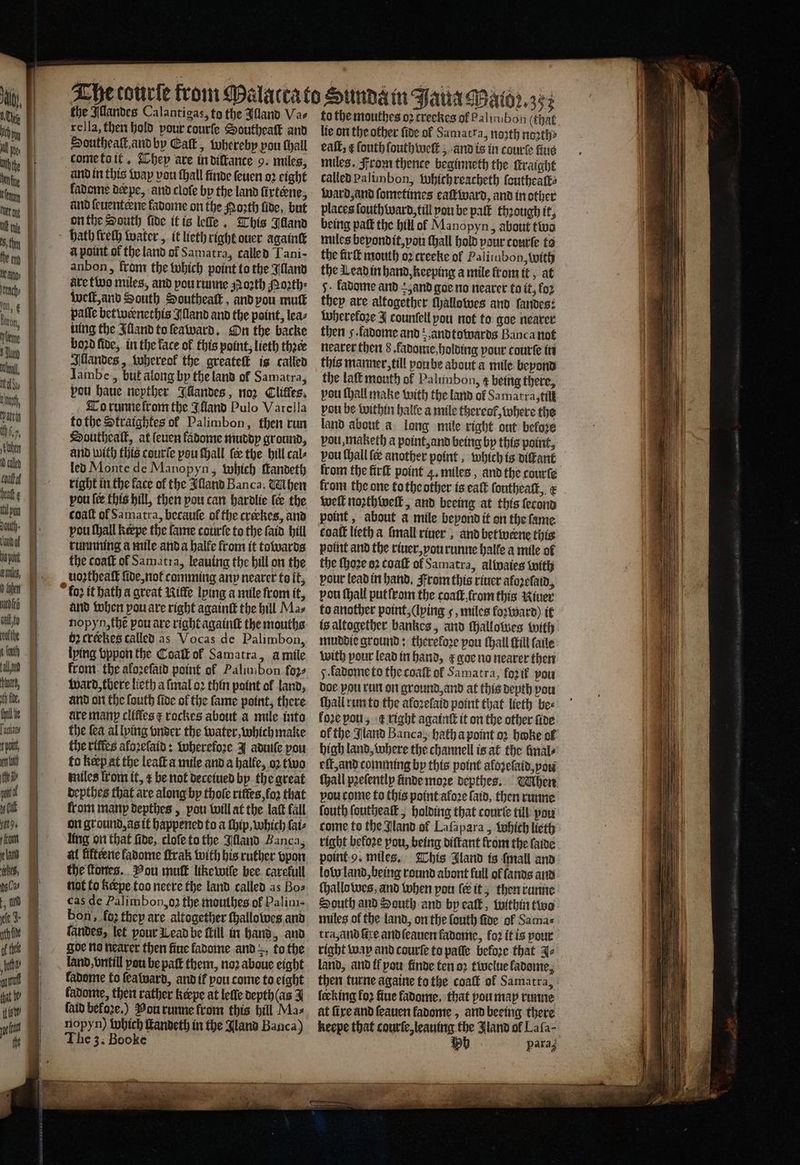 Tasiary je te is pont if uy Gl km , DC ——— . The tourſe from Mal the Illandes Calantigas, to the Illand Va⸗ rella, then hold pour courſe Southeaſt and Southeaſt, and by Catt, whereby pou hall come to it. They are in diſtance 9. miles, and in this way vou ſhall finde ſeuen oꝛ eight kadome der pe, and clofe by the land firteene, and ſeuenterne fadome on the Porth fide, but on the South fide itis leſfe. This Illand bath freth water, it lieth right ouer againſt a point of the land of Samatra, called Tani- anbon, from the which point to the Illand are two miles, and pou runne oꝛth Moꝛth⸗ welt, and South Southeaſt, and you mutk paſſe bet wernethis Illand and the point, lea⸗ hing the Illand to ſeaward. On the backe boꝛd fide, in the face ol this point, lieth thee Illandes, whereok the greateſt is called Iambe, but along by the land of Samatra, pou haue nepther Illandes, noꝛ Clitles. To runnekrom the Ikland Pulo Varella to the Straightes of Palimbon, then run Southealt, at ſeuen ladome muddy ground, and with this courſe pou Mall, {ee the bill cals led Monte de Manopyn, which ſtandeth right in the face of the Alland Banca. Uhen pou fee this hill, then pou can hardlie le the coaſt of Samatra, becauſe of the crækes, and pou thal keepe the fame courſe to the ſaid bill tunnning a mile anda halfe from it towards the coatt of Samatra, leauing the hill on the uoꝛtheaſt fide, not comming anp nearer to it, and when pou are right againſt the hill Mas b crekes called as Vocas de Palimbon, lying vppon the Coaſt ol Samatra, aà mile from the aloꝛeſaid point ol Palimbon foꝛ⸗ ward, tbere lieth a ſmal oꝛ thin point of land, and on the ſouth ſide of the fame point, there are manp cliffes rockes about a mile into the fea al lping onder the water, which make the riffes aloꝛeſaid: wherefoꝛe J aduiſe pou fo Keep at the leaſt a mile and a halle, oꝛ two miles from it, æ be not deceiued by the great depthes that are along by thole riftes,fo2 that from many depthes, pou will at the laſt fall on ground, as it happened to a (hip, which ſai⸗ ling on that fide, cloſe to the Illand Banca, al fifteene fadome ſtrak with his ruther vpon the ſtones. Pou mutt like wiſe bee carefull not to kerpe too neere the land called as Bos cas de Palimbon,o2 the mouthes of Palim- bon, fo2 they are altogether ſhallowes and landes, let pour Lead be fill in hand, and goe no nearer then fine fadome and to the land, vntill peu be paſt them, noꝛ aboue eight kadome to ſea ward, and i pou come to eight fadonte, then rather kerpe at lelle depth (as 3 faid before.) Pou runne from this hill Mas nopyn) which ſtandeth in the Bland Banca) The 3. Booke to the mouthes oꝛ creckes of Palimbon (that lie on the other fide ol Samatra, noꝛth noꝛth⸗ eall, ſouth ſouthwell, and is in courte fiue miles. From thence beginneth the ſtraight called palimbon, Which reacheth ſoutheaſt⸗ ward, and ſometimes eaſt ward, and in other places ſouth ward, till you be palt theough it, being paſt the hill of Manopyn, about two miles bepondit, vou Hall hold your courſe to the firſt mouth oꝛ creeke ol Palitubon, with the Wead in hand, keeping a mile from it, at 5. kadome and and goe no nearer to it, foꝛ they are altogether ſhallowes and ſandes: Whereloꝛe J counſell pou not to goe nearer then 5 .fadome and and towards Banca not nearer then 8. fadome, holding pour courſe in this manner, till poube about a mile beyond the laſt mouth of Palunbon, ¢ being there, pou hall make with the land of Samatra, till pou be within halle a mile thereof, where the land about a long mile right ont before vou, maketh a point, and being by this point, vou (hall another point, which is diſtant from the fir point 4. miles, and the courte from the one to the other is eat ſoutheaſt, x weſt noꝛthweſt, and beeing at this ſecond point, about a mile beyond it on the fame coat lieth a ſmall riuer, and bet weerne this point and the riuer, vou runne halle a mile ol the ſhoꝛe oꝛ coaſt ol Samatra, alwaies with pour lead in hand. From this riuer afoꝛeſald, pou ſhall put ſrom the coaſt ſrom this River to another point, (ping 5, miles foꝛward) it is altogether bankes, and Mallotves with muddie ground: therefore pou ſhall Hill ſaile with pour lead in hand, € goe no nearer then 5. ladome to the coaſt ol Samatra, foꝛ ik pou doe pou run on ground, and at this depth pou ſhall run to the afoꝛeſaid point that lieth bee fore pou, ᷑ right againtt it on the other ſide of the Jland Banca, hath a point oꝛ hoke of high land, where the channell is at the finals eſt, and comming by this point alozelaid, you ſhall pꝛeſently finde moꝛe depthes. vou come to this point aloꝛe ſaid, then runne fouth ſoutheaſt, holding that courte till por come to the Jland of Laſapara, Which lieth right before pou, being diſtant from the {aide point 9. miles. This Bland ts {mall and low land, being round abont full ol ſands and ſhallowes, and when pou (eit; then runne South and South and by eaſt, within two miles ol the land, on the louth ſide ol Sama⸗ tra, and five and ſeauen fadome, for it is pour right way and courſe to paſſe before that J⸗ land, and il vou finde ten oꝛ twelue ladome. then turne againe to the coaſt of Samatra, fecking loꝛ ſiue fadome, that you may runne at ſixe and ſeauen fadome, and beeing there pata;