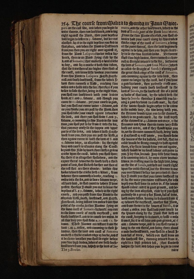 enter therein, then run ſouthward, and being right againſt the Jland, then pour depthes will begin to lelſen to 5. fadome, but bee not abathed, fo2 it is the right depthes pou lind in that place, and when the Jland is CEaſtward krom pou then pou axe right ouer againtt it, from the Gland Laſapara twelue miles foꝛʒ⸗ ward, there is an Jland (lping cloſe by the Land of Samatra) that maketh a ſmal crecke dꝛ bap, and fora marke it bath this token, that the trers thereof are higher then thot of the coaſt, and ſeeme little wodes: pou runne from this Jland to Laſapara spooth oꝛth⸗ eat, and ſouth ſouthweſt, from the which J⸗ land there runneth a Nitfe, reaching two miles and a halle into the fea: therefo2e if pou defire to laile thether,being in the night time, pou ſhall run ſouthward with pour lead in hand at 8. and 9. fadome, and though pou come to 1 1. fauome, pet pour courſe is god, but pou ſhall not runne vnder 7. ladome, and as pou thinke pou are paſt by the Jland then pou ſhall take pour courſe againe towardes the land, and there pou ſhall finde 8. and 9. fadome, æ comming to this Jland in the daie time, vou ſhall put fo far from it into the fea, that pou map onely fee the toppes and vpper parts of the trees, and when it lieth oꝛth⸗ weſt from you, then you are paſt the Riffe, then againe runne in with the land at 8. and 9, fadome derpe, as afozeſaid: fo2 the right wap and courſe is alwaies along the Coaſt: hepond this IJlãd foꝛ ward there lieth a greene creeke vpon the coaſt, which pou thall hun: fo2 there it is altogether ſhallowes, and the cozner theroł towards the ſouth bath a thick point of land, that ſticketh further out then al the reſt that are there abouts: within this boke toward the creeke lieth a Niuer, krom whence there commeth a banke, reaching 2. miles into the ſea, and is foure ladome deepe, all hard ſand, in that countrie where J haue paſſed: therfore J aduiſe pou not to leaue the depthes of 8. c 9. ladsme, which is the right courſe, and pou paſſe from this Iland to the aloꝛeſaid Niffe, ſouth, ſouthweſt, and Noꝛth, Moꝛtheaſt, being diſtant ten miles from this point of the creeke, to two Jlandes (lying on the fame coaſt of Samatra foꝛward) pou run in the ſame courſe of noꝛth noꝛtheaſt, and fouth ſouth welt, and is in courſe ten miles, in all this way pou ſhall finde 9. 1 0. and 1 1. fas dome. Theſe Jlandes are diſtant from the land 3.02 4. miles, and comming to theſe J⸗ landes, then tbe land and coaft of Samatra maketh a thicke craked ridge oꝛ backe, and il it be cleave weather pou ſhall ſer right before pou two high landes, wherol one lieth ſouth⸗ welt ward from pou, which is the land ol Sa⸗ The 3. Booke. i | 4 land of Sunda, part of the JAland Iaua Maior. From the two Ilands afoꝛeſaid, vou ſhall als waies hold pour courſe along by this craked thicke ridge of the coaſt ol Samatra, ¢ being at the point thereof, then the land beginneth againe to be low, and then pou begin cleare- ly to fee the two foꝛeſaid lands. Betweene thole two high landes, there runneth a chan⸗ nell oꝛ ſtraight inward to the ſea, betwerne the land of Samatra, and Iaua Maior (which is called the ſtraight of Sunda) e beeing paſt the great thick ridge of the coaſt of Samatra, and comming againe by the low land, then runne no longer by the coal, but if pou haue à god koꝛewind, then pꝛeſently croſſe auer, holding pour courſe fouth ſoutheaſt to the land ol Sunda, to the ſoutheaſt ſide of a point oꝛ hoke ol that land, by the which lieth the Wap to Sunda: therefore J aduertiſe pou ba- uing a god foꝛewind to croſſe over, loꝛ that if the winde ſhould begin eyther to be calme in the middle wap, the tide being with pou, the ffreame would dꝛiue pou to the channell, which is no good courſe, for the leat depth of the channell is 40. fadome and moꝛe, &amp; the flreames and tydes therein runne very ſtiffe both out and in, and if they ſhould dꝛiue pou in, as the ſtreame commeth forth, being with a Nostheall o2 eaſt winde, pou ſhould finde the waues of the fea hollow, and full, that no cable would be ſtrong enough to hold againſt them, ¢ by force would dꝛiue pou out againe, which would be no ſmall labour and paine to vou. I fap this, becauſe Imp felfe haue found ſednes, in crolling ouer to the high land, lying bpon the midle thereof, but the ſtreame dꝛaue pou ouerthwart before we perceined it: thers fore I aduſſe pou that pou runne ſoutheaſt to it: fo2 the moze pou ruune eaſtward the lefle depth pou ſhall haue to anker in, tf the winde fhould calme: and it is good ground, and be⸗ ing by the land afozefatd, cloſe by it pou ſhall pꝛeſently ſe a great ¢ flat Jland, full of trees, with many billes, dauing to ſeaward from it oꝛ toward the noꝛtheaſt, another flat Jland, and from thence to the hauen ol Sun da, it is about 4. miles, pou ſhall hold pour courſe to the Hauen along by the Jland that lieth on the coaſt, keeping to ſeaward, oꝛ halle a mile from it, foꝛ it is all faire and god ground, at 6 and 7 fadome deepe, and fo pou ſhall runne as long to the end therol, and being there about à mile ſoutheaſtward, pon ſhall fee a ſmall Jo land full of trees, which pon tall leaue on the ſoutheaſt lide, running inward from it. right to a high pointed hill, (that ſtandeth within the land) and when pou begin to come neert